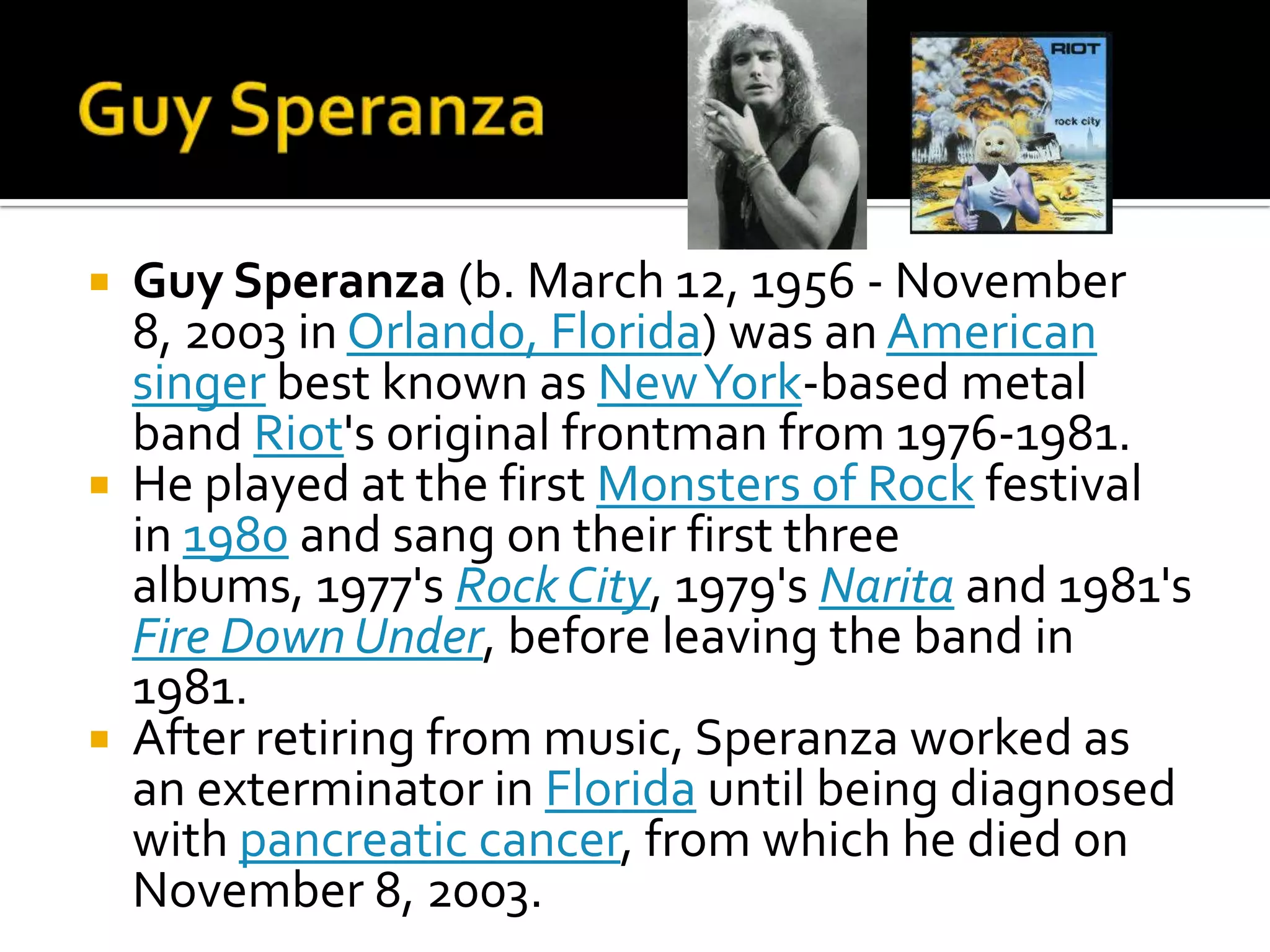  Guy Speranza (b. March 12, 1956 - November
  8, 2003 in Orlando, Florida) was an American
  singer best known as New York-based metal
  band Riot's original frontman from 1976-1981.
 He played at the first Monsters of Rock festival
  in 1980 and sang on their first three
  albums, 1977's Rock City, 1979's Narita and 1981's
  Fire Down Under, before leaving the band in
  1981.
 After retiring from music, Speranza worked as
  an exterminator in Florida until being diagnosed
  with pancreatic cancer, from which he died on
  November 8, 2003.
 