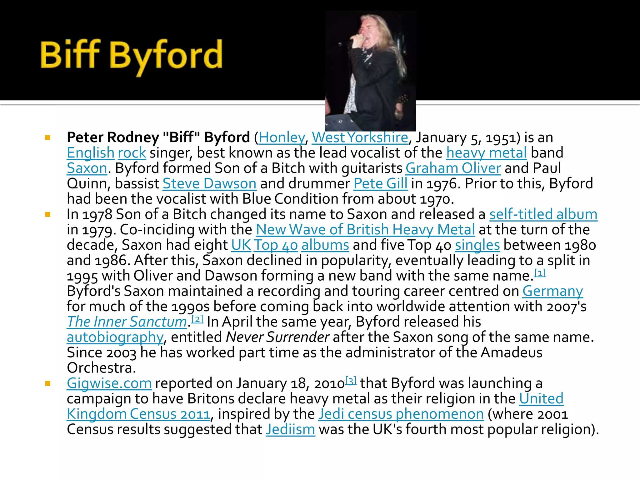  Peter Rodney "Biff" Byford (Honley, West Yorkshire, January 5, 1951) is an
  English rock singer, best known as the lead vocalist of the heavy metal band
  Saxon. Byford formed Son of a Bitch with guitarists Graham Oliver and Paul
  Quinn, bassist Steve Dawson and drummer Pete Gill in 1976. Prior to this, Byford
  had been the vocalist with Blue Condition from about 1970.
 In 1978 Son of a Bitch changed its name to Saxon and released a self-titled album
  in 1979. Co-inciding with the New Wave of British Heavy Metal at the turn of the
  decade, Saxon had eight UK Top 40 albums and five Top 40 singles between 1980
  and 1986. After this, Saxon declined in popularity, eventually leading to a split in
  1995 with Oliver and Dawson forming a new band with the same name.[1]
  Byford's Saxon maintained a recording and touring career centred on Germany
  for much of the 1990s before coming back into worldwide attention with 2007's
  The Inner Sanctum.[2] In April the same year, Byford released his
  autobiography, entitled Never Surrender after the Saxon song of the same name.
  Since 2003 he has worked part time as the administrator of the Amadeus
  Orchestra.
 Gigwise.com reported on January 18, 2010[3] that Byford was launching a
  campaign to have Britons declare heavy metal as their religion in the United
  Kingdom Census 2011, inspired by the Jedi census phenomenon (where 2001
  Census results suggested that Jediism was the UK's fourth most popular religion).
 