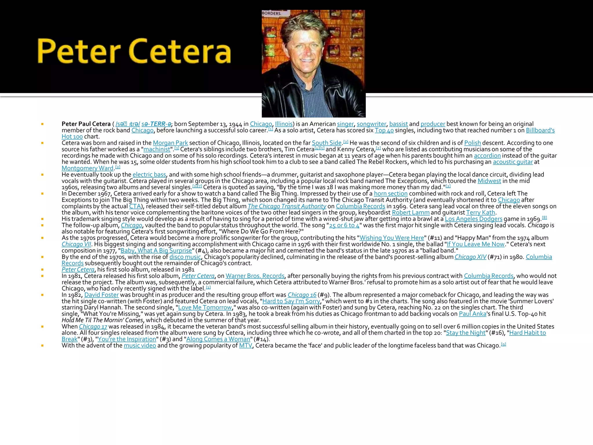                                ɛrə/
    Peter Paul Cetera ( /səˈt sə-TERR-ə; born September 13, 1944 in Chicago, Illinois) is an American singer, songwriter, bassist and producer best known for being an original
    member of the rock band Chicago, before launching a successful solo career.[1] As a solo artist, Cetera has scored six Top 40 singles, including two that reached number 1 on Billboard's
    Hot 100 chart.
   Cetera was born and raised in the Morgan Park section of Chicago, Illinois, located on the far South Side.[2] He was the second of six children and is of Polish descent. According to one
    source his father worked as a "machinist".[3] Cetera's siblings include two brothers, Tim Cetera[4][5] and Kenny Cetera,[2] who are listed as contributing musicians on some of the
    recordings he made with Chicago and on some of his solo recordings. Cetera's interest in music began at 11 years of age when his parents bought him an accordion instead of the guitar
    he wanted. When he was 15, some older students from his high school took him to a club to see a band called The Rebel Rockers, which led to his purchasing an acoustic guitar at
    Montgomery Ward.[2]
   He eventually took up the electric bass, and with some high school friends—a drummer, guitarist and saxophone player—Cetera began playing the local dance circuit, dividing lead
    vocals with the guitarist. Cetera played in several groups in the Chicago area, including a popular local rock band named The Exceptions, which toured the Midwest in the mid
    1960s, releasing two albums and several singles.[2][7] Cetera is quoted as saying, "By the time I was 18 I was making more money than my dad."[2]
   In December 1967, Cetera arrived early for a show to watch a band called The Big Thing. Impressed by their use of a horn section combined with rock and roll, Cetera left The
    Exceptions to join The Big Thing within two weeks. The Big Thing, which soon changed its name to The Chicago Transit Authority (and eventually shortened it to Chicago after
    complaints by the actual CTA), released their self-titled debut album The Chicago Transit Authority on Columbia Records in 1969. Cetera sang lead vocal on three of the eleven songs on
    the album, with his tenor voice complementing the baritone voices of the two other lead singers in the group, keyboardist Robert Lamm and guitarist Terry Kath.
   His trademark singing style would develop as a result of having to sing for a period of time with a wired-shut jaw after getting into a brawl at a Los Angeles Dodgers game in 1969.[8]
   The follow-up album, Chicago, vaulted the band to popular status throughout the world. The song "25 or 6 to 4" was the first major hit single with Cetera singing lead vocals. Chicago is
    also notable for featuring Cetera's first songwriting effort, "Where Do We Go From Here?"
   As the 1970s progressed, Cetera would become a more prolific songwriter for the group, contributing the hits "Wishing You Were Here" (#11) and "Happy Man" from the 1974 album
    Chicago VII. His biggest singing and songwriting accomplishment with Chicago came in 1976 with their first worldwide No. 1 single, the ballad "If You Leave Me Now." Cetera's next
    composition in 1977, "Baby, What A Big Surprise" (#4), also became a major hit and cemented the band's status in the late 1970s as a "ballad band."
   By the end of the 1970s, with the rise of disco music, Chicago's popularity declined, culminating in the release of the band's poorest-selling album Chicago XIV (#71) in 1980. Columbia
    Records subsequently bought out the remainder of Chicago's contract.
   Peter Cetera, his first solo album, released in 1981
   In 1981, Cetera released his first solo album, Peter Cetera, on Warner Bros. Records, after personally buying the rights from his previous contract with Columbia Records, who would not
    release the project. The album was, subsequently, a commercial failure, which Cetera attributed to Warner Bros.' refusal to promote him as a solo artist out of fear that he would leave
    Chicago, who had only recently signed with the label. [1]
   In 1982, David Foster was brought in as producer and the resulting group effort was Chicago 16 (#9). The album represented a major comeback for Chicago, and leading the way was
    the hit single co-written (with Foster) and featured Cetera on lead vocals, "Hard to Say I'm Sorry," which went to #1 in the charts. The song also featured in the movie 'Summer Lovers'
    starring Daryl Hannah. The second single, "Love Me Tomorrow," was also co-written (again with Foster) and sung by Cetera, reaching No. 22 on the singles chart. The third
    single, "What You're Missing," was yet again sung by Cetera. In 1983, he took a break from his duties as Chicago frontman to add backing vocals on Paul Anka's final U.S. Top-40 hit
    Hold Me Til The Mornin' Comes, which debuted in the summer of that year.
   When Chicago 17 was released in 1984, it became the veteran band's most successful selling album in their history, eventually going on to sell over 6 million copies in the United States
    alone. All four singles released from the album were sung by Cetera, including three which he co-wrote, and all of them charted in the top 20: "Stay the Night" (#16), "Hard Habit to
    Break" (#3), "You're the Inspiration" (#3) and "Along Comes a Woman" (#14).
   With the advent of the music video and the growing popularity of MTV, Cetera became the 'face' and public leader of the longtime faceless band that was Chicago. [9]
 