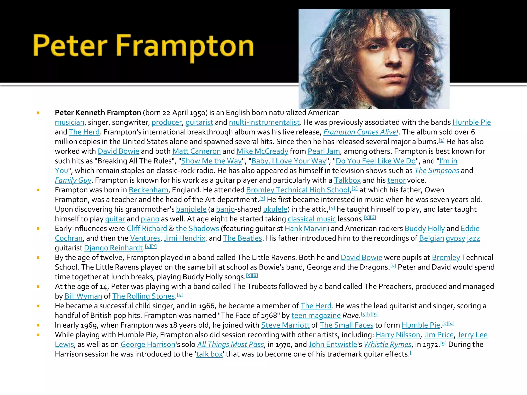    Peter Kenneth Frampton (born 22 April 1950) is an English born naturalized American
    musician, singer, songwriter, producer, guitarist and multi-instrumentalist. He was previously associated with the bands Humble Pie
    and The Herd. Frampton's international breakthrough album was his live release, Frampton Comes Alive!. The album sold over 6
    million copies in the United States alone and spawned several hits. Since then he has released several major albums.[1] He has also
    worked with David Bowie and both Matt Cameron and Mike McCready from Pearl Jam, among others. Frampton is best known for
    such hits as "Breaking All The Rules", "Show Me the Way", "Baby, I Love Your Way", "Do You Feel Like We Do", and "I'm in
    You", which remain staples on classic-rock radio. He has also appeared as himself in television shows such as The Simpsons and
    Family Guy. Frampton is known for his work as a guitar player and particularly with a Talkbox and his tenor voice.
   Frampton was born in Beckenham, England. He attended Bromley Technical High School,[2] at which his father, Owen
    Frampton, was a teacher and the head of the Art department.[3] He first became interested in music when he was seven years old.
    Upon discovering his grandmother's banjolele (a banjo-shaped ukulele) in the attic,[4] he taught himself to play, and later taught
    himself to play guitar and piano as well. At age eight he started taking classical music lessons.[5][6]
   Early influences were Cliff Richard & the Shadows (featuring guitarist Hank Marvin) and American rockers Buddy Holly and Eddie
    Cochran, and then the Ventures, Jimi Hendrix, and The Beatles. His father introduced him to the recordings of Belgian gypsy jazz
    guitarist Django Reinhardt.[4][7]
   By the age of twelve, Frampton played in a band called The Little Ravens. Both he and David Bowie were pupils at Bromley Technical
    School. The Little Ravens played on the same bill at school as Bowie's band, George and the Dragons.[5] Peter and David would spend
    time together at lunch breaks, playing Buddy Holly songs.[5][8]
   At the age of 14, Peter was playing with a band called The Trubeats followed by a band called The Preachers, produced and managed
    by Bill Wyman of The Rolling Stones.[5]
   He became a successful child singer, and in 1966, he became a member of The Herd. He was the lead guitarist and singer, scoring a
    handful of British pop hits. Frampton was named "The Face of 1968" by teen magazine Rave.[5][7][9]
   In early 1969, when Frampton was 18 years old, he joined with Steve Marriott of The Small Faces to form Humble Pie.[5][9]
   While playing with Humble Pie, Frampton also did session recording with other artists, including: Harry Nilsson, Jim Price, Jerry Lee
    Lewis, as well as on George Harrison's solo All Things Must Pass, in 1970, and John Entwistle's Whistle Rymes, in 1972.[9] During the
    Harrison session he was introduced to the 'talk box' that was to become one of his trademark guitar effects.[
 