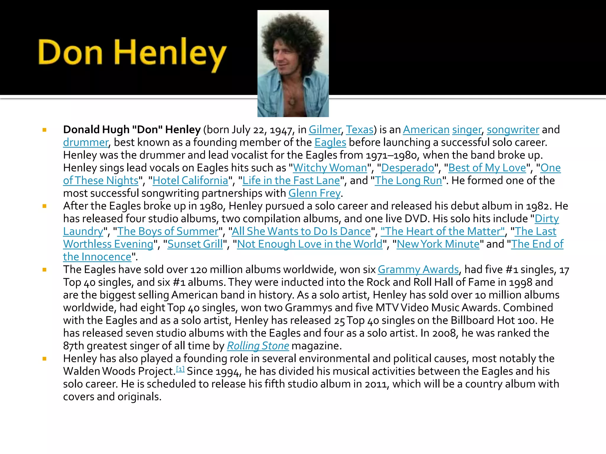    Donald Hugh "Don" Henley (born July 22, 1947, in Gilmer, Texas) is an American singer, songwriter and
    drummer, best known as a founding member of the Eagles before launching a successful solo career.
    Henley was the drummer and lead vocalist for the Eagles from 1971–1980, when the band broke up.
    Henley sings lead vocals on Eagles hits such as "Witchy Woman", "Desperado", "Best of My Love", "One
    of These Nights", "Hotel California", "Life in the Fast Lane", and "The Long Run". He formed one of the
    most successful songwriting partnerships with Glenn Frey.
   After the Eagles broke up in 1980, Henley pursued a solo career and released his debut album in 1982. He
    has released four studio albums, two compilation albums, and one live DVD. His solo hits include "Dirty
    Laundry", "The Boys of Summer", "All She Wants to Do Is Dance", "The Heart of the Matter", "The Last
    Worthless Evening", "Sunset Grill", "Not Enough Love in the World", "New York Minute" and "The End of
    the Innocence".
   The Eagles have sold over 120 million albums worldwide, won six Grammy Awards, had five #1 singles, 17
    Top 40 singles, and six #1 albums. They were inducted into the Rock and Roll Hall of Fame in 1998 and
    are the biggest selling American band in history. As a solo artist, Henley has sold over 10 million albums
    worldwide, had eight Top 40 singles, won two Grammys and five MTV Video Music Awards. Combined
    with the Eagles and as a solo artist, Henley has released 25 Top 40 singles on the Billboard Hot 100. He
    has released seven studio albums with the Eagles and four as a solo artist. In 2008, he was ranked the
    87th greatest singer of all time by Rolling Stone magazine.
   Henley has also played a founding role in several environmental and political causes, most notably the
    Walden Woods Project.[1] Since 1994, he has divided his musical activities between the Eagles and his
    solo career. He is scheduled to release his fifth studio album in 2011, which will be a country album with
    covers and originals.
 