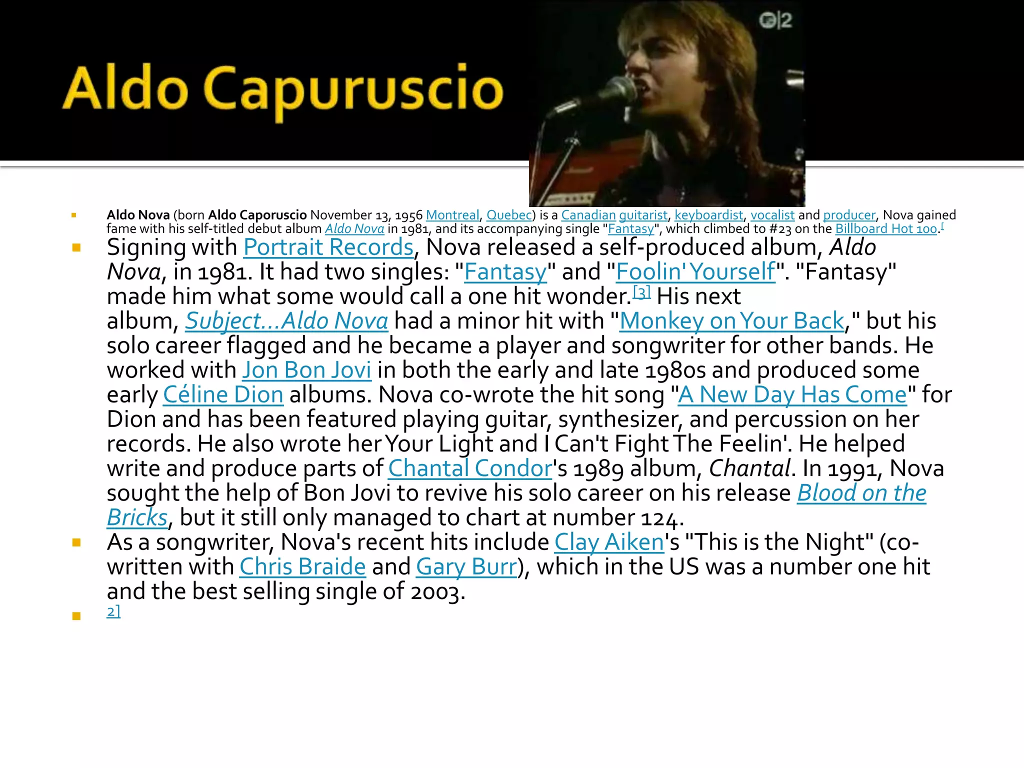    Aldo Nova (born Aldo Caporuscio November 13, 1956 Montreal, Quebec) is a Canadian guitarist, keyboardist, vocalist and producer, Nova gained
    fame with his self-titled debut album Aldo Nova in 1981, and its accompanying single "Fantasy", which climbed to #23 on the Billboard Hot 100.[
 Signing with Portrait Records, Nova released a self-produced album, Aldo
  Nova, in 1981. It had two singles: "Fantasy" and "Foolin' Yourself". "Fantasy"
  made him what some would call a one hit wonder.[3] His next
  album, Subject...Aldo Nova had a minor hit with "Monkey on Your Back," but his
  solo career flagged and he became a player and songwriter for other bands. He
  worked with Jon Bon Jovi in both the early and late 1980s and produced some
  early Céline Dion albums. Nova co-wrote the hit song "A New Day Has Come" for
  Dion and has been featured playing guitar, synthesizer, and percussion on her
  records. He also wrote her Your Light and I Can't Fight The Feelin'. He helped
  write and produce parts of Chantal Condor's 1989 album, Chantal. In 1991, Nova
  sought the help of Bon Jovi to revive his solo career on his release Blood on the
  Bricks, but it still only managed to chart at number 124.
 As a songwriter, Nova's recent hits include Clay Aiken's "This is the Night" (co-
  written with Chris Braide and Gary Burr), which in the US was a number one hit
  and the best selling single of 2003.
   2]
 