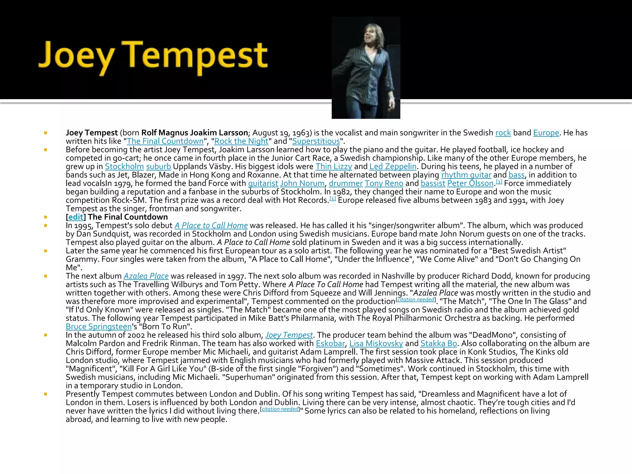    Joey Tempest (born Rolf Magnus Joakim Larsson; August 19, 1963) is the vocalist and main songwriter in the Swedish rock band Europe. He has
    written hits like "The Final Countdown", "Rock the Night" and "Superstitious".
   Before becoming the artist Joey Tempest, Joakim Larsson learned how to play the piano and the guitar. He played football, ice hockey and
    competed in go-cart; he once came in fourth place in the Junior Cart Race, a Swedish championship. Like many of the other Europe members, he
    grew up in Stockholm suburb Upplands Väsby. His biggest idols were Thin Lizzy and Led Zeppelin. During his teens, he played in a number of
    bands such as Jet, Blazer, Made in Hong Kong and Roxanne. At that time he alternated between playing rhythm guitar and bass, in addition to
    lead vocalsIn 1979, he formed the band Force with guitarist John Norum, drummer Tony Reno and bassist Peter Olsson.[1] Force immediately
    began building a reputation and a fanbase in the suburbs of Stockholm. In 1982, they changed their name to Europe and won the music
    competition Rock-SM. The first prize was a record deal with Hot Records.[1] Europe released five albums between 1983 and 1991, with Joey
    Tempest as the singer, frontman and songwriter.
   [edit] The Final Countdown
   In 1995, Tempest's solo debut A Place to Call Home was released. He has called it his "singer/songwriter album". The album, which was produced
    by Dan Sundquist, was recorded in Stockholm and London using Swedish musicians. Europe band mate John Norum guests on one of the tracks.
    Tempest also played guitar on the album. A Place to Call Home sold platinum in Sweden and it was a big success internationally.
   Later the same year he commenced his first European tour as a solo artist. The following year he was nominated for a "Best Swedish Artist"
    Grammy. Four singles were taken from the album, "A Place to Call Home", "Under the Influence", "We Come Alive" and "Don't Go Changing On
    Me".
   The next album Azalea Place was released in 1997. The next solo album was recorded in Nashville by producer Richard Dodd, known for producing
    artists such as The Travelling Wilburys and Tom Petty. Where A Place To Call Home had Tempest writing all the material, the new album was
    written together with others. Among these were Chris Difford from Squeeze and Will Jennings. "Azalea Place was mostly written in the studio and
    was therefore more improvised and experimental", Tempest commented on the production[citation needed]. "The Match", "The One In The Glass" and
    "If I'd Only Known" were released as singles. "The Match" became one of the most played songs on Swedish radio and the album achieved gold
    status. The following year Tempest participated in Mike Batt's Philarmania, with The Royal Philharmonic Orchestra as backing. He performed
    Bruce Springsteen's "Born To Run".
   In the autumn of 2002 he released his third solo album, Joey Tempest. The producer team behind the album was "DeadMono", consisting of
    Malcolm Pardon and Fredrik Rinman. The team has also worked with Eskobar, Lisa Miskovsky and Stakka Bo. Also collaborating on the album are
    Chris Difford, former Europe member Mic Michaeli, and guitarist Adam Lamprell. The first session took place in Konk Studios, The Kinks old
    London studio, where Tempest jammed with English musicians who had formerly played with Massive Attack. This session produced
    "Magnificent", "Kill For A Girl Like You" (B-side of the first single "Forgiven") and "Sometimes". Work continued in Stockholm, this time with
    Swedish musicians, including Mic Michaeli. "Superhuman" originated from this session. After that, Tempest kept on working with Adam Lamprell
    in a temporary studio in London.
   Presently Tempest commutes between London and Dublin. Of his song writing Tempest has said, "Dreamless and Magnificent have a lot of
    London in them. Losers is influenced by both London and Dublin. Living there can be very intense, almost chaotic. They’re tough cities and I'd
    never have written the lyrics I did without living there.[citation needed]" Some lyrics can also be related to his homeland, reflections on living
    abroad, and learning to live with new people.
 