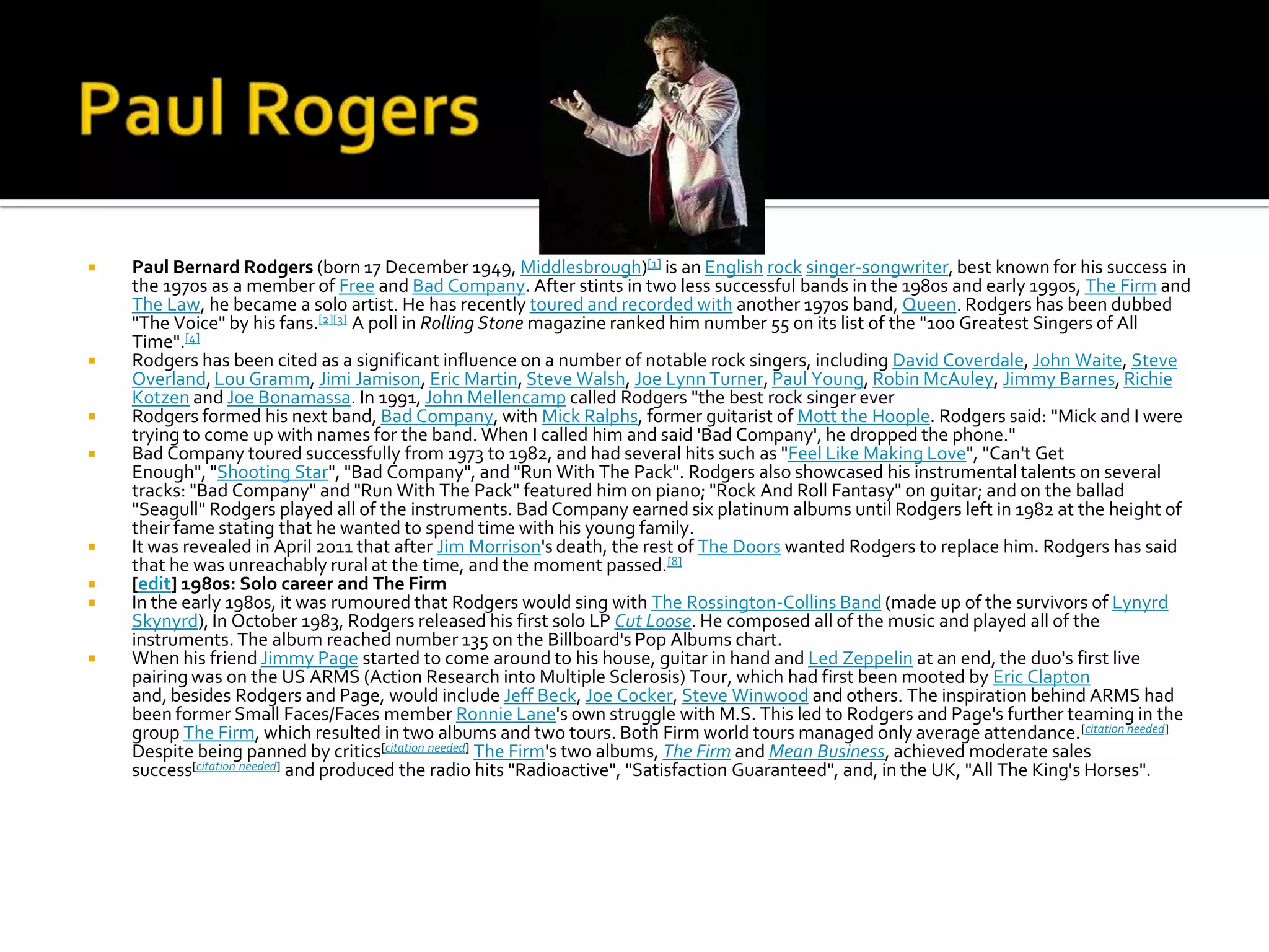    Paul Bernard Rodgers (born 17 December 1949, Middlesbrough)[1] is an English rock singer-songwriter, best known for his success in
    the 1970s as a member of Free and Bad Company. After stints in two less successful bands in the 1980s and early 1990s, The Firm and
    The Law, he became a solo artist. He has recently toured and recorded with another 1970s band, Queen. Rodgers has been dubbed
    "The Voice" by his fans.[2][3] A poll in Rolling Stone magazine ranked him number 55 on its list of the "100 Greatest Singers of All
    Time".[4]
   Rodgers has been cited as a significant influence on a number of notable rock singers, including David Coverdale, John Waite, Steve
    Overland, Lou Gramm, Jimi Jamison, Eric Martin, Steve Walsh, Joe Lynn Turner, Paul Young, Robin McAuley, Jimmy Barnes, Richie
    Kotzen and Joe Bonamassa. In 1991, John Mellencamp called Rodgers "the best rock singer ever
   Rodgers formed his next band, Bad Company, with Mick Ralphs, former guitarist of Mott the Hoople. Rodgers said: "Mick and I were
    trying to come up with names for the band. When I called him and said 'Bad Company', he dropped the phone."
   Bad Company toured successfully from 1973 to 1982, and had several hits such as "Feel Like Making Love", "Can't Get
    Enough", "Shooting Star", "Bad Company", and "Run With The Pack". Rodgers also showcased his instrumental talents on several
    tracks: "Bad Company" and "Run With The Pack" featured him on piano; "Rock And Roll Fantasy" on guitar; and on the ballad
    "Seagull" Rodgers played all of the instruments. Bad Company earned six platinum albums until Rodgers left in 1982 at the height of
    their fame stating that he wanted to spend time with his young family.
   It was revealed in April 2011 that after Jim Morrison's death, the rest of The Doors wanted Rodgers to replace him. Rodgers has said
    that he was unreachably rural at the time, and the moment passed.[8]
   [edit] 1980s: Solo career and The Firm
   In the early 1980s, it was rumoured that Rodgers would sing with The Rossington-Collins Band (made up of the survivors of Lynyrd
    Skynyrd), In October 1983, Rodgers released his first solo LP Cut Loose. He composed all of the music and played all of the
    instruments. The album reached number 135 on the Billboard's Pop Albums chart.
   When his friend Jimmy Page started to come around to his house, guitar in hand and Led Zeppelin at an end, the duo's first live
    pairing was on the US ARMS (Action Research into Multiple Sclerosis) Tour, which had first been mooted by Eric Clapton
    and, besides Rodgers and Page, would include Jeff Beck, Joe Cocker, Steve Winwood and others. The inspiration behind ARMS had
    been former Small Faces/Faces member Ronnie Lane's own struggle with M.S. This led to Rodgers and Page's further teaming in the
    group The Firm, which resulted in two albums and two tours. Both Firm world tours managed only average attendance.[citation needed]
    Despite being panned by critics[citation needed] The Firm's two albums, The Firm and Mean Business, achieved moderate sales
    success[citation needed] and produced the radio hits "Radioactive", "Satisfaction Guaranteed", and, in the UK, "All The King's Horses".
 