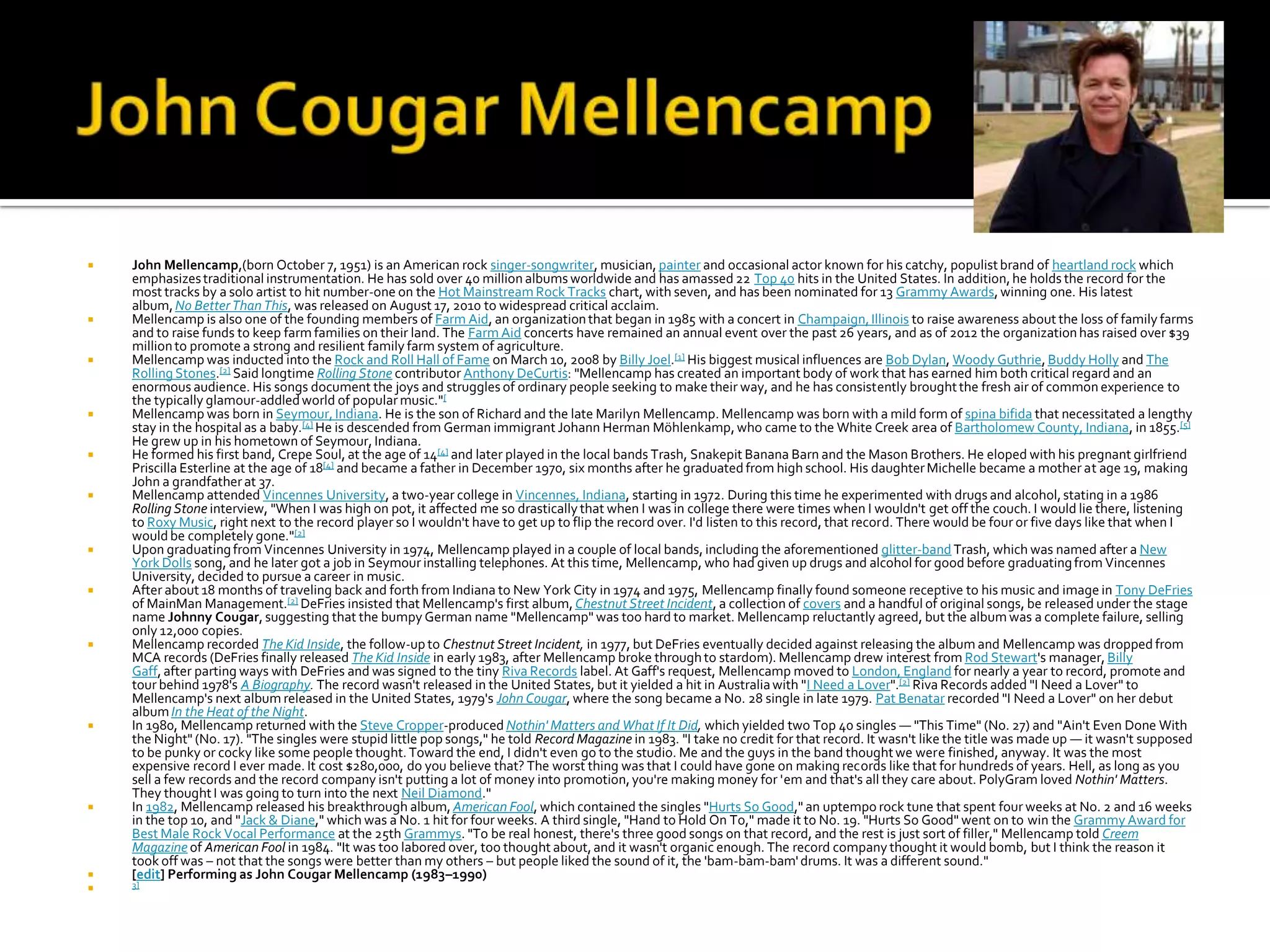    John Mellencamp,(born October 7, 1951) is an American rock singer-songwriter, musician, painter and occasional actor known for his catchy, populist brand of heartland rock which
    emphasizes traditional instrumentation. He has sold over 40 million albums worldwide and has amassed 22 Top 40 hits in the United States. In addition, he holds the record for the
    most tracks by a solo artist to hit number-one on the Hot Mainstream Rock Tracks chart, with seven, and has been nominated for 13 Grammy Awards, winning one. His latest
    album, No Better Than This, was released on August 17, 2010 to widespread critical acclaim.
   Mellencamp is also one of the founding members of Farm Aid, an organization that began in 1985 with a concert in Champaign, Illinois to raise awareness about the loss of family farms
    and to raise funds to keep farm families on their land. The Farm Aid concerts have remained an annual event over the past 26 years, and as of 2012 the organization has raised over $39
    million to promote a strong and resilient family farm system of agriculture.
   Mellencamp was inducted into the Rock and Roll Hall of Fame on March 10, 2008 by Billy Joel.[1] His biggest musical influences are Bob Dylan, Woody Guthrie, Buddy Holly and The
    Rolling Stones.[2] Said longtime Rolling Stone contributor Anthony DeCurtis: "Mellencamp has created an important body of work that has earned him both critical regard and an
    enormous audience. His songs document the joys and struggles of ordinary people seeking to make their way, and he has consistently brought the fresh air of common experience to
    the typically glamour-addled world of popular music."[
   Mellencamp was born in Seymour, Indiana. He is the son of Richard and the late Marilyn Mellencamp. Mellencamp was born with a mild form of spina bifida that necessitated a lengthy
    stay in the hospital as a baby.[4] He is descended from German immigrant Johann Herman Möhlenkamp, who came to the White Creek area of Bartholomew County, Indiana, in 1855.[5]
    He grew up in his hometown of Seymour, Indiana.
   He formed his first band, Crepe Soul, at the age of 14[4] and later played in the local bands Trash, Snakepit Banana Barn and the Mason Brothers. He eloped with his pregnant girlfriend
    Priscilla Esterline at the age of 18[4] and became a father in December 1970, six months after he graduated from high school. His daughter Michelle became a mother at age 19, making
    John a grandfather at 37.
   Mellencamp attended Vincennes University, a two-year college in Vincennes, Indiana, starting in 1972. During this time he experimented with drugs and alcohol, stating in a 1986
    Rolling Stone interview, "When I was high on pot, it affected me so drastically that when I was in college there were times when I wouldn't get off the couch. I would lie there, listening
    to Roxy Music, right next to the record player so I wouldn't have to get up to flip the record over. I'd listen to this record, that record. There would be four or five days like that when I
    would be completely gone."[2]
   Upon graduating from Vincennes University in 1974, Mellencamp played in a couple of local bands, including the aforementioned glitter-band Trash, which was named after a New
    York Dolls song, and he later got a job in Seymour installing telephones. At this time, Mellencamp, who had given up drugs and alcohol for good before graduating from Vincennes
    University, decided to pursue a career in music.
   After about 18 months of traveling back and forth from Indiana to New York City in 1974 and 1975, Mellencamp finally found someone receptive to his music and image in Tony DeFries
    of MainMan Management.[2] DeFries insisted that Mellencamp's first album, Chestnut Street Incident, a collection of covers and a handful of original songs, be released under the stage
    name Johnny Cougar, suggesting that the bumpy German name "Mellencamp" was too hard to market. Mellencamp reluctantly agreed, but the album was a complete failure, selling
    only 12,000 copies.
   Mellencamp recorded The Kid Inside, the follow-up to Chestnut Street Incident, in 1977, but DeFries eventually decided against releasing the album and Mellencamp was dropped from
    MCA records (DeFries finally released The Kid Inside in early 1983, after Mellencamp broke through to stardom). Mellencamp drew interest from Rod Stewart's manager, Billy
    Gaff, after parting ways with DeFries and was signed to the tiny Riva Records label. At Gaff's request, Mellencamp moved to London, England for nearly a year to record, promote and
    tour behind 1978's A Biography. The record wasn't released in the United States, but it yielded a hit in Australia with "I Need a Lover".[2] Riva Records added "I Need a Lover" to
    Mellencamp's next album released in the United States, 1979's John Cougar, where the song became a No. 28 single in late 1979. Pat Benatar recorded "I Need a Lover" on her debut
    album In the Heat of the Night.
   In 1980, Mellencamp returned with the Steve Cropper-produced Nothin' Matters and What If It Did, which yielded two Top 40 singles — "This Time" (No. 27) and "Ain't Even Done With
    the Night" (No. 17). "The singles were stupid little pop songs," he told Record Magazine in 1983. "I take no credit for that record. It wasn't like the title was made up — it wasn't supposed
    to be punky or cocky like some people thought. Toward the end, I didn't even go to the studio. Me and the guys in the band thought we were finished, anyway. It was the most
    expensive record I ever made. It cost $280,000, do you believe that? The worst thing was that I could have gone on making records like that for hundreds of years. Hell, as long as you
    sell a few records and the record company isn't putting a lot of money into promotion, you're making money for 'em and that's all they care about. PolyGram loved Nothin' Matters.
    They thought I was going to turn into the next Neil Diamond."
   In 1982, Mellencamp released his breakthrough album, American Fool, which contained the singles "Hurts So Good," an uptempo rock tune that spent four weeks at No. 2 and 16 weeks
    in the top 10, and "Jack & Diane," which was a No. 1 hit for four weeks. A third single, "Hand to Hold On To," made it to No. 19. "Hurts So Good" went on to win the Grammy Award for
    Best Male Rock Vocal Performance at the 25th Grammys. "To be real honest, there's three good songs on that record, and the rest is just sort of filler," Mellencamp told Creem
    Magazine of American Fool in 1984. "It was too labored over, too thought about, and it wasn't organic enough. The record company thought it would bomb, but I think the reason it
    took off was – not that the songs were better than my others – but people liked the sound of it, the 'bam-bam-bam' drums. It was a different sound."
   [edit] Performing as John Cougar Mellencamp (1983–1990)
   3]
 