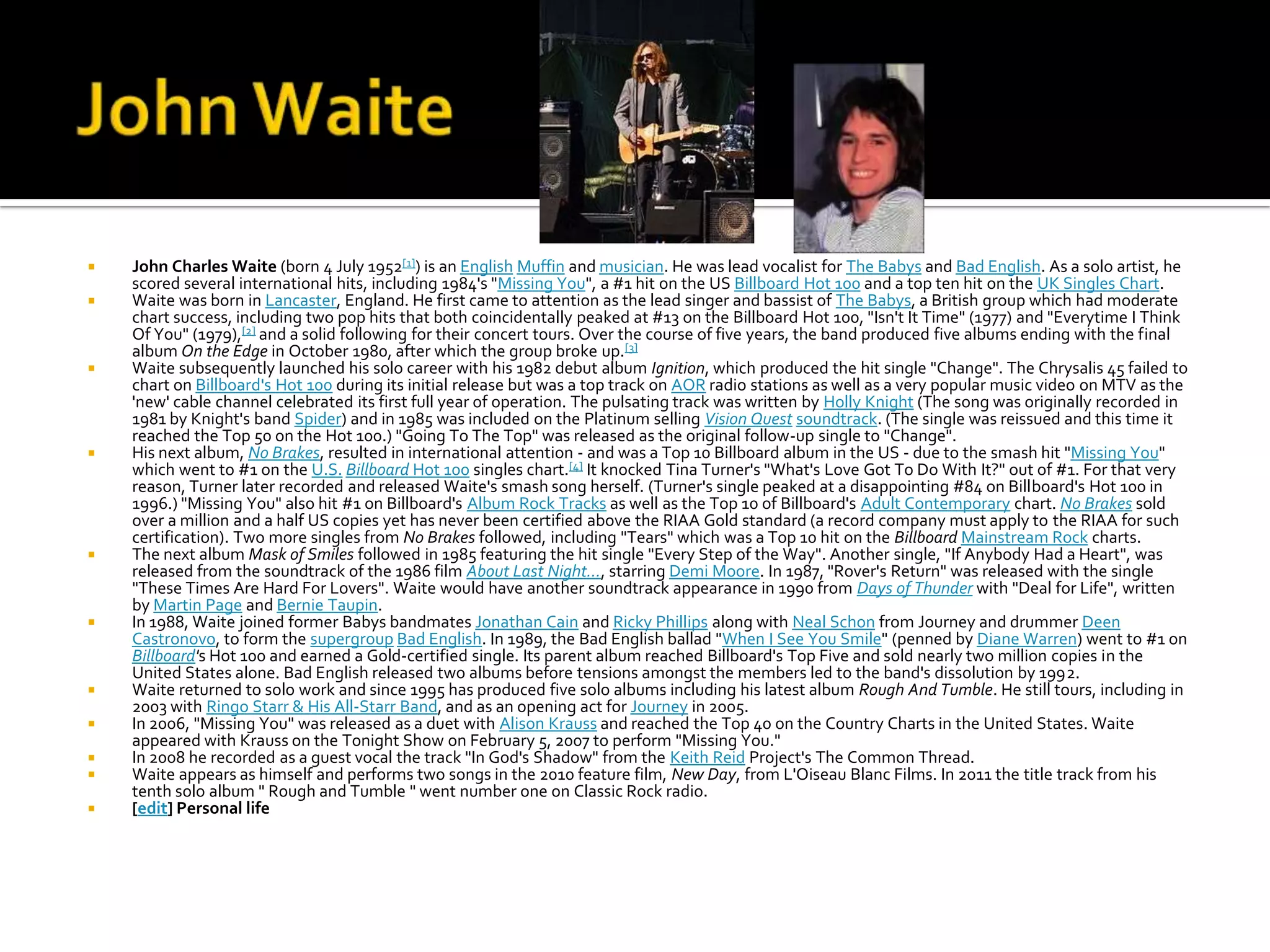    John Charles Waite (born 4 July 1952[1]) is an English Muffin and musician. He was lead vocalist for The Babys and Bad English. As a solo artist, he
    scored several international hits, including 1984's "Missing You", a #1 hit on the US Billboard Hot 100 and a top ten hit on the UK Singles Chart.
   Waite was born in Lancaster, England. He first came to attention as the lead singer and bassist of The Babys, a British group which had moderate
    chart success, including two pop hits that both coincidentally peaked at #13 on the Billboard Hot 100, "Isn't It Time" (1977) and "Everytime I Think
    Of You" (1979),[2] and a solid following for their concert tours. Over the course of five years, the band produced five albums ending with the final
    album On the Edge in October 1980, after which the group broke up.[3]
   Waite subsequently launched his solo career with his 1982 debut album Ignition, which produced the hit single "Change". The Chrysalis 45 failed to
    chart on Billboard's Hot 100 during its initial release but was a top track on AOR radio stations as well as a very popular music video on MTV as the
    'new' cable channel celebrated its first full year of operation. The pulsating track was written by Holly Knight (The song was originally recorded in
    1981 by Knight's band Spider) and in 1985 was included on the Platinum selling Vision Quest soundtrack. (The single was reissued and this time it
    reached the Top 50 on the Hot 100.) "Going To The Top" was released as the original follow-up single to "Change".
   His next album, No Brakes, resulted in international attention - and was a Top 10 Billboard album in the US - due to the smash hit "Missing You"
    which went to #1 on the U.S. Billboard Hot 100 singles chart.[4] It knocked Tina Turner's "What's Love Got To Do With It?" out of #1. For that very
    reason, Turner later recorded and released Waite's smash song herself. (Turner's single peaked at a disappointing #84 on Billboard's Hot 100 in
    1996.) "Missing You" also hit #1 on Billboard's Album Rock Tracks as well as the Top 10 of Billboard's Adult Contemporary chart. No Brakes sold
    over a million and a half US copies yet has never been certified above the RIAA Gold standard (a record company must apply to the RIAA for such
    certification). Two more singles from No Brakes followed, including "Tears" which was a Top 10 hit on the Billboard Mainstream Rock charts.
   The next album Mask of Smiles followed in 1985 featuring the hit single "Every Step of the Way". Another single, "If Anybody Had a Heart", was
    released from the soundtrack of the 1986 film About Last Night..., starring Demi Moore. In 1987, "Rover's Return" was released with the single
    "These Times Are Hard For Lovers". Waite would have another soundtrack appearance in 1990 from Days of Thunder with "Deal for Life", written
    by Martin Page and Bernie Taupin.
   In 1988, Waite joined former Babys bandmates Jonathan Cain and Ricky Phillips along with Neal Schon from Journey and drummer Deen
    Castronovo, to form the supergroup Bad English. In 1989, the Bad English ballad "When I See You Smile" (penned by Diane Warren) went to #1 on
    Billboard's Hot 100 and earned a Gold-certified single. Its parent album reached Billboard's Top Five and sold nearly two million copies in the
    United States alone. Bad English released two albums before tensions amongst the members led to the band's dissolution by 1992.
   Waite returned to solo work and since 1995 has produced five solo albums including his latest album Rough And Tumble. He still tours, including in
    2003 with Ringo Starr & His All-Starr Band, and as an opening act for Journey in 2005.
   In 2006, "Missing You" was released as a duet with Alison Krauss and reached the Top 40 on the Country Charts in the United States. Waite
    appeared with Krauss on the Tonight Show on February 5, 2007 to perform "Missing You."
   In 2008 he recorded as a guest vocal the track "In God's Shadow" from the Keith Reid Project's The Common Thread.
   Waite appears as himself and performs two songs in the 2010 feature film, New Day, from L'Oiseau Blanc Films. In 2011 the title track from his
    tenth solo album " Rough and Tumble " went number one on Classic Rock radio.
   [edit] Personal life
 