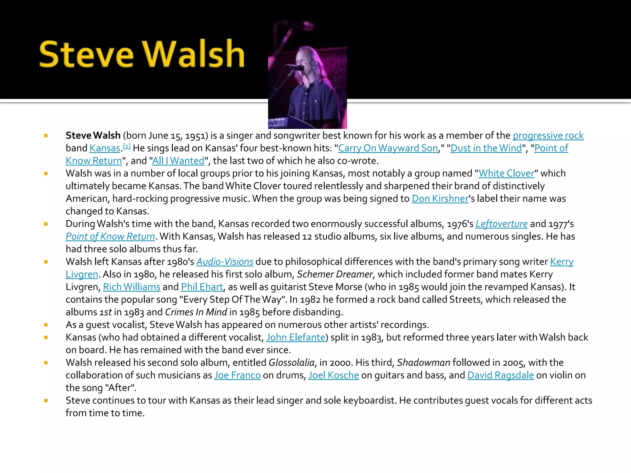    Steve Walsh (born June 15, 1951) is a singer and songwriter best known for his work as a member of the progressive rock
    band Kansas.[1] He sings lead on Kansas' four best-known hits: "Carry On Wayward Son," "Dust in the Wind", "Point of
    Know Return", and "All I Wanted", the last two of which he also co-wrote.
   Walsh was in a number of local groups prior to his joining Kansas, most notably a group named "White Clover" which
    ultimately became Kansas. The band White Clover toured relentlessly and sharpened their brand of distinctively
    American, hard-rocking progressive music. When the group was being signed to Don Kirshner's label their name was
    changed to Kansas.
   During Walsh's time with the band, Kansas recorded two enormously successful albums, 1976's Leftoverture and 1977's
    Point of Know Return. With Kansas, Walsh has released 12 studio albums, six live albums, and numerous singles. He has
    had three solo albums thus far.
   Walsh left Kansas after 1980's Audio-Visions due to philosophical differences with the band's primary song writer Kerry
    Livgren. Also in 1980, he released his first solo album, Schemer Dreamer, which included former band mates Kerry
    Livgren, Rich Williams and Phil Ehart, as well as guitarist Steve Morse (who in 1985 would join the revamped Kansas). It
    contains the popular song "Every Step Of The Way". In 1982 he formed a rock band called Streets, which released the
    albums 1st in 1983 and Crimes In Mind in 1985 before disbanding.
   As a guest vocalist, Steve Walsh has appeared on numerous other artists' recordings.
   Kansas (who had obtained a different vocalist, John Elefante) split in 1983, but reformed three years later with Walsh back
    on board. He has remained with the band ever since.
   Walsh released his second solo album, entitled Glossolalia, in 2000. His third, Shadowman followed in 2005, with the
    collaboration of such musicians as Joe Franco on drums, Joel Kosche on guitars and bass, and David Ragsdale on violin on
    the song "After".
   Steve continues to tour with Kansas as their lead singer and sole keyboardist. He contributes guest vocals for different acts
    from time to time.
 
