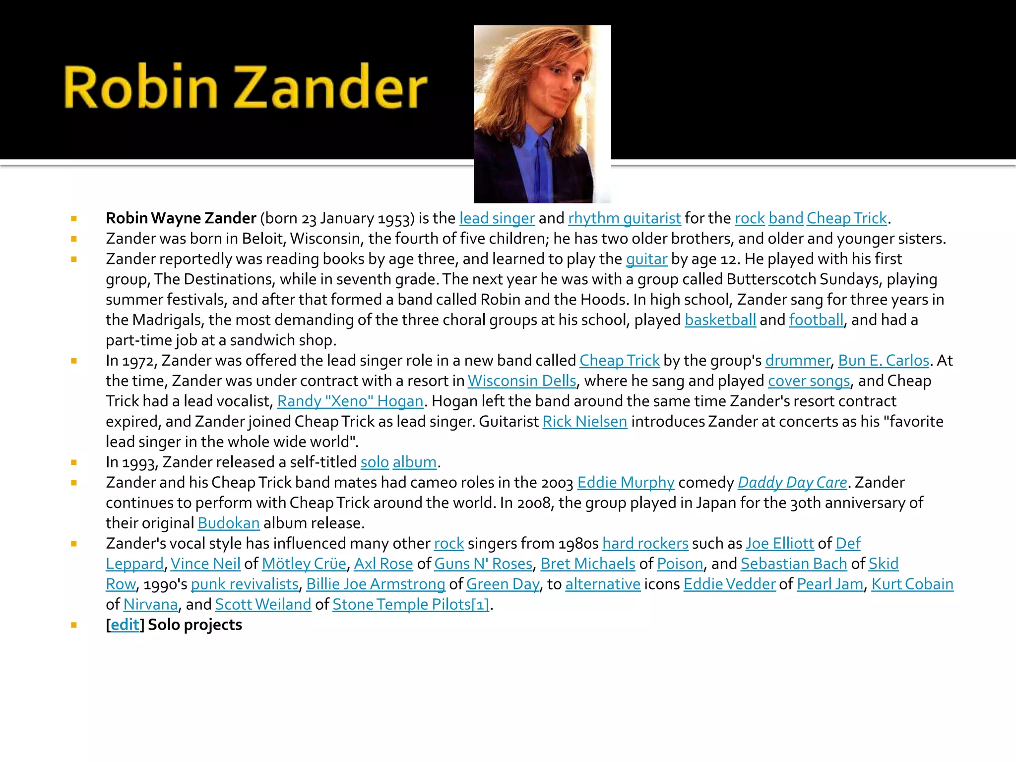    Robin Wayne Zander (born 23 January 1953) is the lead singer and rhythm guitarist for the rock band Cheap Trick.
   Zander was born in Beloit, Wisconsin, the fourth of five children; he has two older brothers, and older and younger sisters.
   Zander reportedly was reading books by age three, and learned to play the guitar by age 12. He played with his first
    group, The Destinations, while in seventh grade. The next year he was with a group called Butterscotch Sundays, playing
    summer festivals, and after that formed a band called Robin and the Hoods. In high school, Zander sang for three years in
    the Madrigals, the most demanding of the three choral groups at his school, played basketball and football, and had a
    part-time job at a sandwich shop.
   In 1972, Zander was offered the lead singer role in a new band called Cheap Trick by the group's drummer, Bun E. Carlos. At
    the time, Zander was under contract with a resort in Wisconsin Dells, where he sang and played cover songs, and Cheap
    Trick had a lead vocalist, Randy "Xeno" Hogan. Hogan left the band around the same time Zander's resort contract
    expired, and Zander joined Cheap Trick as lead singer. Guitarist Rick Nielsen introduces Zander at concerts as his "favorite
    lead singer in the whole wide world".
   In 1993, Zander released a self-titled solo album.
   Zander and his Cheap Trick band mates had cameo roles in the 2003 Eddie Murphy comedy Daddy Day Care. Zander
    continues to perform with Cheap Trick around the world. In 2008, the group played in Japan for the 30th anniversary of
    their original Budokan album release.
   Zander's vocal style has influenced many other rock singers from 1980s hard rockers such as Joe Elliott of Def
    Leppard, Vince Neil of Mötley Crüe, Axl Rose of Guns N' Roses, Bret Michaels of Poison, and Sebastian Bach of Skid
    Row, 1990's punk revivalists, Billie Joe Armstrong of Green Day, to alternative icons Eddie Vedder of Pearl Jam, Kurt Cobain
    of Nirvana, and Scott Weiland of Stone Temple Pilots[1].
   [edit] Solo projects
 
