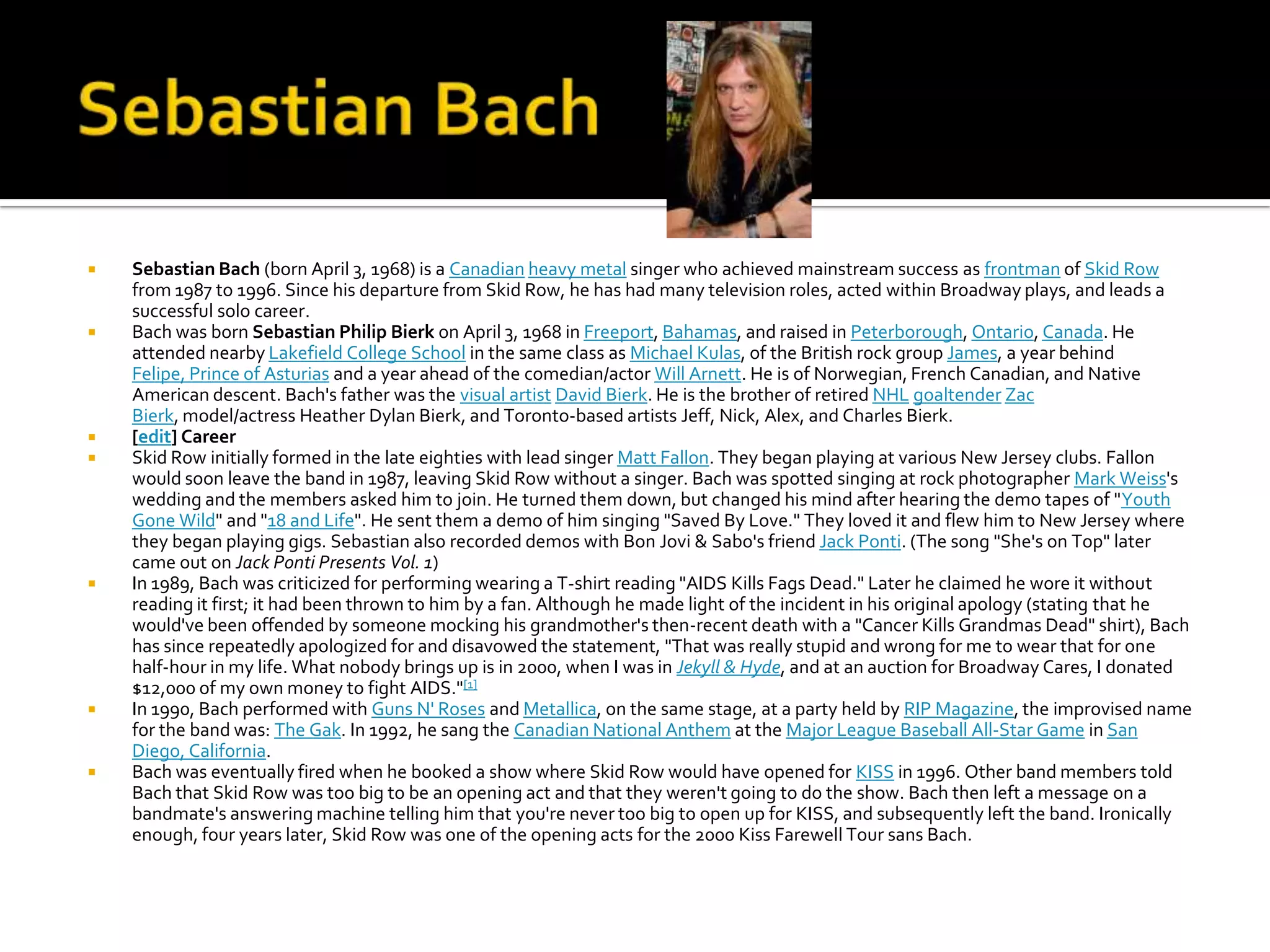    Sebastian Bach (born April 3, 1968) is a Canadian heavy metal singer who achieved mainstream success as frontman of Skid Row
    from 1987 to 1996. Since his departure from Skid Row, he has had many television roles, acted within Broadway plays, and leads a
    successful solo career.
   Bach was born Sebastian Philip Bierk on April 3, 1968 in Freeport, Bahamas, and raised in Peterborough, Ontario, Canada. He
    attended nearby Lakefield College School in the same class as Michael Kulas, of the British rock group James, a year behind
    Felipe, Prince of Asturias and a year ahead of the comedian/actor Will Arnett. He is of Norwegian, French Canadian, and Native
    American descent. Bach's father was the visual artist David Bierk. He is the brother of retired NHL goaltender Zac
    Bierk, model/actress Heather Dylan Bierk, and Toronto-based artists Jeff, Nick, Alex, and Charles Bierk.
   [edit] Career
   Skid Row initially formed in the late eighties with lead singer Matt Fallon. They began playing at various New Jersey clubs. Fallon
    would soon leave the band in 1987, leaving Skid Row without a singer. Bach was spotted singing at rock photographer Mark Weiss's
    wedding and the members asked him to join. He turned them down, but changed his mind after hearing the demo tapes of "Youth
    Gone Wild" and "18 and Life". He sent them a demo of him singing "Saved By Love." They loved it and flew him to New Jersey where
    they began playing gigs. Sebastian also recorded demos with Bon Jovi & Sabo's friend Jack Ponti. (The song "She's on Top" later
    came out on Jack Ponti Presents Vol. 1)
   In 1989, Bach was criticized for performing wearing a T-shirt reading "AIDS Kills Fags Dead." Later he claimed he wore it without
    reading it first; it had been thrown to him by a fan. Although he made light of the incident in his original apology (stating that he
    would've been offended by someone mocking his grandmother's then-recent death with a "Cancer Kills Grandmas Dead" shirt), Bach
    has since repeatedly apologized for and disavowed the statement, "That was really stupid and wrong for me to wear that for one
    half-hour in my life. What nobody brings up is in 2000, when I was in Jekyll & Hyde, and at an auction for Broadway Cares, I donated
    $12,000 of my own money to fight AIDS."[1]
   In 1990, Bach performed with Guns N' Roses and Metallica, on the same stage, at a party held by RIP Magazine, the improvised name
    for the band was: The Gak. In 1992, he sang the Canadian National Anthem at the Major League Baseball All-Star Game in San
    Diego, California.
   Bach was eventually fired when he booked a show where Skid Row would have opened for KISS in 1996. Other band members told
    Bach that Skid Row was too big to be an opening act and that they weren't going to do the show. Bach then left a message on a
    bandmate's answering machine telling him that you're never too big to open up for KISS, and subsequently left the band. Ironically
    enough, four years later, Skid Row was one of the opening acts for the 2000 Kiss Farewell Tour sans Bach.
 