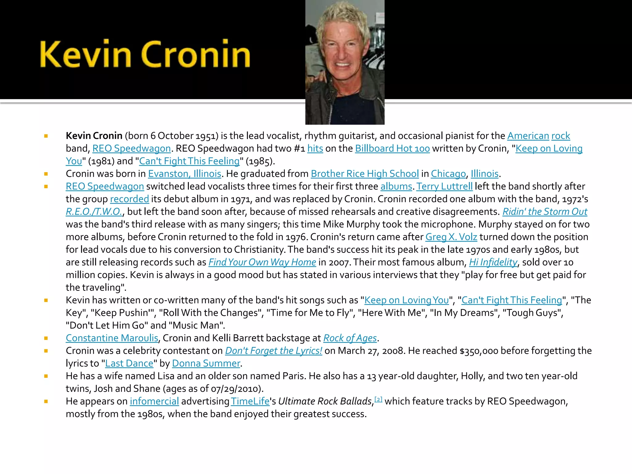    Kevin Cronin (born 6 October 1951) is the lead vocalist, rhythm guitarist, and occasional pianist for the American rock
    band, REO Speedwagon. REO Speedwagon had two #1 hits on the Billboard Hot 100 written by Cronin, "Keep on Loving
    You" (1981) and "Can't Fight This Feeling" (1985).
   Cronin was born in Evanston, Illinois. He graduated from Brother Rice High School in Chicago, Illinois.
   REO Speedwagon switched lead vocalists three times for their first three albums. Terry Luttrell left the band shortly after
    the group recorded its debut album in 1971, and was replaced by Cronin. Cronin recorded one album with the band, 1972's
    R.E.O./T.W.O., but left the band soon after, because of missed rehearsals and creative disagreements. Ridin' the Storm Out
    was the band's third release with as many singers; this time Mike Murphy took the microphone. Murphy stayed on for two
    more albums, before Cronin returned to the fold in 1976. Cronin's return came after Greg X. Volz turned down the position
    for lead vocals due to his conversion to Christianity. The band's success hit its peak in the late 1970s and early 1980s, but
    are still releasing records such as Find Your Own Way Home in 2007. Their most famous album, Hi Infidelity, sold over 10
    million copies. Kevin is always in a good mood but has stated in various interviews that they "play for free but get paid for
    the traveling".
   Kevin has written or co-written many of the band's hit songs such as "Keep on Loving You", "Can't Fight This Feeling", "The
    Key", "Keep Pushin'", "Roll With the Changes", "Time for Me to Fly", "Here With Me", "In My Dreams", "Tough Guys",
    "Don't Let Him Go" and "Music Man".
   Constantine Maroulis, Cronin and Kelli Barrett backstage at Rock of Ages.
   Cronin was a celebrity contestant on Don't Forget the Lyrics! on March 27, 2008. He reached $350,000 before forgetting the
    lyrics to "Last Dance" by Donna Summer.
   He has a wife named Lisa and an older son named Paris. He also has a 13 year-old daughter, Holly, and two ten year-old
    twins, Josh and Shane (ages as of 07/29/2010).
   He appears on infomercial advertising TimeLife's Ultimate Rock Ballads,[2] which feature tracks by REO Speedwagon,
    mostly from the 1980s, when the band enjoyed their greatest success.
 
