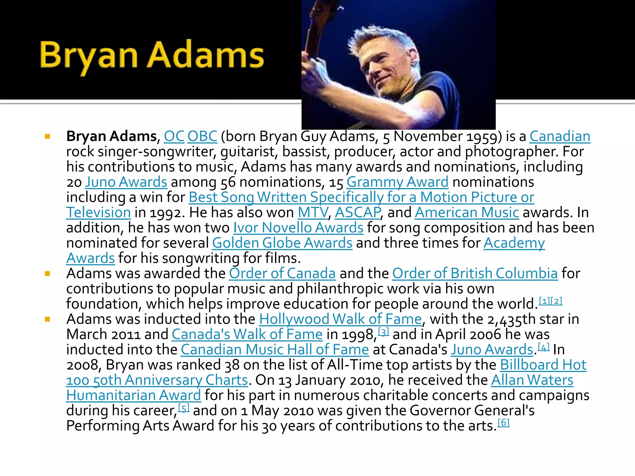  Bryan Adams, OC OBC (born Bryan Guy Adams, 5 November 1959) is a Canadian
  rock singer-songwriter, guitarist, bassist, producer, actor and photographer. For
  his contributions to music, Adams has many awards and nominations, including
  20 Juno Awards among 56 nominations, 15 Grammy Award nominations
  including a win for Best Song Written Specifically for a Motion Picture or
  Television in 1992. He has also won MTV, ASCAP, and American Music awards. In
  addition, he has won two Ivor Novello Awards for song composition and has been
  nominated for several Golden Globe Awards and three times for Academy
  Awards for his songwriting for films.
 Adams was awarded the Order of Canada and the Order of British Columbia for
  contributions to popular music and philanthropic work via his own
  foundation, which helps improve education for people around the world.[1][2]
 Adams was inducted into the Hollywood Walk of Fame, with the 2,435th star in
  March 2011 and Canada's Walk of Fame in 1998,[3] and in April 2006 he was
  inducted into the Canadian Music Hall of Fame at Canada's Juno Awards.[4] In
  2008, Bryan was ranked 38 on the list of All-Time top artists by the Billboard Hot
  100 50th Anniversary Charts. On 13 January 2010, he received the Allan Waters
  Humanitarian Award for his part in numerous charitable concerts and campaigns
  during his career,[5] and on 1 May 2010 was given the Governor General's
  Performing Arts Award for his 30 years of contributions to the arts.[6]
 