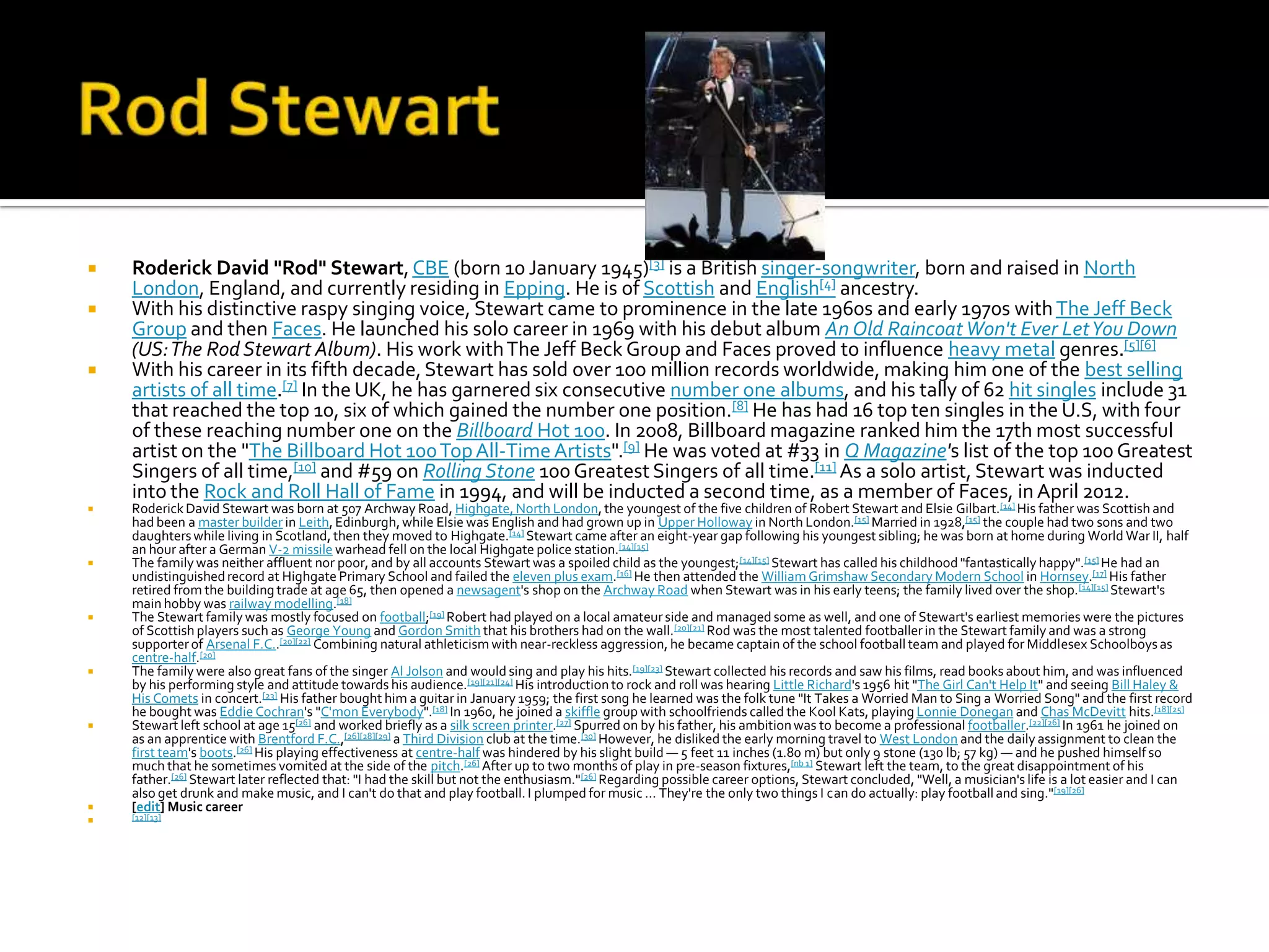    Roderick David "Rod" Stewart, CBE (born 10 January 1945)[3] is a British singer-songwriter, born and raised in North
    London, England, and currently residing in Epping. He is of Scottish and English[4] ancestry.
   With his distinctive raspy singing voice, Stewart came to prominence in the late 1960s and early 1970s with The Jeff Beck
    Group and then Faces. He launched his solo career in 1969 with his debut album An Old Raincoat Won't Ever Let You Down
    (US: The Rod Stewart Album). His work with The Jeff Beck Group and Faces proved to influence heavy metal genres.[5][6]
   With his career in its fifth decade, Stewart has sold over 100 million records worldwide, making him one of the best selling
    artists of all time.[7] In the UK, he has garnered six consecutive number one albums, and his tally of 62 hit singles include 31
    that reached the top 10, six of which gained the number one position.[8] He has had 16 top ten singles in the U.S, with four
    of these reaching number one on the Billboard Hot 100. In 2008, Billboard magazine ranked him the 17th most successful
    artist on the "The Billboard Hot 100 Top All-Time Artists".[9] He was voted at #33 in Q Magazine's list of the top 100 Greatest
    Singers of all time,[10] and #59 on Rolling Stone 100 Greatest Singers of all time.[11] As a solo artist, Stewart was inducted
    into the Rock and Roll Hall of Fame in 1994, and will be inducted a second time, as a member of Faces, in April 2012.
   Roderick David Stewart was born at 507 Archway Road, Highgate, North London, the youngest of the five children of Robert Stewart and Elsie Gilbart.[14] His father was Scottish and
    had been a master builder in Leith, Edinburgh, while Elsie was English and had grown up in Upper Holloway in North London.[15] Married in 1928,[15] the couple had two sons and two
    daughters while living in Scotland, then they moved to Highgate.[14] Stewart came after an eight-year gap following his youngest sibling; he was born at home during World War II, half
    an hour after a German V-2 missile warhead fell on the local Highgate police station.[14][15]
   The family was neither affluent nor poor, and by all accounts Stewart was a spoiled child as the youngest; [14][15] Stewart has called his childhood "fantastically happy".[15] He had an
    undistinguished record at Highgate Primary School and failed the eleven plus exam.[16] He then attended the William Grimshaw Secondary Modern School in Hornsey.[17] His father
    retired from the building trade at age 65, then opened a newsagent's shop on the Archway Road when Stewart was in his early teens; the family lived over the shop. [14][15] Stewart's
    main hobby was railway modelling.[18]
   The Stewart family was mostly focused on football;[19] Robert had played on a local amateur side and managed some as well, and one of Stewart's earliest memories were the pictures
    of Scottish players such as George Young and Gordon Smith that his brothers had on the wall.[20][21] Rod was the most talented footballer in the Stewart family and was a strong
    supporter of Arsenal F.C..[20][22] Combining natural athleticism with near-reckless aggression, he became captain of the school football team and played for Middlesex Schoolboys as
    centre-half.[20]
   The family were also great fans of the singer Al Jolson and would sing and play his hits.[19][23] Stewart collected his records and saw his films, read books about him, and was influenced
    by his performing style and attitude towards his audience. [19][21][24] His introduction to rock and roll was hearing Little Richard's 1956 hit "The Girl Can't Help It" and seeing Bill Haley &
    His Comets in concert.[23] His father bought him a guitar in January 1959; the first song he learned was the folk tune "It Takes a Worried Man to Sing a Worried Song" and the first record
    he bought was Eddie Cochran's "C'mon Everybody".[18] In 1960, he joined a skiffle group with schoolfriends called the Kool Kats, playing Lonnie Donegan and Chas McDevitt hits.[18][25]
   Stewart left school at age 15[26] and worked briefly as a silk screen printer.[27] Spurred on by his father, his ambition was to become a professional footballer.[22][26] In 1961 he joined on
    as an apprentice with Brentford F.C.,[26][28][29] a Third Division club at the time.[30] However, he disliked the early morning travel to West London and the daily assignment to clean the
    first team's boots.[26] His playing effectiveness at centre-half was hindered by his slight build — 5 feet 11 inches (1.80 m) but only 9 stone (130 lb; 57 kg) — and he pushed himself so
    much that he sometimes vomited at the side of the pitch.[26] After up to two months of play in pre-season fixtures,[nb 1] Stewart left the team, to the great disappointment of his
    father.[26] Stewart later reflected that: "I had the skill but not the enthusiasm."[26] Regarding possible career options, Stewart concluded, "Well, a musician's life is a lot easier and I can
    also get drunk and make music, and I can't do that and play football. I plumped for music ... They're the only two things I can do actually: play football and sing."[19][26]
   [edit] Music career
   [12][13]
 