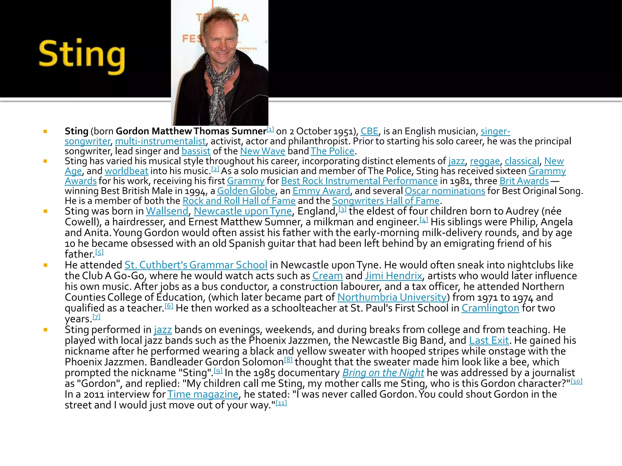    Sting (born Gordon Matthew Thomas Sumner[1] on 2 October 1951), CBE, is an English musician, singer-
    songwriter, multi-instrumentalist, activist, actor and philanthropist. Prior to starting his solo career, he was the principal
    songwriter, lead singer and bassist of the New Wave band The Police.
   Sting has varied his musical style throughout his career, incorporating distinct elements of jazz, reggae, classical, New
    Age, and worldbeat into his music.[2] As a solo musician and member of The Police, Sting has received sixteen Grammy
    Awards for his work, receiving his first Grammy for Best Rock Instrumental Performance in 1981, three Brit Awards —
    winning Best British Male in 1994, a Golden Globe, an Emmy Award, and several Oscar nominations for Best Original Song.
    He is a member of both the Rock and Roll Hall of Fame and the Songwriters Hall of Fame.
   Sting was born in Wallsend, Newcastle upon Tyne, England,[3] the eldest of four children born to Audrey (née
    Cowell), a hairdresser, and Ernest Matthew Sumner, a milkman and engineer.[4] His siblings were Philip, Angela
    and Anita. Young Gordon would often assist his father with the early-morning milk-delivery rounds, and by age
    10 he became obsessed with an old Spanish guitar that had been left behind by an emigrating friend of his
    father.[5]
   He attended St. Cuthbert's Grammar School in Newcastle upon Tyne. He would often sneak into nightclubs like
    the Club A Go-Go, where he would watch acts such as Cream and Jimi Hendrix, artists who would later influence
    his own music. After jobs as a bus conductor, a construction labourer, and a tax officer, he attended Northern
    Counties College of Education, (which later became part of Northumbria University) from 1971 to 1974 and
    qualified as a teacher.[6] He then worked as a schoolteacher at St. Paul's First School in Cramlington for two
    years.[7]
   Sting performed in jazz bands on evenings, weekends, and during breaks from college and from teaching. He
    played with local jazz bands such as the Phoenix Jazzmen, the Newcastle Big Band, and Last Exit. He gained his
    nickname after he performed wearing a black and yellow sweater with hooped stripes while onstage with the
    Phoenix Jazzmen. Bandleader Gordon Solomon[8] thought that the sweater made him look like a bee, which
    prompted the nickname "Sting".[9] In the 1985 documentary Bring on the Night he was addressed by a journalist
    as "Gordon", and replied: "My children call me Sting, my mother calls me Sting, who is this Gordon character?" [10]
    In a 2011 interview for Time magazine, he stated: "I was never called Gordon. You could shout Gordon in the
    street and I would just move out of your way."[11]
 