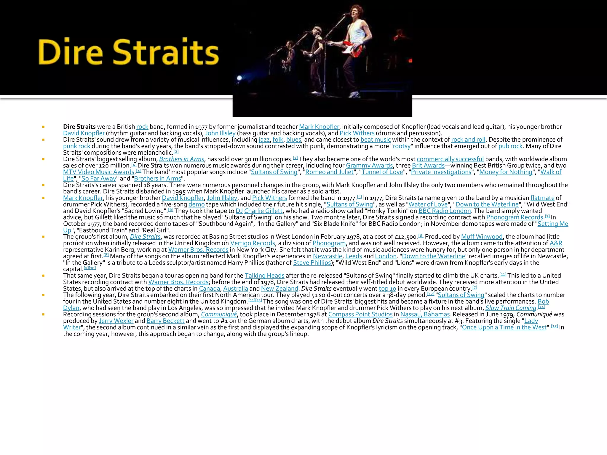    Dire Straits were a British rock band, formed in 1977 by former journalist and teacher Mark Knopfler, initially composed of Knopfler (lead vocals and lead guitar), his younger brother
    David Knopfler (rhythm guitar and backing vocals), John Illsley (bass guitar and backing vocals), and Pick Withers (drums and percussion).
   Dire Straits' sound drew from a variety of musical influences, including jazz, folk, blues, and came closest to beat music within the context of rock and roll. Despite the prominence of
    punk rock during the band's early years, the band's stripped-down sound contrasted with punk, demonstrating a more "rootsy" influence that emerged out of pub rock. Many of Dire
    Straits' compositions were melancholic.[2]
   Dire Straits' biggest selling album, Brothers in Arms, has sold over 30 million copies.[3] They also became one of the world's most commercially successful bands, with worldwide album
    sales of over 120 million.[4] Dire Straits won numerous music awards during their career, including four Grammy Awards, three Brit Awards—winning Best British Group twice, and two
    MTV Video Music Awards.[4] The band' most popular songs include "Sultans of Swing", "Romeo and Juliet", "Tunnel of Love", "Private Investigations", "Money for Nothing", "Walk of
    Life", "So Far Away" and "Brothers in Arms".
   Dire Straits's career spanned 18 years. There were numerous personnel changes in the group, with Mark Knopfler and John Illsley the only two members who remained throughout the
    band's career. Dire Straits disbanded in 1995 when Mark Knopfler launched his career as a solo artist.
   Mark Knopfler, his younger brother David Knopfler, John Illsley, and Pick Withers formed the band in 1977.[5] In 1977, Dire Straits (a name given to the band by a musician flatmate of
    drummer Pick Withers), recorded a five-song demo tape which included their future hit single, "Sultans of Swing", as well as "Water of Love", "Down to the Waterline", "Wild West End"
    and David Knopfler's "Sacred Loving".[6] They took the tape to DJ Charlie Gillett, who had a radio show called "Honky Tonkin" on BBC Radio London. The band simply wanted
    advice, but Gillett liked the music so much that he played "Sultans of Swing" on his show. Two months later, Dire Straits signed a recording contract with Phonogram Records.[7] In
    October 1977, the band recorded demo tapes of "Southbound Again", "In the Gallery" and "Six Blade Knife" for BBC Radio London; in November demo tapes were made of "Setting Me
    Up", "Eastbound Train" and "Real Girl".
   The group's first album, Dire Straits, was recorded at Basing Street studios in West London in February 1978, at a cost of £12,500. [8] Produced by Muff Winwood, the album had little
    promotion when initially released in the United Kingdom on Vertigo Records, a division of Phonogram, and was not well received. However, the album came to the attention of A&R
    representative Karin Berg, working at Warner Bros. Records in New York City. She felt that it was the kind of music audiences were hungry for, but only one person in her department
    agreed at first.[8] Many of the songs on the album reflected Mark Knopfler's experiences in Newcastle, Leeds and London. "Down to the Waterline" recalled images of life in Newcastle;
    "In the Gallery" is a tribute to a Leeds sculptor/artist named Harry Phillips (father of Steve Phillips); "Wild West End" and "Lions" were drawn from Knopfler's early days in the
    capital.[9][10]
   That same year, Dire Straits began a tour as opening band for the Talking Heads after the re-released "Sultans of Swing" finally started to climb the UK charts.[11] This led to a United
    States recording contract with Warner Bros. Records; before the end of 1978, Dire Straits had released their self-titled debut worldwide. They received more attention in the United
    States, but also arrived at the top of the charts in Canada, Australia and New Zealand. Dire Straits eventually went top 10 in every European country.[7]
   The following year, Dire Straits embarked on their first North American tour. They played 51 sold-out concerts over a 38-day period.[12] "Sultans of Swing" scaled the charts to number
    four in the United States and number eight in the United Kingdom. [11][13] The song was one of Dire Straits' biggest hits and became a fixture in the band's live performances. Bob
    Dylan, who had seen the band play in Los Angeles, was so impressed that he invited Mark Knopfler and drummer Pick Withers to play on his next album, Slow Train Coming.[14]
   Recording sessions for the group's second album, Communiqué, took place in December 1978 at Compass Point Studios in Nassau, Bahamas. Released in June 1979, Communiqué was
    produced by Jerry Wexler and Barry Beckett and went to #1 on the German album charts, with the debut album Dire Straits simultaneously at #3. Featuring the single "Lady
    Writer", the second album continued in a similar vein as the first and displayed the expanding scope of Knopfler's lyricism on the opening track, "Once Upon a Time in the West".[15] In
    the coming year, however, this approach began to change, along with the group's lineup.
 
