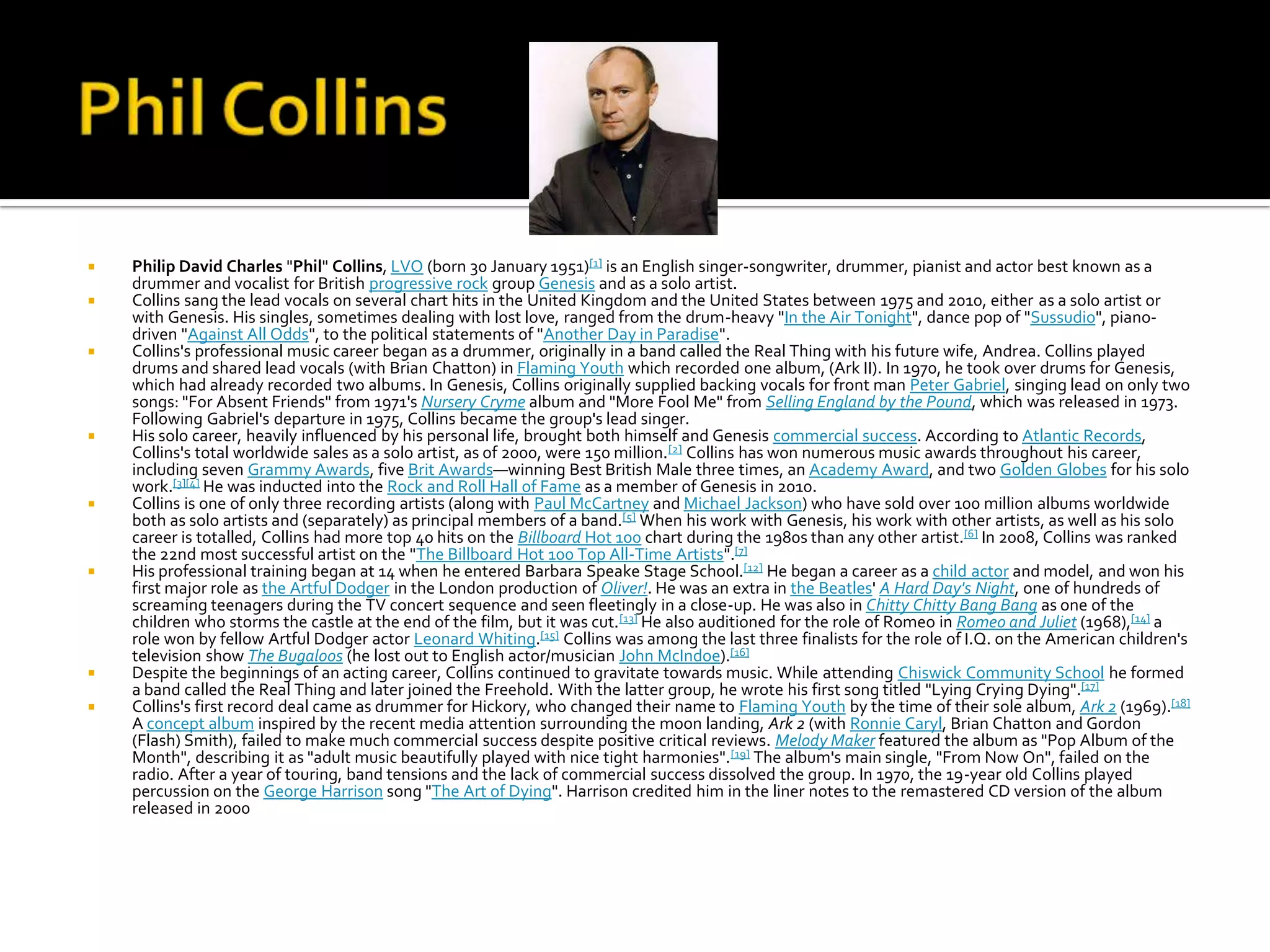    Philip David Charles "Phil" Collins, LVO (born 30 January 1951)[1] is an English singer-songwriter, drummer, pianist and actor best known as a
    drummer and vocalist for British progressive rock group Genesis and as a solo artist.
   Collins sang the lead vocals on several chart hits in the United Kingdom and the United States between 1975 and 2010, either as a solo artist or
    with Genesis. His singles, sometimes dealing with lost love, ranged from the drum-heavy "In the Air Tonight", dance pop of "Sussudio", piano-
    driven "Against All Odds", to the political statements of "Another Day in Paradise".
   Collins's professional music career began as a drummer, originally in a band called the Real Thing with his future wife, Andrea. Collins played
    drums and shared lead vocals (with Brian Chatton) in Flaming Youth which recorded one album, (Ark II). In 1970, he took over drums for Genesis,
    which had already recorded two albums. In Genesis, Collins originally supplied backing vocals for front man Peter Gabriel, singing lead on only two
    songs: "For Absent Friends" from 1971's Nursery Cryme album and "More Fool Me" from Selling England by the Pound, which was released in 1973.
    Following Gabriel's departure in 1975, Collins became the group's lead singer.
   His solo career, heavily influenced by his personal life, brought both himself and Genesis commercial success. According to Atlantic Records,
    Collins's total worldwide sales as a solo artist, as of 2000, were 150 million. [2] Collins has won numerous music awards throughout his career,
    including seven Grammy Awards, five Brit Awards—winning Best British Male three times, an Academy Award, and two Golden Globes for his solo
    work.[3][4] He was inducted into the Rock and Roll Hall of Fame as a member of Genesis in 2010.
   Collins is one of only three recording artists (along with Paul McCartney and Michael Jackson) who have sold over 100 million albums worldwide
    both as solo artists and (separately) as principal members of a band. [5] When his work with Genesis, his work with other artists, as well as his solo
    career is totalled, Collins had more top 40 hits on the Billboard Hot 100 chart during the 1980s than any other artist.[6] In 2008, Collins was ranked
    the 22nd most successful artist on the "The Billboard Hot 100 Top All-Time Artists".[7]
   His professional training began at 14 when he entered Barbara Speake Stage School.[12] He began a career as a child actor and model, and won his
    first major role as the Artful Dodger in the London production of Oliver!. He was an extra in the Beatles' A Hard Day's Night, one of hundreds of
    screaming teenagers during the TV concert sequence and seen fleetingly in a close-up. He was also in Chitty Chitty Bang Bang as one of the
    children who storms the castle at the end of the film, but it was cut. [13] He also auditioned for the role of Romeo in Romeo and Juliet (1968),[14] a
    role won by fellow Artful Dodger actor Leonard Whiting.[15] Collins was among the last three finalists for the role of I.Q. on the American children's
    television show The Bugaloos (he lost out to English actor/musician John McIndoe).[16]
   Despite the beginnings of an acting career, Collins continued to gravitate towards music. While attending Chiswick Community School he formed
    a band called the Real Thing and later joined the Freehold. With the latter group, he wrote his first song titled "Lying Crying Dying".[17]
   Collins's first record deal came as drummer for Hickory, who changed their name to Flaming Youth by the time of their sole album, Ark 2 (1969).[18]
    A concept album inspired by the recent media attention surrounding the moon landing, Ark 2 (with Ronnie Caryl, Brian Chatton and Gordon
    (Flash) Smith), failed to make much commercial success despite positive critical reviews. Melody Maker featured the album as "Pop Album of the
    Month", describing it as "adult music beautifully played with nice tight harmonies".[19] The album's main single, "From Now On", failed on the
    radio. After a year of touring, band tensions and the lack of commercial success dissolved the group. In 1970, the 19-year old Collins played
    percussion on the George Harrison song "The Art of Dying". Harrison credited him in the liner notes to the remastered CD version of the album
    released in 2000
 
