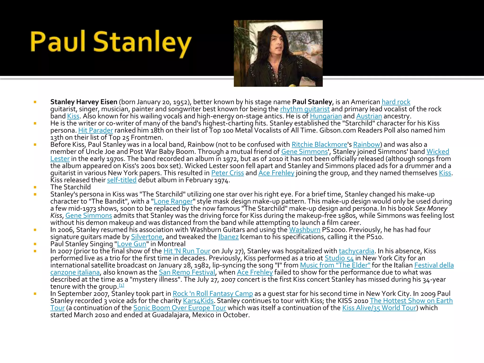    Stanley Harvey Eisen (born January 20, 1952), better known by his stage name Paul Stanley, is an American hard rock
    guitarist, singer, musician, painter and songwriter best known for being the rhythm guitarist and primary lead vocalist of the rock
    band Kiss. Also known for his wailing vocals and high-energy on-stage antics. He is of Hungarian and Austrian ancestry.
   He is the writer or co-writer of many of the band's highest-charting hits. Stanley established the "Starchild" character for his Kiss
    persona. Hit Parader ranked him 18th on their list of Top 100 Metal Vocalists of All Time. Gibson.com Readers Poll also named him
    13th on their list of Top 25 Frontmen.
   Before Kiss, Paul Stanley was in a local band, Rainbow (not to be confused with Ritchie Blackmore's Rainbow) and was also a
    member of Uncle Joe and Post War Baby Boom. Through a mutual friend of Gene Simmons', Stanley joined Simmons' band Wicked
    Lester in the early 1970s. The band recorded an album in 1972, but as of 2010 it has not been officially released (although songs from
    the album appeared on Kiss's 2001 box set). Wicked Lester soon fell apart and Stanley and Simmons placed ads for a drummer and a
    guitarist in various New York papers. This resulted in Peter Criss and Ace Frehley joining the group, and they named themselves Kiss.
    Kiss released their self-titled debut album in February 1974.
   The Starchild
   Stanley's persona in Kiss was "The Starchild" utilizing one star over his right eye. For a brief time, Stanley changed his make-up
    character to "The Bandit", with a "Lone Ranger" style mask design make-up pattern. This make-up design would only be used during
    a few mid-1973 shows, soon to be replaced by the now famous "The Starchild" make-up design and persona. In his book Sex Money
    Kiss, Gene Simmons admits that Stanley was the driving force for Kiss during the makeup-free 1980s, while Simmons was feeling lost
    without his demon makeup and was distanced from the band while attempting to launch a film career.
   In 2006, Stanley resumed his association with Washburn Guitars and using the Washburn PS2000. Previously, he has had four
    signature guitars made by Silvertone, and tweaked the Ibanez Iceman to his specifications, calling it the PS10.
   Paul Stanley Singing "Love Gun" in Montreal
   In 2007 (prior to the final show of the Hit 'N Run Tour on July 27), Stanley was hospitalized with tachycardia. In his absence, Kiss
    performed live as a trio for the first time in decades. Previously, Kiss performed as a trio at Studio 54 in New York City for an
    international satellite broadcast on January 28, 1982, lip-syncing the song "I" from Music from "The Elder" for the Italian Festival della
    canzone italiana, also known as the San Remo Festival, when Ace Frehley failed to show for the performance due to what was
    described at the time as a "mystery illness". The July 27, 2007 concert is the first Kiss concert Stanley has missed during his 34-year
    tenure with the group.[1]
   In September 2007, Stanley took part in Rock 'n Roll Fantasy Camp as a guest star for his second time in New York City. In 2009 Paul
    Stanley recorded 3 voice ads for the charity Kars4Kids. Stanley continues to tour with Kiss; the KISS 2010 The Hottest Show on Earth
    Tour (a continuation of the Sonic Boom Over Europe Tour which was itself a continuation of the Kiss Alive/35 World Tour) which
    started March 2010 and ended at Guadalajara, Mexico in October.
 