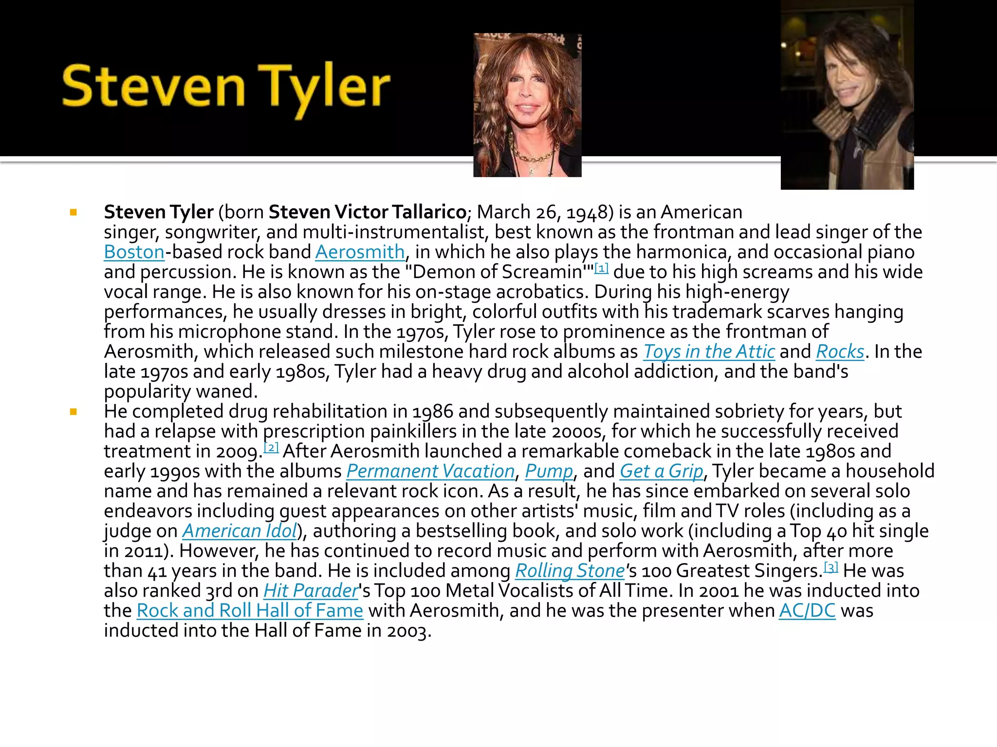    Steven Tyler (born Steven Victor Tallarico; March 26, 1948) is an American
    singer, songwriter, and multi-instrumentalist, best known as the frontman and lead singer of the
    Boston-based rock band Aerosmith, in which he also plays the harmonica, and occasional piano
    and percussion. He is known as the "Demon of Screamin'"[1] due to his high screams and his wide
    vocal range. He is also known for his on-stage acrobatics. During his high-energy
    performances, he usually dresses in bright, colorful outfits with his trademark scarves hanging
    from his microphone stand. In the 1970s, Tyler rose to prominence as the frontman of
    Aerosmith, which released such milestone hard rock albums as Toys in the Attic and Rocks. In the
    late 1970s and early 1980s, Tyler had a heavy drug and alcohol addiction, and the band's
    popularity waned.
   He completed drug rehabilitation in 1986 and subsequently maintained sobriety for years, but
    had a relapse with prescription painkillers in the late 2000s, for which he successfully received
    treatment in 2009.[2] After Aerosmith launched a remarkable comeback in the late 1980s and
    early 1990s with the albums Permanent Vacation, Pump, and Get a Grip, Tyler became a household
    name and has remained a relevant rock icon. As a result, he has since embarked on several solo
    endeavors including guest appearances on other artists' music, film and TV roles (including as a
    judge on American Idol), authoring a bestselling book, and solo work (including a Top 40 hit single
    in 2011). However, he has continued to record music and perform with Aerosmith, after more
    than 41 years in the band. He is included among Rolling Stone's 100 Greatest Singers.[3] He was
    also ranked 3rd on Hit Parader's Top 100 Metal Vocalists of All Time. In 2001 he was inducted into
    the Rock and Roll Hall of Fame with Aerosmith, and he was the presenter when AC/DC was
    inducted into the Hall of Fame in 2003.
 