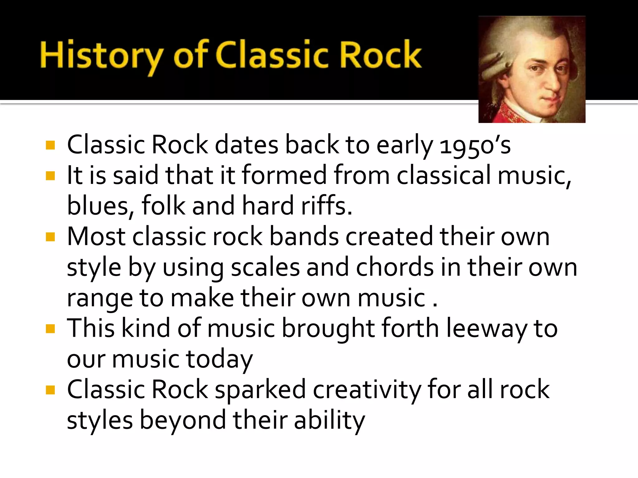    Classic Rock dates back to early 1950’s
   It is said that it formed from classical music,
    blues, folk and hard riffs.
   Most classic rock bands created their own
    style by using scales and chords in their own
    range to make their own music .
   This kind of music brought forth leeway to
    our music today
   Classic Rock sparked creativity for all rock
    styles beyond their ability
 