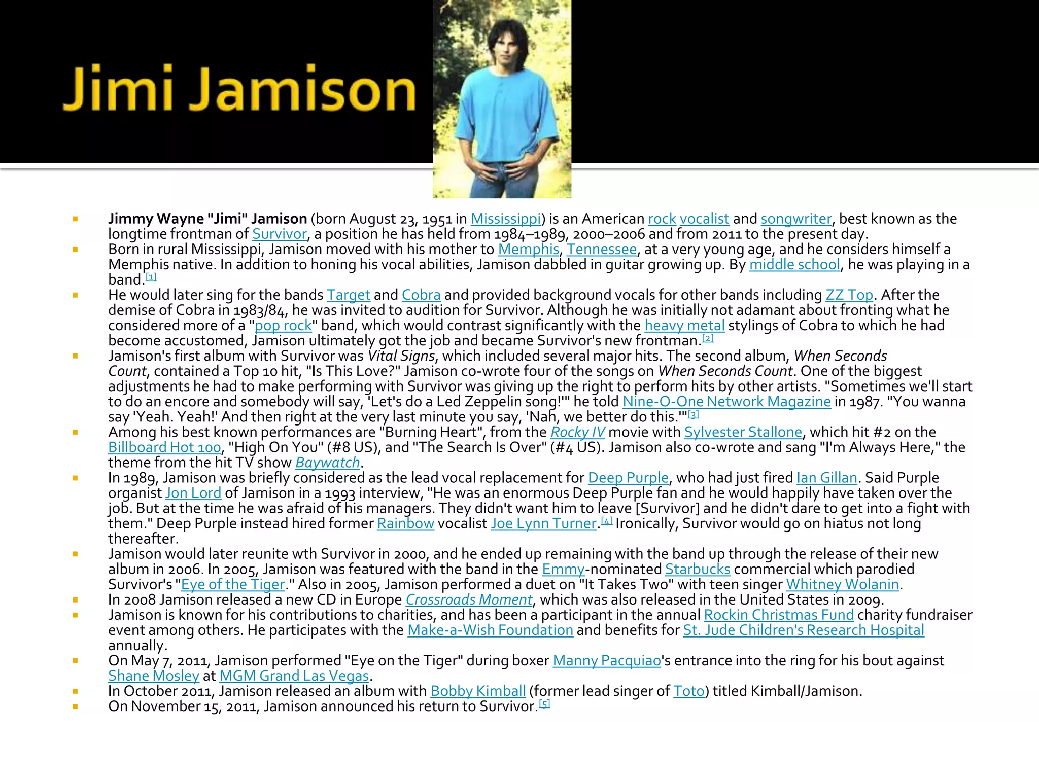    Jimmy Wayne "Jimi" Jamison (born August 23, 1951 in Mississippi) is an American rock vocalist and songwriter, best known as the
    longtime frontman of Survivor, a position he has held from 1984–1989, 2000–2006 and from 2011 to the present day.
   Born in rural Mississippi, Jamison moved with his mother to Memphis, Tennessee, at a very young age, and he considers himself a
    Memphis native. In addition to honing his vocal abilities, Jamison dabbled in guitar growing up. By middle school, he was playing in a
    band.[1]
   He would later sing for the bands Target and Cobra and provided background vocals for other bands including ZZ Top. After the
    demise of Cobra in 1983/84, he was invited to audition for Survivor. Although he was initially not adamant about fronting what he
    considered more of a "pop rock" band, which would contrast significantly with the heavy metal stylings of Cobra to which he had
    become accustomed, Jamison ultimately got the job and became Survivor's new frontman.[2]
   Jamison's first album with Survivor was Vital Signs, which included several major hits. The second album, When Seconds
    Count, contained a Top 10 hit, "Is This Love?" Jamison co-wrote four of the songs on When Seconds Count. One of the biggest
    adjustments he had to make performing with Survivor was giving up the right to perform hits by other artists. "Sometimes we'll start
    to do an encore and somebody will say, 'Let's do a Led Zeppelin song!'" he told Nine-O-One Network Magazine in 1987. "You wanna
    say 'Yeah. Yeah!' And then right at the very last minute you say, 'Nah, we better do this.'"[3]
   Among his best known performances are "Burning Heart", from the Rocky IV movie with Sylvester Stallone, which hit #2 on the
    Billboard Hot 100, "High On You" (#8 US), and "The Search Is Over" (#4 US). Jamison also co-wrote and sang "I'm Always Here," the
    theme from the hit TV show Baywatch.
   In 1989, Jamison was briefly considered as the lead vocal replacement for Deep Purple, who had just fired Ian Gillan. Said Purple
    organist Jon Lord of Jamison in a 1993 interview, "He was an enormous Deep Purple fan and he would happily have taken over the
    job. But at the time he was afraid of his managers. They didn't want him to leave [Survivor] and he didn't dare to get into a fight with
    them." Deep Purple instead hired former Rainbow vocalist Joe Lynn Turner.[4] Ironically, Survivor would go on hiatus not long
    thereafter.
   Jamison would later reunite wth Survivor in 2000, and he ended up remaining with the band up through the release of their new
    album in 2006. In 2005, Jamison was featured with the band in the Emmy-nominated Starbucks commercial which parodied
    Survivor's "Eye of the Tiger." Also in 2005, Jamison performed a duet on "It Takes Two" with teen singer Whitney Wolanin.
   In 2008 Jamison released a new CD in Europe Crossroads Moment, which was also released in the United States in 2009.
   Jamison is known for his contributions to charities, and has been a participant in the annual Rockin Christmas Fund charity fundraiser
    event among others. He participates with the Make-a-Wish Foundation and benefits for St. Jude Children's Research Hospital
    annually.
   On May 7, 2011, Jamison performed "Eye on the Tiger" during boxer Manny Pacquiao's entrance into the ring for his bout against
    Shane Mosley at MGM Grand Las Vegas.
   In October 2011, Jamison released an album with Bobby Kimball (former lead singer of Toto) titled Kimball/Jamison.
   On November 15, 2011, Jamison announced his return to Survivor.[5]
 