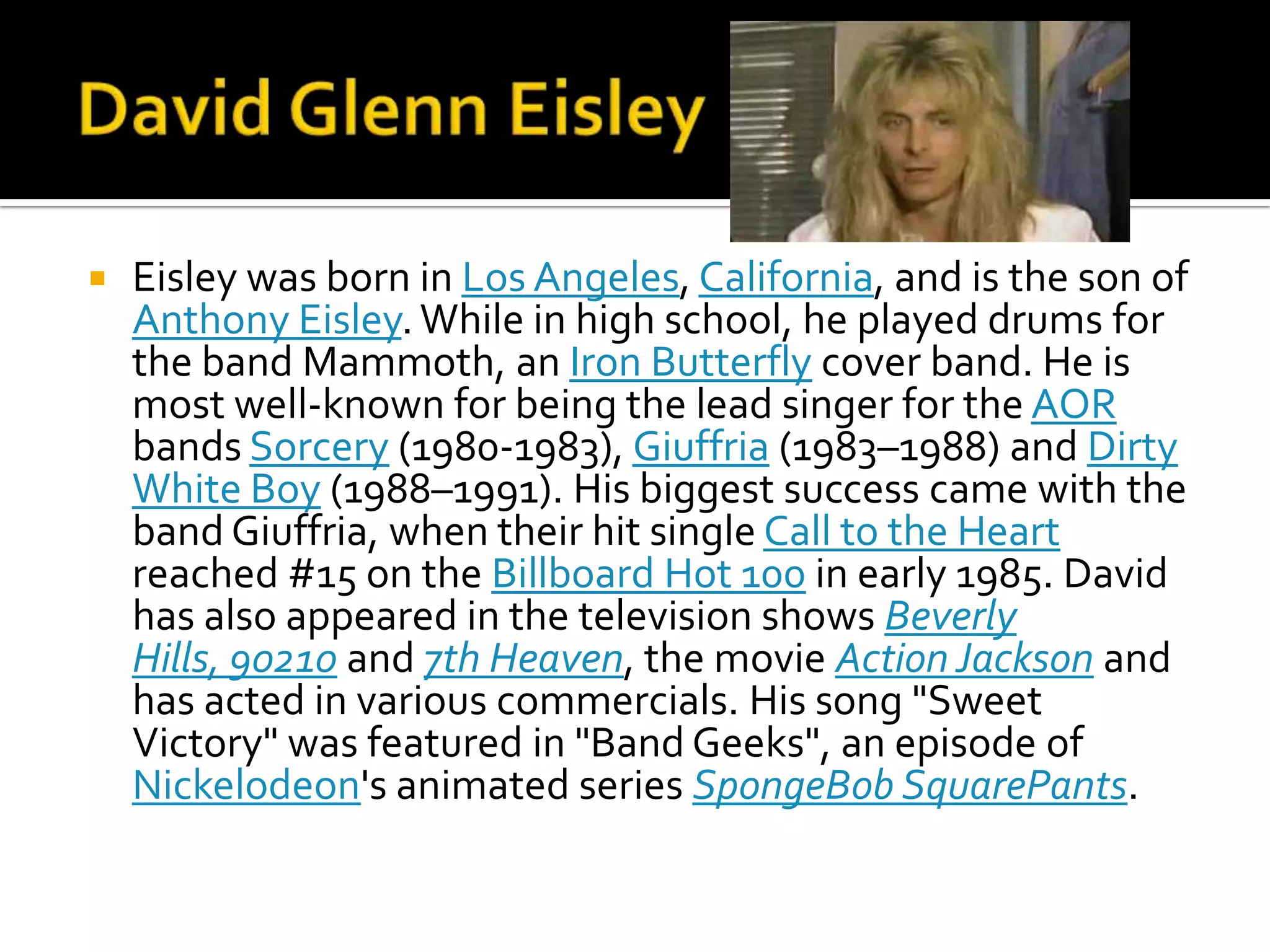    Eisley was born in Los Angeles, California, and is the son of
    Anthony Eisley. While in high school, he played drums for
    the band Mammoth, an Iron Butterfly cover band. He is
    most well-known for being the lead singer for the AOR
    bands Sorcery (1980-1983), Giuffria (1983–1988) and Dirty
    White Boy (1988–1991). His biggest success came with the
    band Giuffria, when their hit single Call to the Heart
    reached #15 on the Billboard Hot 100 in early 1985. David
    has also appeared in the television shows Beverly
    Hills, 90210 and 7th Heaven, the movie Action Jackson and
    has acted in various commercials. His song "Sweet
    Victory" was featured in "Band Geeks", an episode of
    Nickelodeon's animated series SpongeBob SquarePants.
 