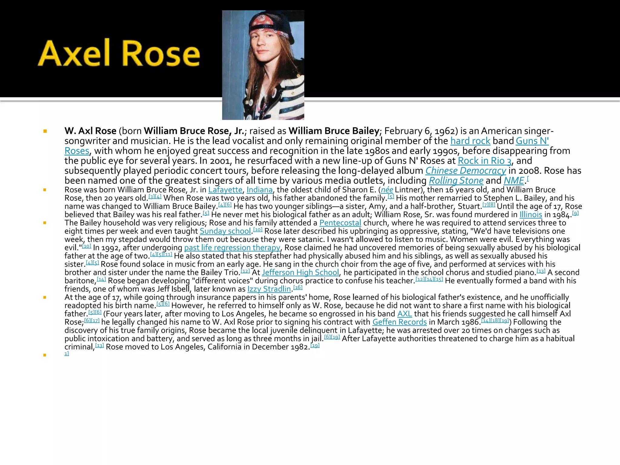    W. Axl Rose (born William Bruce Rose, Jr.; raised as William Bruce Bailey; February 6, 1962) is an American singer-
    songwriter and musician. He is the lead vocalist and only remaining original member of the hard rock band Guns N'
    Roses, with whom he enjoyed great success and recognition in the late 1980s and early 1990s, before disappearing from
    the public eye for several years. In 2001, he resurfaced with a new line-up of Guns N' Roses at Rock in Rio 3, and
    subsequently played periodic concert tours, before releasing the long-delayed album Chinese Democracy in 2008. Rose has
    been named one of the greatest singers of all time by various media outlets, including Rolling Stone and NME.[
   Rose was born William Bruce Rose, Jr. in Lafayette, Indiana, the oldest child of Sharon E. (née Lintner), then 16 years old, and William Bruce
    Rose, then 20 years old.[3][4] When Rose was two years old, his father abandoned the family.[5] His mother remarried to Stephen L. Bailey, and his
    name was changed to William Bruce Bailey.[4][6] He has two younger siblings—a sister, Amy, and a half-brother, Stuart.[7][8] Until the age of 17, Rose
    believed that Bailey was his real father.[5] He never met his biological father as an adult; William Rose, Sr. was found murdered in Illinois in 1984.[9]
   The Bailey household was very religious; Rose and his family attended a Pentecostal church, where he was required to attend services three to
    eight times per week and even taught Sunday school.[10] Rose later described his upbringing as oppressive, stating, "We'd have televisions one
    week, then my stepdad would throw them out because they were satanic. I wasn't allowed to listen to music. Women were evil. Everything was
    evil."[10] In 1992, after undergoing past life regression therapy, Rose claimed he had uncovered memories of being sexually abused by his biological
    father at the age of two.[4][5][11] He also stated that his stepfather had physically abused him and his siblings, as well as sexually abused his
    sister.[4][5] Rose found solace in music from an early age. He sang in the church choir from the age of five, and performed at services with his
    brother and sister under the name the Bailey Trio.[12] At Jefferson High School, he participated in the school chorus and studied piano.[13] A second
    baritone,[14] Rose began developing "different voices" during chorus practice to confuse his teacher. [12][14][15] He eventually formed a band with his
    friends, one of whom was Jeff Isbell, later known as Izzy Stradlin.[16]
   At the age of 17, while going through insurance papers in his parents' home, Rose learned of his biological father's existence, and he unofficially
    readopted his birth name.[5][6] However, he referred to himself only as W. Rose, because he did not want to share a first name with his biological
    father.[5][6] (Four years later, after moving to Los Angeles, he became so engrossed in his band AXL that his friends suggested he call himself Axl
    Rose;[6][17] he legally changed his name to W. Axl Rose prior to signing his contract with Geffen Records in March 1986.[14][18][19]) Following the
    discovery of his true family origins, Rose became the local juvenile delinquent in Lafayette; he was arrested over 20 times on charges such as
    public intoxication and battery, and served as long as three months in jail. [6][19] After Lafayette authorities threatened to charge him as a habitual
    criminal,[13] Rose moved to Los Angeles, California in December 1982.[19]
   1]
 