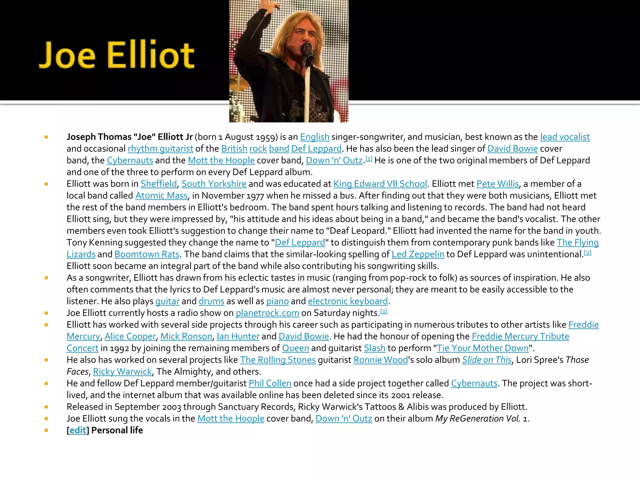    Joseph Thomas "Joe" Elliott Jr (born 1 August 1959) is an English singer-songwriter, and musician, best known as the lead vocalist
    and occasional rhythm guitarist of the British rock band Def Leppard. He has also been the lead singer of David Bowie cover
    band, the Cybernauts and the Mott the Hoople cover band, Down 'n' Outz.[1] He is one of the two original members of Def Leppard
    and one of the three to perform on every Def Leppard album.
   Elliott was born in Sheffield, South Yorkshire and was educated at King Edward VII School. Elliott met Pete Willis, a member of a
    local band called Atomic Mass, in November 1977 when he missed a bus. After finding out that they were both musicians, Elliott met
    the rest of the band members in Elliott's bedroom. The band spent hours talking and listening to records. The band had not heard
    Elliott sing, but they were impressed by, "his attitude and his ideas about being in a band," and became the band's vocalist. The other
    members even took Elliott's suggestion to change their name to "Deaf Leopard." Elliott had invented the name for the band in youth.
    Tony Kenning suggested they change the name to "Def Leppard" to distinguish them from contemporary punk bands like The Flying
    Lizards and Boomtown Rats. The band claims that the similar-looking spelling of Led Zeppelin to Def Leppard was unintentional.[2]
    Elliott soon became an integral part of the band while also contributing his songwriting skills.
   As a songwriter, Elliott has drawn from his eclectic tastes in music (ranging from pop-rock to folk) as sources of inspiration. He also
    often comments that the lyrics to Def Leppard's music are almost never personal; they are meant to be easily accessible to the
    listener. He also plays guitar and drums as well as piano and electronic keyboard.
   Joe Elliott currently hosts a radio show on planetrock.com on Saturday nights.[3]
   Elliott has worked with several side projects through his career such as participating in numerous tributes to other artists like Freddie
    Mercury, Alice Cooper, Mick Ronson, Ian Hunter and David Bowie. He had the honour of opening the Freddie Mercury Tribute
    Concert in 1992 by joining the remaining members of Queen and guitarist Slash to perform "Tie Your Mother Down".
   He also has worked on several projects like The Rolling Stones guitarist Ronnie Wood's solo album Slide on This, Lori Spree's Those
    Faces, Ricky Warwick, The Almighty, and others.
   He and fellow Def Leppard member/guitarist Phil Collen once had a side project together called Cybernauts. The project was short-
    lived, and the internet album that was available online has been deleted since its 2001 release.
   Released in September 2003 through Sanctuary Records, Ricky Warwick's Tattoos & Alibis was produced by Elliott.
   Joe Elliott sung the vocals in the Mott the Hoople cover band, Down 'n' Outz on their album My ReGeneration Vol. 1.
   [edit] Personal life
 