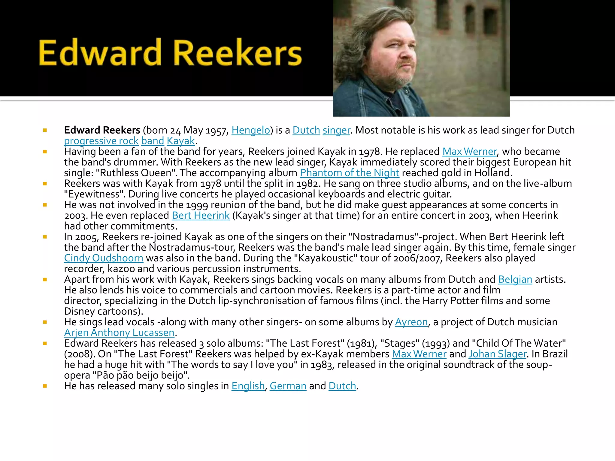    Edward Reekers (born 24 May 1957, Hengelo) is a Dutch singer. Most notable is his work as lead singer for Dutch
    progressive rock band Kayak.
   Having been a fan of the band for years, Reekers joined Kayak in 1978. He replaced Max Werner, who became
    the band's drummer. With Reekers as the new lead singer, Kayak immediately scored their biggest European hit
    single: "Ruthless Queen". The accompanying album Phantom of the Night reached gold in Holland.
   Reekers was with Kayak from 1978 until the split in 1982. He sang on three studio albums, and on the live-album
    "Eyewitness". During live concerts he played occasional keyboards and electric guitar.
   He was not involved in the 1999 reunion of the band, but he did make guest appearances at some concerts in
    2003. He even replaced Bert Heerink (Kayak's singer at that time) for an entire concert in 2003, when Heerink
    had other commitments.
   In 2005, Reekers re-joined Kayak as one of the singers on their "Nostradamus"-project. When Bert Heerink left
    the band after the Nostradamus-tour, Reekers was the band's male lead singer again. By this time, female singer
    Cindy Oudshoorn was also in the band. During the "Kayakoustic" tour of 2006/2007, Reekers also played
    recorder, kazoo and various percussion instruments.
   Apart from his work with Kayak, Reekers sings backing vocals on many albums from Dutch and Belgian artists.
    He also lends his voice to commercials and cartoon movies. Reekers is a part-time actor and film
    director, specializing in the Dutch lip-synchronisation of famous films (incl. the Harry Potter films and some
    Disney cartoons).
   He sings lead vocals -along with many other singers- on some albums by Ayreon, a project of Dutch musician
    Arjen Anthony Lucassen.
   Edward Reekers has released 3 solo albums: "The Last Forest" (1981), "Stages" (1993) and "Child Of The Water"
    (2008). On "The Last Forest" Reekers was helped by ex-Kayak members Max Werner and Johan Slager. In Brazil
    he had a huge hit with "The words to say I love you" in 1983, released in the original soundtrack of the soup-
    opera "Pão pão beijo beijo".
   He has released many solo singles in English, German and Dutch.
 