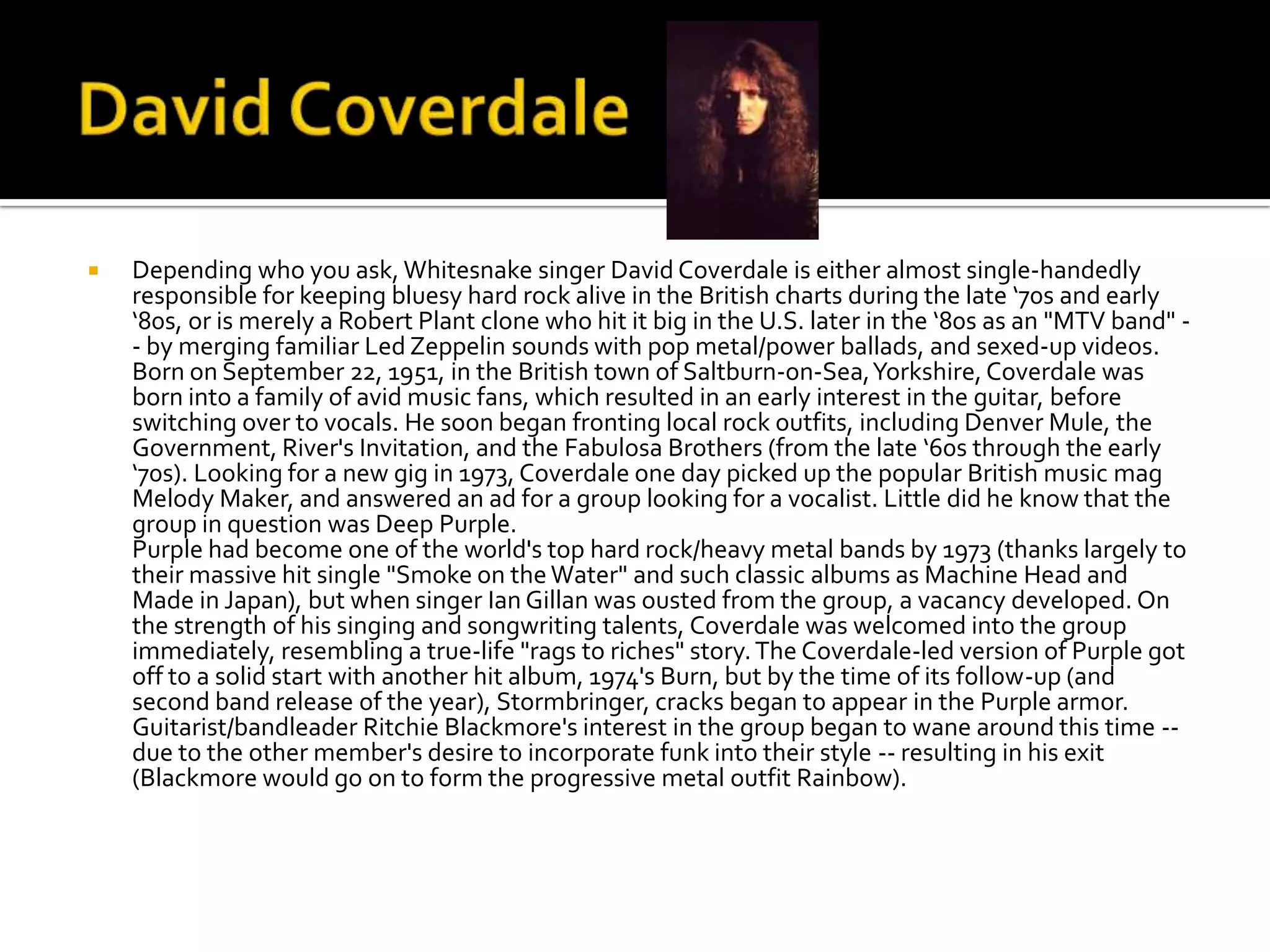    Depending who you ask, Whitesnake singer David Coverdale is either almost single-handedly
    responsible for keeping bluesy hard rock alive in the British charts during the late ‘70s and early
    ‘80s, or is merely a Robert Plant clone who hit it big in the U.S. later in the ‘80s as an "MTV band" -
    - by merging familiar Led Zeppelin sounds with pop metal/power ballads, and sexed-up videos.
    Born on September 22, 1951, in the British town of Saltburn-on-Sea, Yorkshire, Coverdale was
    born into a family of avid music fans, which resulted in an early interest in the guitar, before
    switching over to vocals. He soon began fronting local rock outfits, including Denver Mule, the
    Government, River's Invitation, and the Fabulosa Brothers (from the late ‘60s through the early
    ‘70s). Looking for a new gig in 1973, Coverdale one day picked up the popular British music mag
    Melody Maker, and answered an ad for a group looking for a vocalist. Little did he know that the
    group in question was Deep Purple.
    Purple had become one of the world's top hard rock/heavy metal bands by 1973 (thanks largely to
    their massive hit single "Smoke on the Water" and such classic albums as Machine Head and
    Made in Japan), but when singer Ian Gillan was ousted from the group, a vacancy developed. On
    the strength of his singing and songwriting talents, Coverdale was welcomed into the group
    immediately, resembling a true-life "rags to riches" story. The Coverdale-led version of Purple got
    off to a solid start with another hit album, 1974's Burn, but by the time of its follow-up (and
    second band release of the year), Stormbringer, cracks began to appear in the Purple armor.
    Guitarist/bandleader Ritchie Blackmore's interest in the group began to wane around this time --
    due to the other member's desire to incorporate funk into their style -- resulting in his exit
    (Blackmore would go on to form the progressive metal outfit Rainbow).
 