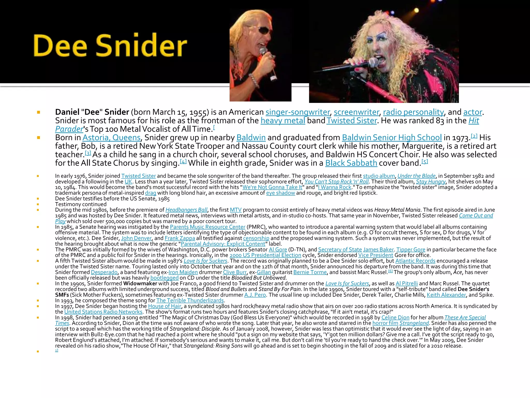    Daniel "Dee" Snider (born March 15, 1955) is an American singer-songwriter, screenwriter, radio personality, and actor.
    Snider is most famous for his role as the frontman of the heavy metal band Twisted Sister. He was ranked 83 in the Hit
    Parader's Top 100 Metal Vocalist of All Time.[
   Born in Astoria, Queens, Snider grew up in nearby Baldwin and graduated from Baldwin Senior High School in 1973.[2] His
    father, Bob, is a retired New York State Trooper and Nassau County court clerk while his mother, Marguerite, is a retired art
    teacher.[3] As a child he sang in a church choir, several school choruses, and Baldwin HS Concert Choir. He also was selected
    for the All State Chorus by singing.[4] While in eighth grade, Snider was in a Black Sabbath cover band.[5]
   In early 1976, Snider joined Twisted Sister and became the sole songwriter of the band thereafter. The group released their first studio album, Under the Blade, in September 1982 and
    developed a following in the UK. Less than a year later, Twisted Sister released their sophomore effort, You Can't Stop Rock 'n' Roll. Their third album, Stay Hungry, hit shelves on May
    10, 1984. This would become the band's most successful record with the hits "We're Not Gonna Take It" and "I Wanna Rock." To emphasize the "twisted sister" image, Snider adopted a
    trademark persona of metal-inspired drag with long blond hair, an excessive amount of eye shadow and rouge, and bright red lipstick.
   Dee Snider testifies before the US Senate, 1985
   Testimony continued
   During the mid 1980s, before the premiere of Headbangers Ball, the first MTV program to consist entirely of heavy metal videos was Heavy Metal Mania. The first episode aired in June
    1985 and was hosted by Dee Snider. It featured metal news, interviews with metal artists, and in-studio co-hosts. That same year in November, Twisted Sister released Come Out and
    Play which sold over 500,000 copies but was marred by a poor concert tour.
   In 1985, a Senate hearing was instigated by the Parents Music Resource Center (PMRC), who wanted to introduce a parental warning system that would label all albums containing
    offensive material. The system was to include letters identifying the type of objectionable content to be found in each album (e.g. O for occult themes, S for sex, D for drugs, V for
    violence, etc.). Dee Snider, John Denver, and Frank Zappa all testified against censorship and the proposed warning system. Such a system was never implemented, but the result of
    the hearing brought about what is now the generic "Parental Advisory: Explicit Content" label.
   The PMRC was initially formed by the wives of Washington, D.C. power brokers Senator Al Gore (D-TN), and Secretary of State James Baker. Tipper Gore in particular became the face
    of the PMRC and a public foil for Snider in the hearings. Ironically, in the 2000 US Presidential Election cycle, Snider endorsed Vice President Gore for office.
   A fifth Twisted Sister album would be made in 1987's Love Is for Suckers. The record was originally planned to be a Dee Snider solo effort, but Atlantic Records encouraged a release
    under the Twisted Sister name. Touring lasted only into October that year and on the 12th of that month, Snider announced his departure from the band. It was during this time that
    Snider formed Desperado, a band featuring ex-Iron Maiden drummer Clive Burr, ex-Gillan guitarist Bernie Torme, and bassist Marc Russel.[6] The group's only album, Ace, has never
    been officially released but was heavily bootlegged on CD under the title Bloodied But Unbowed.
   In the 1990s, Snider formed Widowmaker with Joe Franco, a good friend to Twisted Sister and drummer on the Love Is for Suckers, as well as Al Pitrelli and Marc Russel. The quartet
    recorded two albums with limited underground success, titled Blood and Bullets and Stand By For Pain. In the late 1990s, Snider toured with a "self-tribute" band called Dee Snider's
    SMFs (Sick Mother Fuckers), sometimes featuring ex-Twisted Sister drummer A.J. Pero. The usual line up included Dee Snider, Derek Tailer, Charlie Mills, Keith Alexander, and Spike.
   In 1993, he composed the theme song for The Terrible Thunderlizards.
   In 1997, Dee Snider began hosting the House of Hair, a syndicated 1980s hard rock/heavy metal radio show that airs on over 200 radio stations across North America. It is syndicated by
    the United Stations Radio Networks. The show's format runs two hours and features Snider's closing catchphrase, "If it ain't metal, it's crap!"
   In 1998, Snider had penned a song entitled "The Magic of Christmas Day (God Bless Us Everyone)" which would be recorded in 1998 by Celine Dion for her album These Are Special
    Times. According to Snider, Dion at the time was not aware of who wrote the song. Later that year, he also wrote and starred in the horror film Strangeland. Snider has also penned the
    script to a sequel which has the working title of Strangeland: Disciple. As of January 2008, however, Snider was less than optimistic that it would ever see the light of day, saying in an
    interview with Bullz-Eye.com that he had reached a point where he should "put a sign on my website that says, 'Y’got ten million dollars? Give me a call. I’ve got the script ready to go,
    Robert Englund’s attached, I’m attached. If somebody’s serious and wants to make it, call me. But don’t call me ‘til you’re ready to hand the check over.'” In May 2009, Dee Snider
    revealed on his radio show,"The House Of Hair," that Strangeland: Rising Sons will go ahead and is set to begin shooting in the fall of 2009 and is slated for a 2010 release.
   1]
 