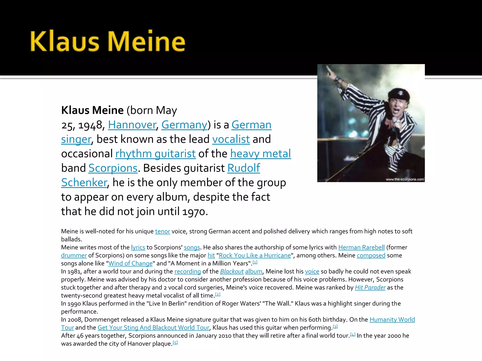 Klaus Meine (born May
25, 1948, Hannover, Germany) is a German
singer, best known as the lead vocalist and
occasional rhythm guitarist of the heavy metal
band Scorpions. Besides guitarist Rudolf
Schenker, he is the only member of the group
to appear on every album, despite the fact
that he did not join until 1970.
Meine is well-noted for his unique tenor voice, strong German accent and polished delivery which ranges from high notes to soft
ballads.
Meine writes most of the lyrics to Scorpions' songs. He also shares the authorship of some lyrics with Herman Rarebell (former
drummer of Scorpions) on some songs like the major hit "Rock You Like a Hurricane", among others. Meine composed some
songs alone like "Wind of Change" and "A Moment in a Million Years".[1]
In 1981, after a world tour and during the recording of the Blackout album, Meine lost his voice so badly he could not even speak
properly. Meine was advised by his doctor to consider another profession because of his voice problems. However, Scorpions
stuck together and after therapy and 2 vocal cord surgeries, Meine's voice recovered. Meine was ranked by Hit Parader as the
twenty-second greatest heavy metal vocalist of all time.[2]
In 1990 Klaus performed in the "Live In Berlin" rendition of Roger Waters' "The Wall." Klaus was a highlight singer during the
performance.
In 2008, Dommenget released a Klaus Meine signature guitar that was given to him on his 60th birthday. On the Humanity World
Tour and the Get Your Sting And Blackout World Tour, Klaus has used this guitar when performing.[3]
After 46 years together, Scorpions announced in January 2010 that they will retire after a final world tour. [4] In the year 2000 he
was awarded the city of Hanover plaque.[5]
 
