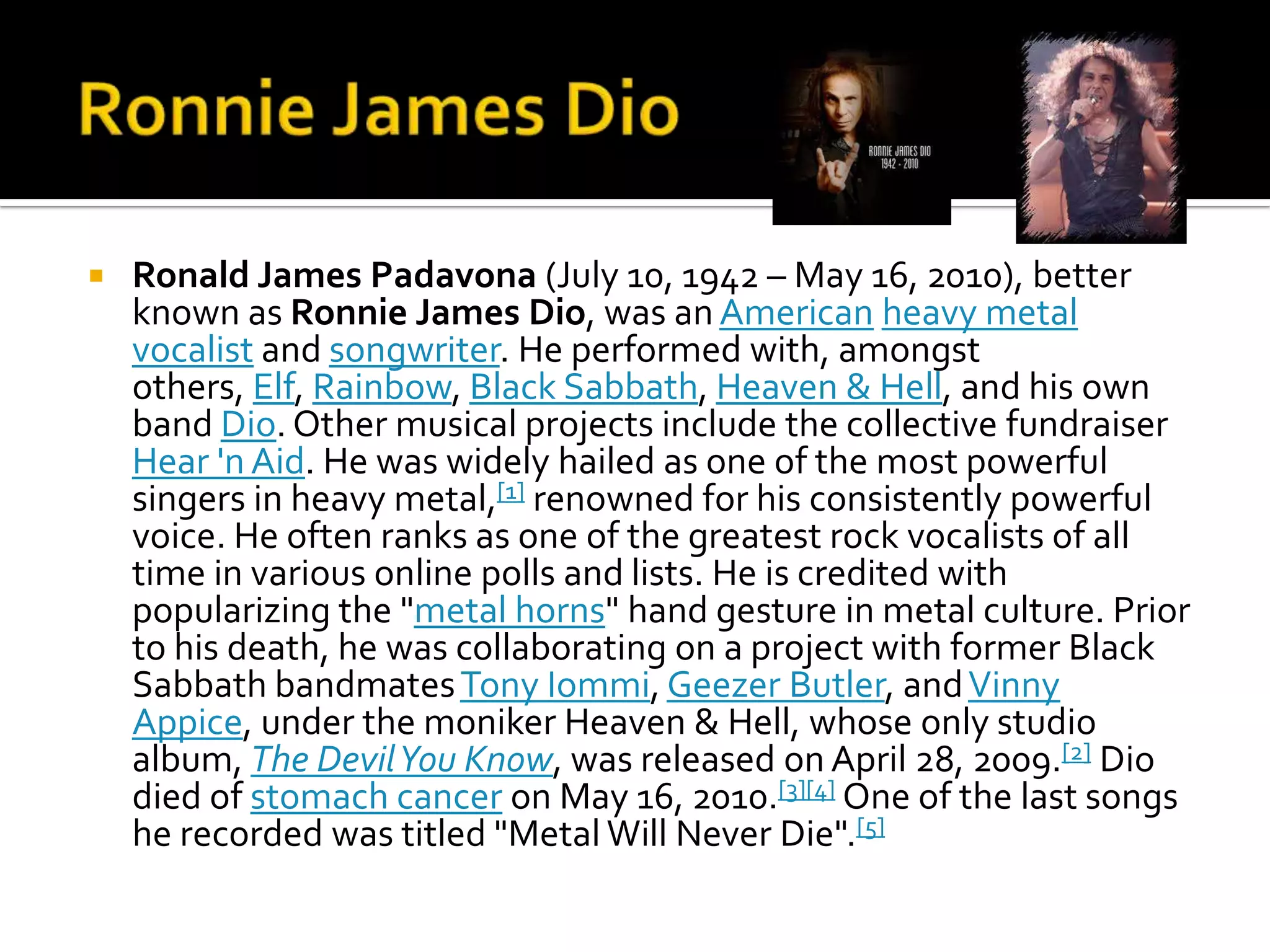    Ronald James Padavona (July 10, 1942 – May 16, 2010), better
    known as Ronnie James Dio, was an American heavy metal
    vocalist and songwriter. He performed with, amongst
    others, Elf, Rainbow, Black Sabbath, Heaven & Hell, and his own
    band Dio. Other musical projects include the collective fundraiser
    Hear 'n Aid. He was widely hailed as one of the most powerful
    singers in heavy metal,[1] renowned for his consistently powerful
    voice. He often ranks as one of the greatest rock vocalists of all
    time in various online polls and lists. He is credited with
    popularizing the "metal horns" hand gesture in metal culture. Prior
    to his death, he was collaborating on a project with former Black
    Sabbath bandmates Tony Iommi, Geezer Butler, and Vinny
    Appice, under the moniker Heaven & Hell, whose only studio
    album, The Devil You Know, was released on April 28, 2009.[2] Dio
    died of stomach cancer on May 16, 2010.[3][4] One of the last songs
    he recorded was titled "Metal Will Never Die".[5]
 