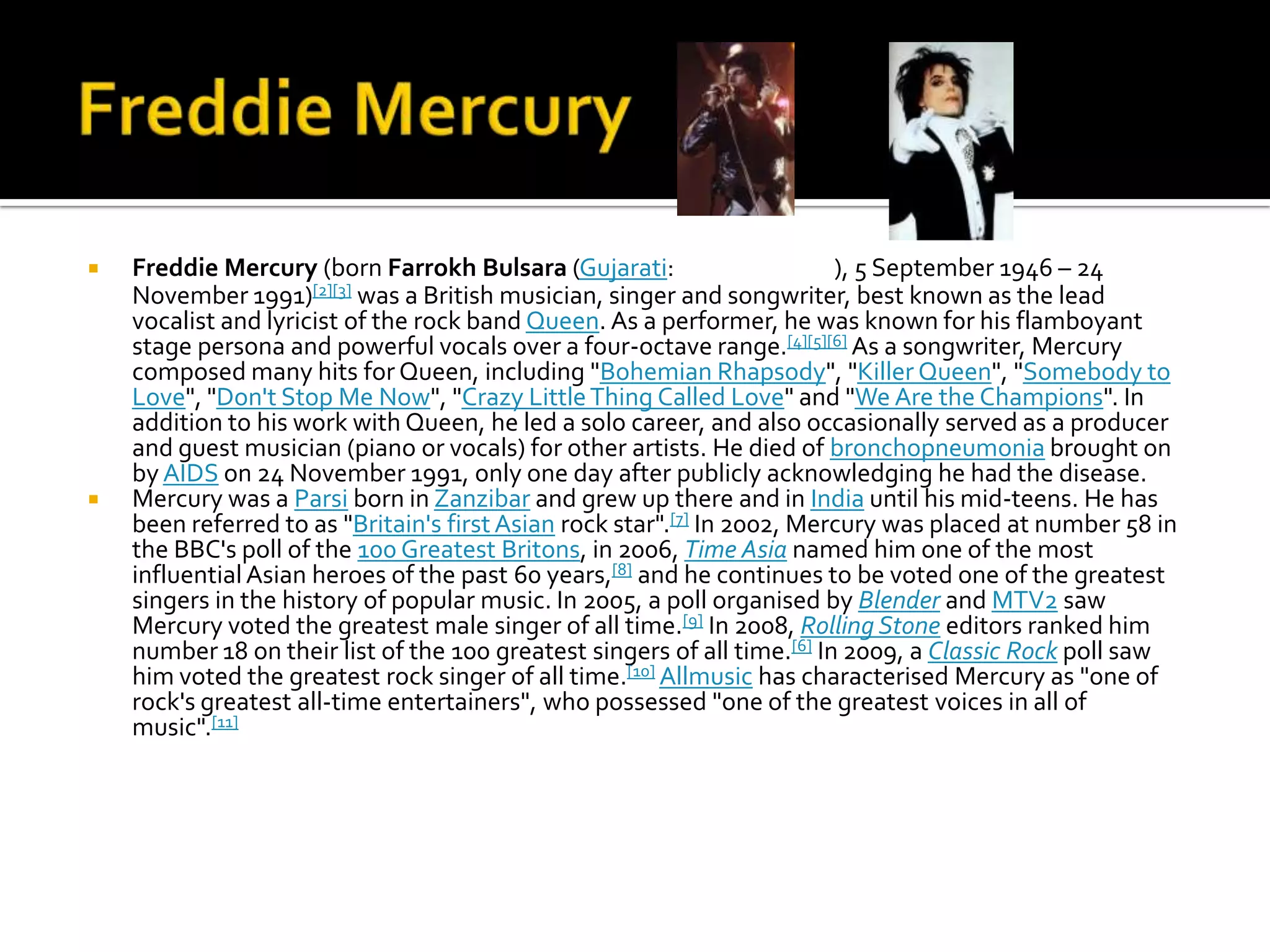    Freddie Mercury (born Farrokh Bulsara (Gujarati:                      ), 5 September 1946 – 24
    November 1991)    [2][3] was a British musician, singer and songwriter, best known as the lead
    vocalist and lyricist of the rock band Queen. As a performer, he was known for his flamboyant
    stage persona and powerful vocals over a four-octave range.[4][5][6] As a songwriter, Mercury
    composed many hits for Queen, including "Bohemian Rhapsody", "Killer Queen", "Somebody to
    Love", "Don't Stop Me Now", "Crazy Little Thing Called Love" and "We Are the Champions". In
    addition to his work with Queen, he led a solo career, and also occasionally served as a producer
    and guest musician (piano or vocals) for other artists. He died of bronchopneumonia brought on
    by AIDS on 24 November 1991, only one day after publicly acknowledging he had the disease.
   Mercury was a Parsi born in Zanzibar and grew up there and in India until his mid-teens. He has
    been referred to as "Britain's first Asian rock star".[7] In 2002, Mercury was placed at number 58 in
    the BBC's poll of the 100 Greatest Britons, in 2006, Time Asia named him one of the most
    influential Asian heroes of the past 60 years,[8] and he continues to be voted one of the greatest
    singers in the history of popular music. In 2005, a poll organised by Blender and MTV2 saw
    Mercury voted the greatest male singer of all time.[9] In 2008, Rolling Stone editors ranked him
    number 18 on their list of the 100 greatest singers of all time.[6] In 2009, a Classic Rock poll saw
    him voted the greatest rock singer of all time.[10] Allmusic has characterised Mercury as "one of
    rock's greatest all-time entertainers", who possessed "one of the greatest voices in all of
    music".[11]
 