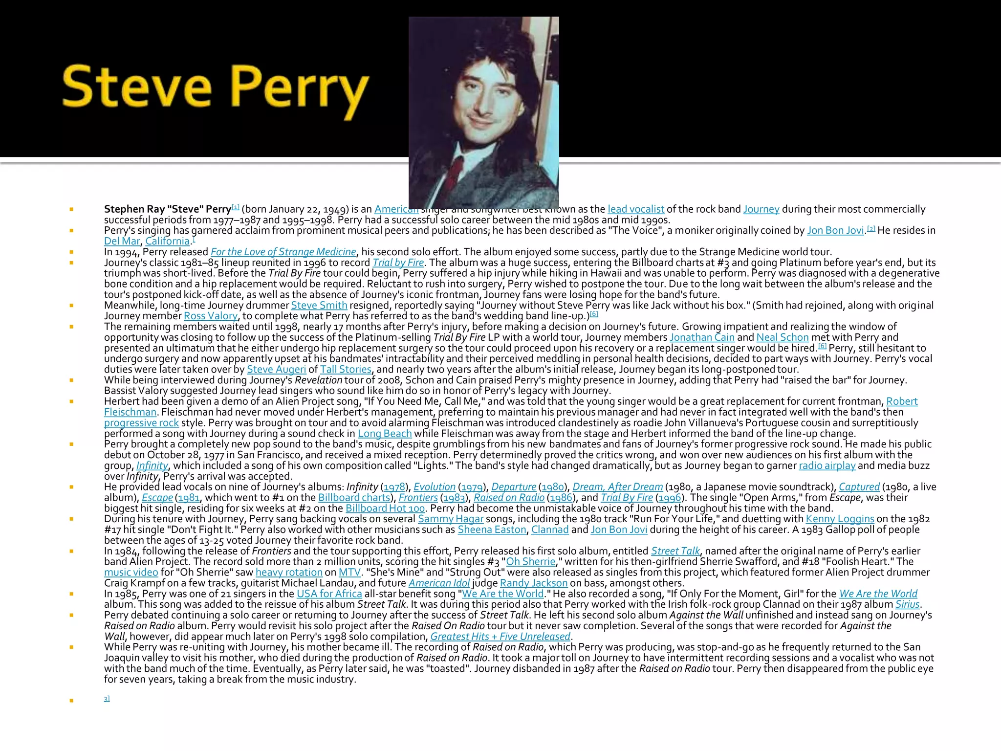    Stephen Ray "Steve" Perry[1] (born January 22, 1949) is an American singer and songwriter best known as the lead vocalist of the rock band Journey during their most commercially
    successful periods from 1977–1987 and 1995–1998. Perry had a successful solo career between the mid 1980s and mid 1990s.
   Perry's singing has garnered acclaim from prominent musical peers and publications; he has been described as "The Voice", a moniker originally coined by Jon Bon Jovi.[2] He resides in
    Del Mar, California.[
   In 1994, Perry released For the Love of Strange Medicine, his second solo effort. The album enjoyed some success, partly due to the Strange Medicine world tour.
   Journey's classic 1981–85 lineup reunited in 1996 to record Trial by Fire. The album was a huge success, entering the Billboard charts at #3 and going Platinum before year's end, but its
    triumph was short-lived. Before the Trial By Fire tour could begin, Perry suffered a hip injury while hiking in Hawaii and was unable to perform. Perry was diagnosed with a degenerative
    bone condition and a hip replacement would be required. Reluctant to rush into surgery, Perry wished to postpone the tour. Due to the long wait between the album's release and the
    tour's postponed kick-off date, as well as the absence of Journey's iconic frontman, Journey fans were losing hope for the band's future.
   Meanwhile, long-time Journey drummer Steve Smith resigned, reportedly saying "Journey without Steve Perry was like Jack without his box." (Smith had rejoined, along with original
    Journey member Ross Valory, to complete what Perry has referred to as the band's wedding band line-up.)[6]
   The remaining members waited until 1998, nearly 17 months after Perry's injury, before making a decision on Journey's future. Growing impatient and realizing the window of
    opportunity was closing to follow up the success of the Platinum-selling Trial By Fire LP with a world tour, Journey members Jonathan Cain and Neal Schon met with Perry and
    presented an ultimatum that he either undergo hip replacement surgery so the tour could proceed upon his recovery or a replacement singer would be hired.[6] Perry, still hesitant to
    undergo surgery and now apparently upset at his bandmates' intractability and their perceived meddling in personal health decisions, decided to part ways with Journey. Perry's vocal
    duties were later taken over by Steve Augeri of Tall Stories, and nearly two years after the album's initial release, Journey began its long-postponed tour.
   While being interviewed during Journey's Revelation tour of 2008, Schon and Cain praised Perry's mighty presence in Journey, adding that Perry had "raised the bar" for Journey.
    Bassist Valory suggested Journey lead singers who sound like him do so in honor of Perry's legacy with Journey.
   Herbert had been given a demo of an Alien Project song, "If You Need Me, Call Me," and was told that the young singer would be a great replacement for current frontman, Robert
    Fleischman. Fleischman had never moved under Herbert's management, preferring to maintain his previous manager and had never in fact integrated well with the band's then
    progressive rock style. Perry was brought on tour and to avoid alarming Fleischman was introduced clandestinely as roadie John Villanueva's Portuguese cousin and surreptitiously
    performed a song with Journey during a sound check in Long Beach while Fleischman was away from the stage and Herbert informed the band of the line-up change.
   Perry brought a completely new pop sound to the band's music, despite grumblings from his new bandmates and fans of Journey's former progressive rock sound. He made his public
    debut on October 28, 1977 in San Francisco, and received a mixed reception. Perry determinedly proved the critics wrong, and won over new audiences on his first album with the
    group, Infinity, which included a song of his own composition called "Lights." The band's style had changed dramatically, but as Journey began to garner radio airplay and media buzz
    over Infinity, Perry's arrival was accepted.
   He provided lead vocals on nine of Journey's albums: Infinity (1978), Evolution (1979), Departure (1980), Dream, After Dream (1980, a Japanese movie soundtrack), Captured (1980, a live
    album), Escape (1981, which went to #1 on the Billboard charts), Frontiers (1983), Raised on Radio (1986), and Trial By Fire (1996). The single "Open Arms," from Escape, was their
    biggest hit single, residing for six weeks at #2 on the Billboard Hot 100. Perry had become the unmistakable voice of Journey throughout his time with the band.
   During his tenure with Journey, Perry sang backing vocals on several Sammy Hagar songs, including the 1980 track "Run For Your Life," and duetting with Kenny Loggins on the 1982
    #17 hit single "Don't Fight It." Perry also worked with other musicians such as Sheena Easton, Clannad and Jon Bon Jovi during the height of his career. A 1983 Gallop poll of people
    between the ages of 13-25 voted Journey their favorite rock band.
   In 1984, following the release of Frontiers and the tour supporting this effort, Perry released his first solo album, entitled Street Talk, named after the original name of Perry's earlier
    band Alien Project. The record sold more than 2 million units, scoring the hit singles #3 "Oh Sherrie," written for his then-girlfriend Sherrie Swafford, and #18 "Foolish Heart." The
    music video for "Oh Sherrie" saw heavy rotation on MTV. "She's Mine" and "Strung Out" were also released as singles from this project, which featured former Alien Project drummer
    Craig Krampf on a few tracks, guitarist Michael Landau, and future American Idol judge Randy Jackson on bass, amongst others.
   In 1985, Perry was one of 21 singers in the USA for Africa all-star benefit song "We Are the World." He also recorded a song, "If Only For the Moment, Girl" for the We Are the World
    album. This song was added to the reissue of his album Street Talk. It was during this period also that Perry worked with the Irish folk-rock group Clannad on their 1987 album Sirius.
   Perry debated continuing a solo career or returning to Journey after the success of Street Talk. He left his second solo album Against the Wall unfinished and instead sang on Journey's
    Raised on Radio album. Perry would revisit his solo project after the Raised On Radio tour but it never saw completion. Several of the songs that were recorded for Against the
    Wall, however, did appear much later on Perry's 1998 solo compilation, Greatest Hits + Five Unreleased.
   While Perry was re-uniting with Journey, his mother became ill. The recording of Raised on Radio, which Perry was producing, was stop-and-go as he frequently returned to the San
    Joaquin valley to visit his mother, who died during the production of Raised on Radio. It took a major toll on Journey to have intermittent recording sessions and a vocalist who was not
    with the band much of the time. Eventually, as Perry later said, he was "toasted". Journey disbanded in 1987 after the Raised on Radio tour. Perry then disappeared from the public eye
    for seven years, taking a break from the music industry.
   3]
 