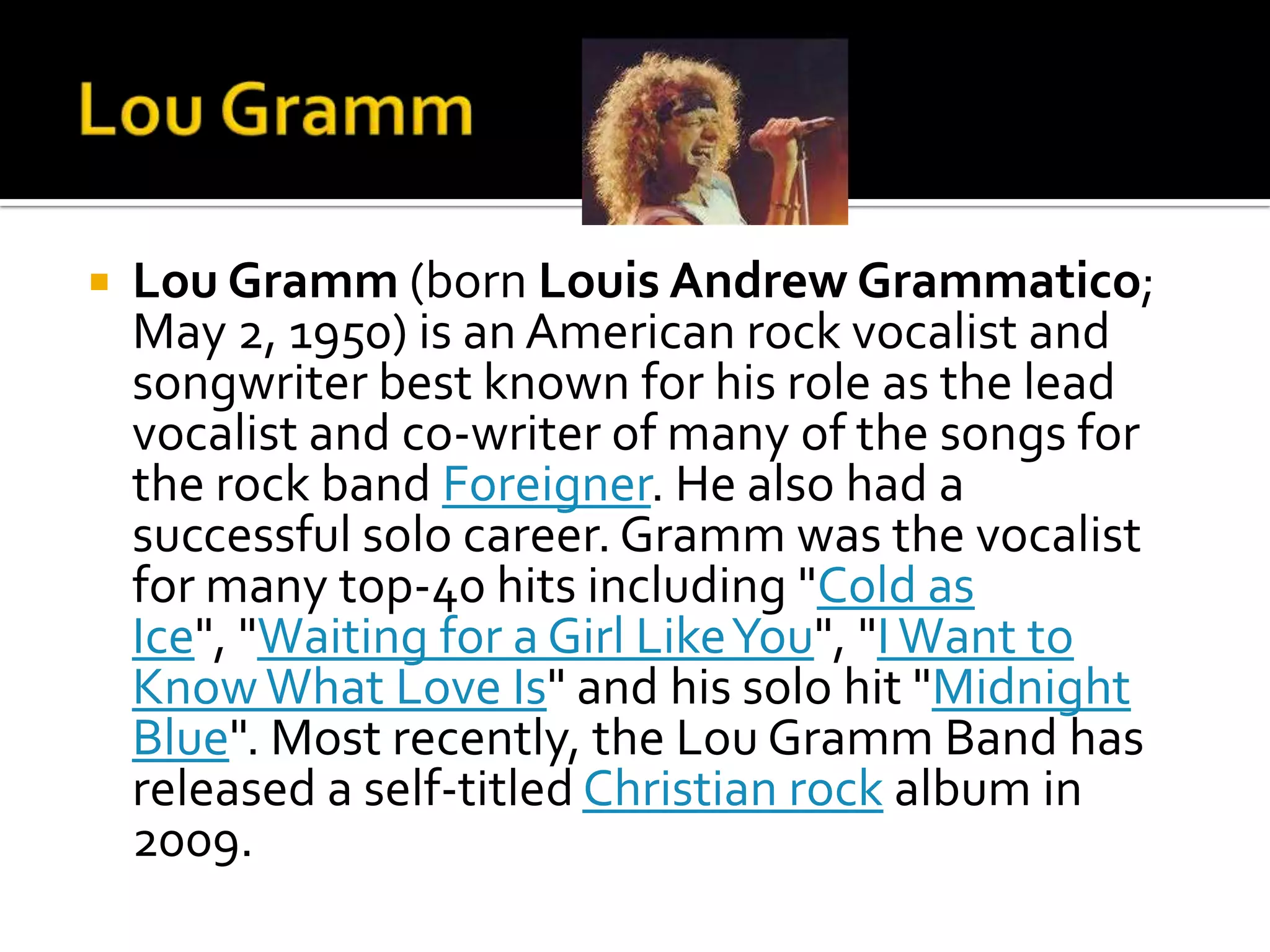    Lou Gramm (born Louis Andrew Grammatico;
    May 2, 1950) is an American rock vocalist and
    songwriter best known for his role as the lead
    vocalist and co-writer of many of the songs for
    the rock band Foreigner. He also had a
    successful solo career. Gramm was the vocalist
    for many top-40 hits including "Cold as
    Ice", "Waiting for a Girl Like You", "I Want to
    Know What Love Is" and his solo hit "Midnight
    Blue". Most recently, the Lou Gramm Band has
    released a self-titled Christian rock album in
    2009.
 