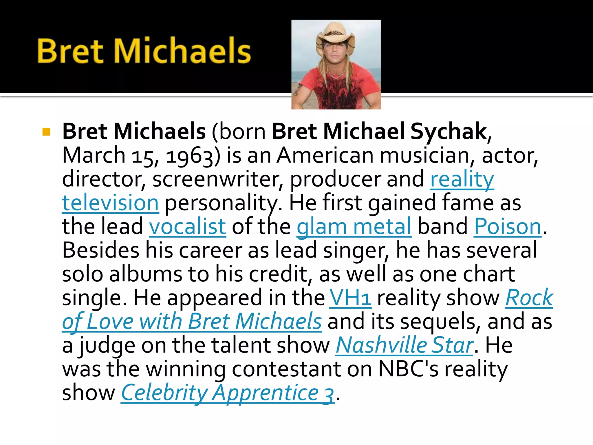    Bret Michaels (born Bret Michael Sychak,
    March 15, 1963) is an American musician, actor,
    director, screenwriter, producer and reality
    television personality. He first gained fame as
    the lead vocalist of the glam metal band Poison.
    Besides his career as lead singer, he has several
    solo albums to his credit, as well as one chart
    single. He appeared in the VH1 reality show Rock
    of Love with Bret Michaels and its sequels, and as
    a judge on the talent show Nashville Star. He
    was the winning contestant on NBC's reality
    show Celebrity Apprentice 3.
 