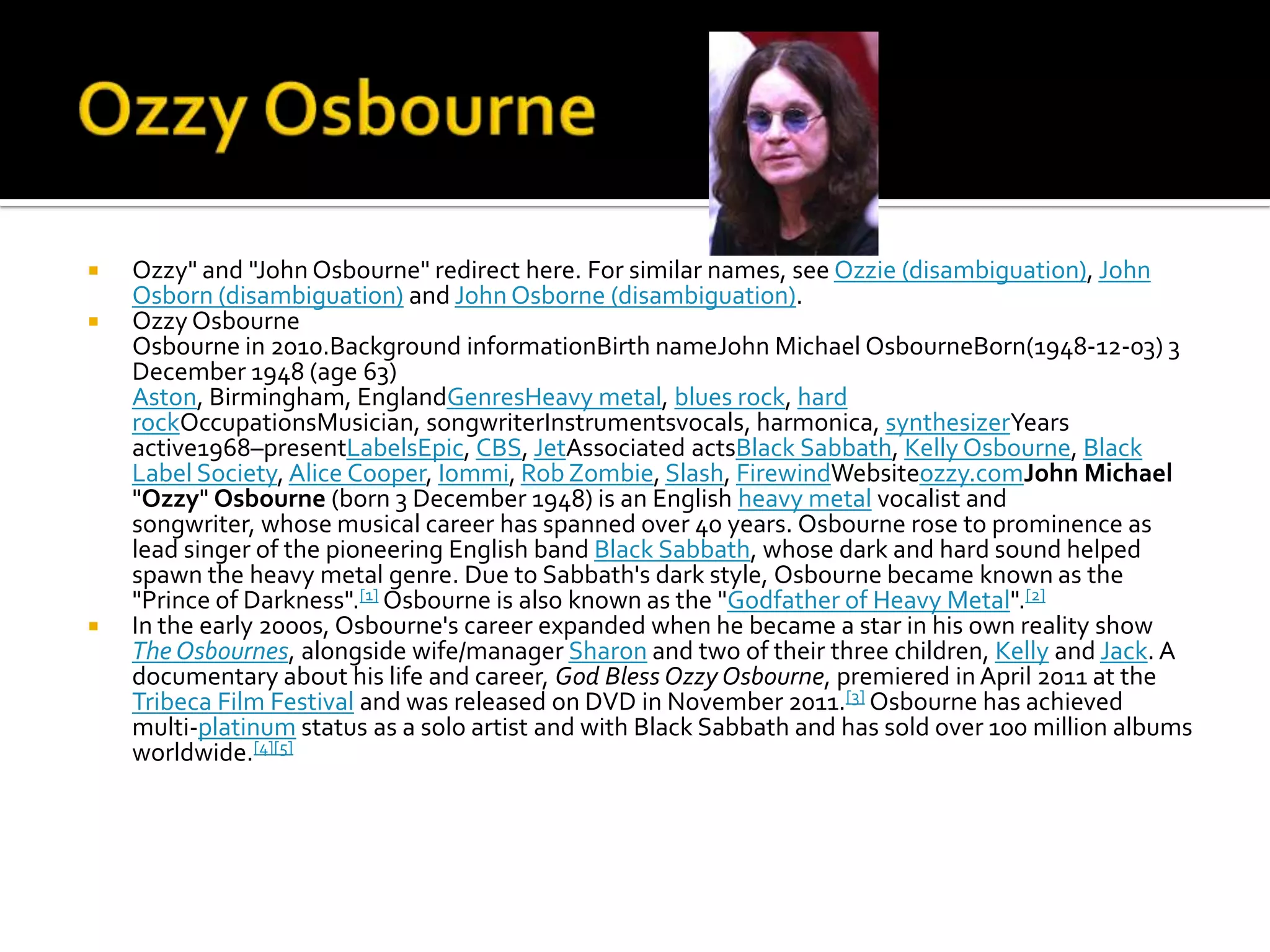    Ozzy" and "John Osbourne" redirect here. For similar names, see Ozzie (disambiguation), John
    Osborn (disambiguation) and John Osborne (disambiguation).
   Ozzy Osbourne
    Osbourne in 2010.Background informationBirth nameJohn Michael OsbourneBorn(1948-12-03) 3
    December 1948 (age 63)
    Aston, Birmingham, EnglandGenresHeavy metal, blues rock, hard
    rockOccupationsMusician, songwriterInstrumentsvocals, harmonica, synthesizerYears
    active1968–presentLabelsEpic, CBS, JetAssociated actsBlack Sabbath, Kelly Osbourne, Black
    Label Society, Alice Cooper, Iommi, Rob Zombie, Slash, FirewindWebsiteozzy.comJohn Michael
    "Ozzy" Osbourne (born 3 December 1948) is an English heavy metal vocalist and
    songwriter, whose musical career has spanned over 40 years. Osbourne rose to prominence as
    lead singer of the pioneering English band Black Sabbath, whose dark and hard sound helped
    spawn the heavy metal genre. Due to Sabbath's dark style, Osbourne became known as the
    "Prince of Darkness".[1] Osbourne is also known as the "Godfather of Heavy Metal".[2]
   In the early 2000s, Osbourne's career expanded when he became a star in his own reality show
    The Osbournes, alongside wife/manager Sharon and two of their three children, Kelly and Jack. A
    documentary about his life and career, God Bless Ozzy Osbourne, premiered in April 2011 at the
    Tribeca Film Festival and was released on DVD in November 2011.[3] Osbourne has achieved
    multi-platinum status as a solo artist and with Black Sabbath and has sold over 100 million albums
    worldwide.[4][5]
 