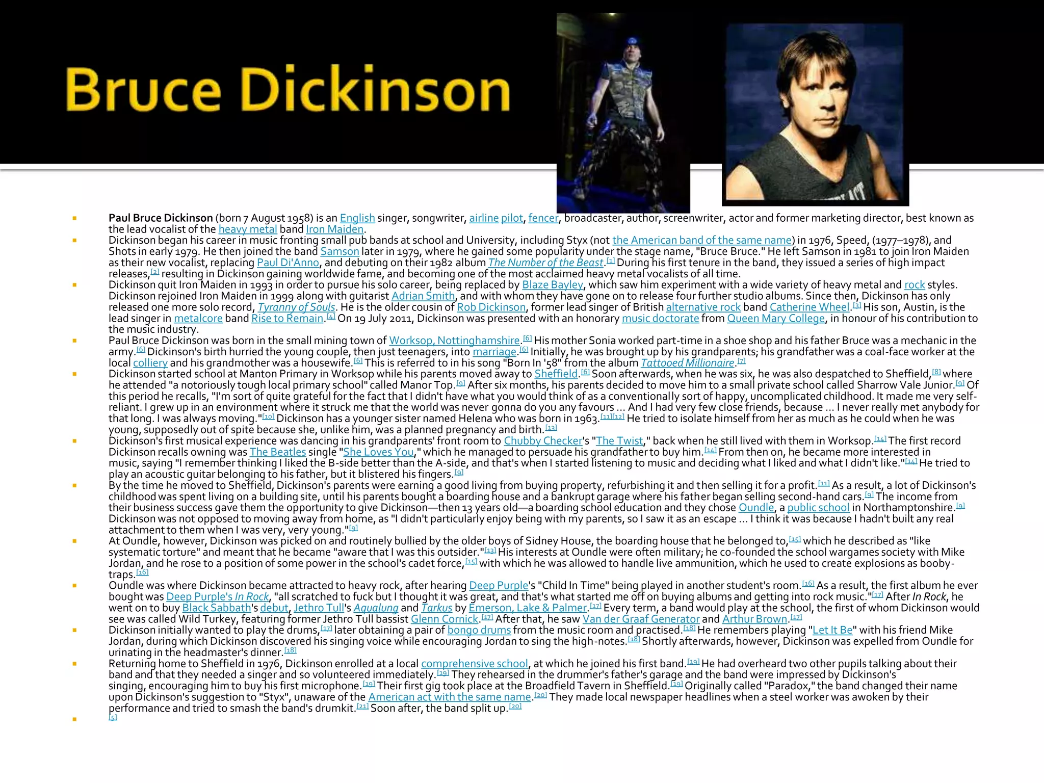    Paul Bruce Dickinson (born 7 August 1958) is an English singer, songwriter, airline pilot, fencer, broadcaster, author, screenwriter, actor and former marketing director, best known as
    the lead vocalist of the heavy metal band Iron Maiden.
   Dickinson began his career in music fronting small pub bands at school and University, including Styx (not the American band of the same name) in 1976, Speed, (1977–1978), and
    Shots in early 1979. He then joined the band Samson later in 1979, where he gained some popularity under the stage name, "Bruce Bruce." He left Samson in 1981 to join Iron Maiden
    as their new vocalist, replacing Paul Di'Anno, and debuting on their 1982 album The Number of the Beast.[1] During his first tenure in the band, they issued a series of high impact
    releases,[2] resulting in Dickinson gaining worldwide fame, and becoming one of the most acclaimed heavy metal vocalists of all time.
   Dickinson quit Iron Maiden in 1993 in order to pursue his solo career, being replaced by Blaze Bayley, which saw him experiment with a wide variety of heavy metal and rock styles.
    Dickinson rejoined Iron Maiden in 1999 along with guitarist Adrian Smith, and with whom they have gone on to release four further studio albums. Since then, Dickinson has only
    released one more solo record, Tyranny of Souls. He is the older cousin of Rob Dickinson, former lead singer of British alternative rock band Catherine Wheel.[3] His son, Austin, is the
    lead singer in metalcore band Rise to Remain.[4] On 19 July 2011, Dickinson was presented with an honorary music doctorate from Queen Mary College, in honour of his contribution to
    the music industry.
   Paul Bruce Dickinson was born in the small mining town of Worksop, Nottinghamshire.[6] His mother Sonia worked part-time in a shoe shop and his father Bruce was a mechanic in the
    army.[6] Dickinson's birth hurried the young couple, then just teenagers, into marriage.[6] Initially, he was brought up by his grandparents; his grandfather was a coal-face worker at the
    local colliery and his grandmother was a housewife.[6] This is referred to in his song "Born In '58" from the album Tattooed Millionaire.[7]
   Dickinson started school at Manton Primary in Worksop while his parents moved away to Sheffield.[6] Soon afterwards, when he was six, he was also despatched to Sheffield,[8] where
    he attended "a notoriously tough local primary school" called Manor Top. [9] After six months, his parents decided to move him to a small private school called Sharrow Vale Junior.[9] Of
    this period he recalls, "I'm sort of quite grateful for the fact that I didn't have what you would think of as a conventionally sort of happy, uncomplicated childhood. It made me very self-
    reliant. I grew up in an environment where it struck me that the world was never gonna do you any favours ... And I had very few close friends, because ... I never really met anybody for
    that long. I was always moving."[10] Dickinson has a younger sister named Helena who was born in 1963.[11][12] He tried to isolate himself from her as much as he could when he was
    young, supposedly out of spite because she, unlike him, was a planned pregnancy and birth. [13]
   Dickinson's first musical experience was dancing in his grandparents' front room to Chubby Checker's "The Twist," back when he still lived with them in Worksop.[14] The first record
    Dickinson recalls owning was The Beatles single "She Loves You," which he managed to persuade his grandfather to buy him. [14] From then on, he became more interested in
    music, saying "I remember thinking I liked the B-side better than the A-side, and that's when I started listening to music and deciding what I liked and what I didn't like."[14] He tried to
    play an acoustic guitar belonging to his father, but it blistered his fingers. [9]
   By the time he moved to Sheffield, Dickinson's parents were earning a good living from buying property, refurbishing it and then selling it for a profit.[11] As a result, a lot of Dickinson's
    childhood was spent living on a building site, until his parents bought a boarding house and a bankrupt garage where his father began selling second-hand cars.[9] The income from
    their business success gave them the opportunity to give Dickinson—then 13 years old—a boarding school education and they chose Oundle, a public school in Northamptonshire.[9]
    Dickinson was not opposed to moving away from home, as "I didn't particularly enjoy being with my parents, so I saw it as an escape ... I think it was because I hadn't built any real
    attachment to them when I was very, very young."[9]
   At Oundle, however, Dickinson was picked on and routinely bullied by the older boys of Sidney House, the boarding house that he belonged to,[15] which he described as "like
    systematic torture" and meant that he became "aware that I was this outsider."[13] His interests at Oundle were often military; he co-founded the school wargames society with Mike
    Jordan, and he rose to a position of some power in the school's cadet force, [15] with which he was allowed to handle live ammunition, which he used to create explosions as booby-
    traps.[16]
   Oundle was where Dickinson became attracted to heavy rock, after hearing Deep Purple's "Child In Time" being played in another student's room.[16] As a result, the first album he ever
    bought was Deep Purple's In Rock, "all scratched to fuck but I thought it was great, and that's what started me off on buying albums and getting into rock music."[17] After In Rock, he
    went on to buy Black Sabbath's debut, Jethro Tull's Aqualung and Tarkus by Emerson, Lake & Palmer.[17] Every term, a band would play at the school, the first of whom Dickinson would
    see was called Wild Turkey, featuring former Jethro Tull bassist Glenn Cornick.[17] After that, he saw Van der Graaf Generator and Arthur Brown.[17]
   Dickinson initially wanted to play the drums,[17] later obtaining a pair of bongo drums from the music room and practised.[18] He remembers playing "Let It Be" with his friend Mike
    Jordan, during which Dickinson discovered his singing voice while encouraging Jordan to sing the high-notes.[18] Shortly afterwards, however, Dickinson was expelled from Oundle for
    urinating in the headmaster's dinner.[18]
   Returning home to Sheffield in 1976, Dickinson enrolled at a local comprehensive school, at which he joined his first band.[19] He had overheard two other pupils talking about their
    band and that they needed a singer and so volunteered immediately.[19] They rehearsed in the drummer's father's garage and the band were impressed by Dickinson's
    singing, encouraging him to buy his first microphone. [19] Their first gig took place at the Broadfield Tavern in Sheffield.[19] Originally called "Paradox," the band changed their name
    upon Dickinson's suggestion to "Styx", unaware of the American act with the same name.[20] They made local newspaper headlines when a steel worker was awoken by their
    performance and tried to smash the band's drumkit.[21] Soon after, the band split up.[20]
   [5]
 