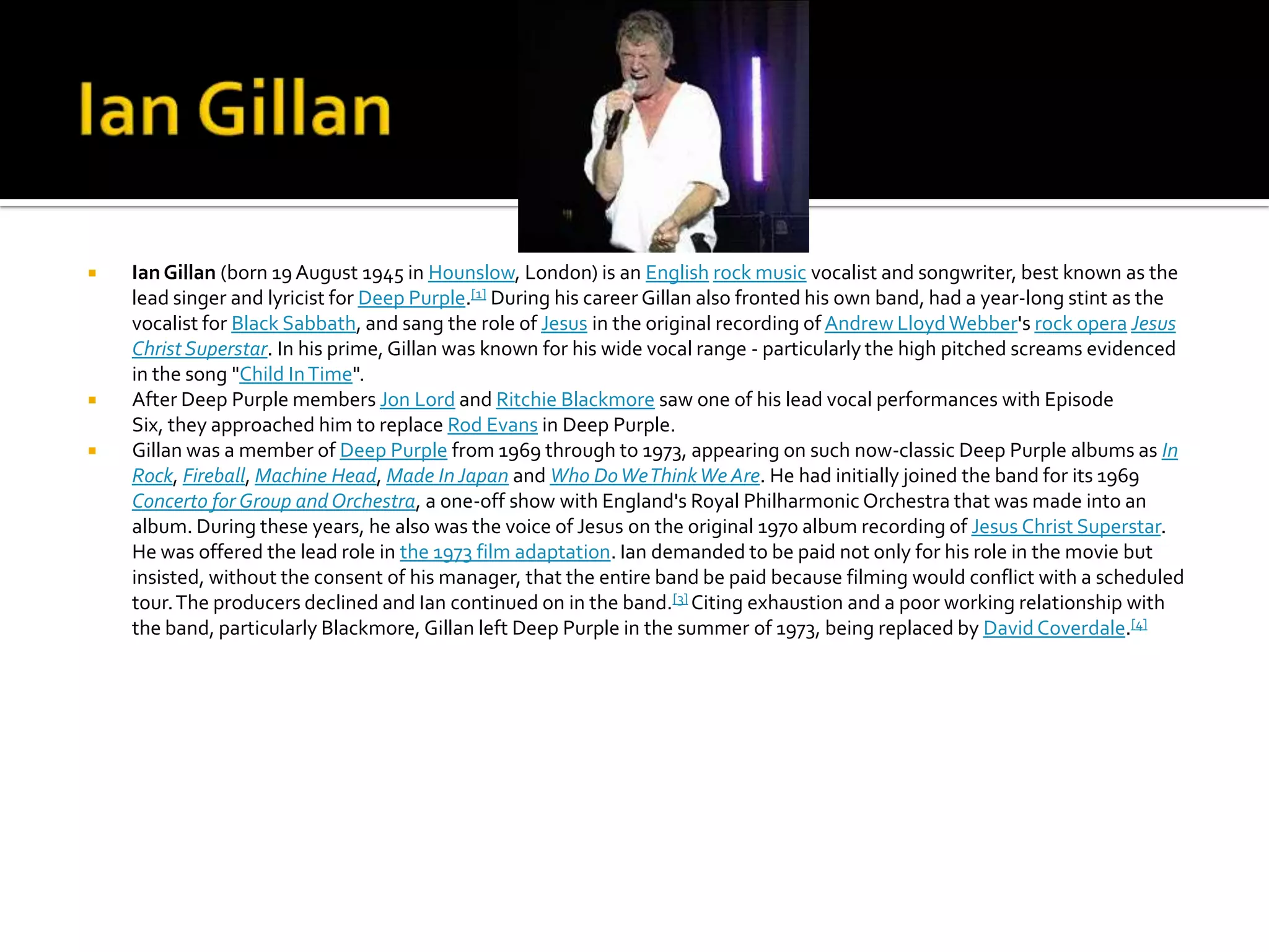    Ian Gillan (born 19 August 1945 in Hounslow, London) is an English rock music vocalist and songwriter, best known as the
    lead singer and lyricist for Deep Purple.[1] During his career Gillan also fronted his own band, had a year-long stint as the
    vocalist for Black Sabbath, and sang the role of Jesus in the original recording of Andrew Lloyd Webber's rock opera Jesus
    Christ Superstar. In his prime, Gillan was known for his wide vocal range - particularly the high pitched screams evidenced
    in the song "Child In Time".
   After Deep Purple members Jon Lord and Ritchie Blackmore saw one of his lead vocal performances with Episode
    Six, they approached him to replace Rod Evans in Deep Purple.
   Gillan was a member of Deep Purple from 1969 through to 1973, appearing on such now-classic Deep Purple albums as In
    Rock, Fireball, Machine Head, Made In Japan and Who Do We Think We Are. He had initially joined the band for its 1969
    Concerto for Group and Orchestra, a one-off show with England's Royal Philharmonic Orchestra that was made into an
    album. During these years, he also was the voice of Jesus on the original 1970 album recording of Jesus Christ Superstar.
    He was offered the lead role in the 1973 film adaptation. Ian demanded to be paid not only for his role in the movie but
    insisted, without the consent of his manager, that the entire band be paid because filming would conflict with a scheduled
    tour. The producers declined and Ian continued on in the band.[3] Citing exhaustion and a poor working relationship with
    the band, particularly Blackmore, Gillan left Deep Purple in the summer of 1973, being replaced by David Coverdale.[4]
 