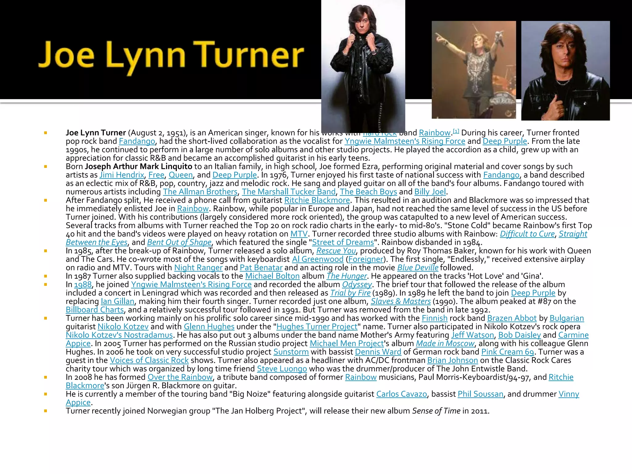    Joe Lynn Turner (August 2, 1951), is an American singer, known for his works with hard rock band Rainbow.[1] During his career, Turner fronted
    pop rock band Fandango, had the short-lived collaboration as the vocalist for Yngwie Malmsteen's Rising Force and Deep Purple. From the late
    1990s, he continued to perform in a large number of solo albums and other studio projects. He played the accordion as a child, grew up with an
    appreciation for classic R&B and became an accomplished guitarist in his early teens.
   Born Joseph Arthur Mark Linquito to an Italian family, in high school, Joe formed Ezra, performing original material and cover songs by such
    artists as Jimi Hendrix, Free, Queen, and Deep Purple. In 1976, Turner enjoyed his first taste of national success with Fandango, a band described
    as an eclectic mix of R&B, pop, country, jazz and melodic rock. He sang and played guitar on all of the band's four albums. Fandango toured with
    numerous artists including The Allman Brothers, The Marshall Tucker Band, The Beach Boys and Billy Joel.
   After Fandango split, He received a phone call from guitarist Ritchie Blackmore. This resulted in an audition and Blackmore was so impressed that
    he immediately enlisted Joe in Rainbow. Rainbow, while popular in Europe and Japan, had not reached the same level of success in the US before
    Turner joined. With his contributions (largely considered more rock oriented), the group was catapulted to a new level of American success.
    Several tracks from albums with Turner reached the Top 20 on rock radio charts in the early- to mid-80's. "Stone Cold" became Rainbow's first Top
    40 hit and the band's videos were played on heavy rotation on MTV. Turner recorded three studio albums with Rainbow: Difficult to Cure, Straight
    Between the Eyes, and Bent Out of Shape, which featured the single "Street of Dreams". Rainbow disbanded in 1984.
   In 1985, after the break-up of Rainbow, Turner released a solo album, Rescue You, produced by Roy Thomas Baker, known for his work with Queen
    and The Cars. He co-wrote most of the songs with keyboardist Al Greenwood (Foreigner). The first single, "Endlessly," received extensive airplay
    on radio and MTV. Tours with Night Ranger and Pat Benatar and an acting role in the movie Blue Deville followed.
   In 1987 Turner also supplied backing vocals to the Michael Bolton album The Hunger. He appeared on the tracks 'Hot Love' and 'Gina'.
   In 1988, he joined Yngwie Malmsteen's Rising Force and recorded the album Odyssey. The brief tour that followed the release of the album
    included a concert in Leningrad which was recorded and then released as Trial by Fire (1989). In 1989 he left the band to join Deep Purple by
    replacing Ian Gillan, making him their fourth singer. Turner recorded just one album, Slaves & Masters (1990). The album peaked at #87 on the
    Billboard Charts, and a relatively successful tour followed in 1991. But Turner was removed from the band in late 1992.
   Turner has been working mainly on his prolific solo career since mid-1990 and has worked with the Finnish rock band Brazen Abbot by Bulgarian
    guitarist Nikolo Kotzev and with Glenn Hughes under the "Hughes Turner Project" name. Turner also participated in Nikolo Kotzev's rock opera
    Nikolo Kotzev's Nostradamus. He has also put out 3 albums under the band name Mother's Army featuring Jeff Watson, Bob Daisley and Carmine
    Appice. In 2005 Turner has performed on the Russian studio project Michael Men Project's album Made in Moscow, along with his colleague Glenn
    Hughes. In 2006 he took on very successful studio project Sunstorm with bassist Dennis Ward of German rock band Pink Cream 69. Turner was a
    guest in the Voices of Classic Rock shows. Turner also appeared as a headliner with AC/DC frontman Brian Johnson on the Classic Rock Cares
    charity tour which was organized by long time friend Steve Luongo who was the drummer/producer of The John Entwistle Band.
   In 2008 he has formed Over the Rainbow, a tribute band composed of former Rainbow musicians, Paul Morris-Keyboardist/94-97, and Ritchie
    Blackmore's son Jürgen R. Blackmore on guitar.
   He is currently a member of the touring band "Big Noize" featuring alongside guitarist Carlos Cavazo, bassist Phil Soussan, and drummer Vinny
    Appice.
   Turner recently joined Norwegian group "The Jan Holberg Project", will release their new album Sense of Time in 2011.
 