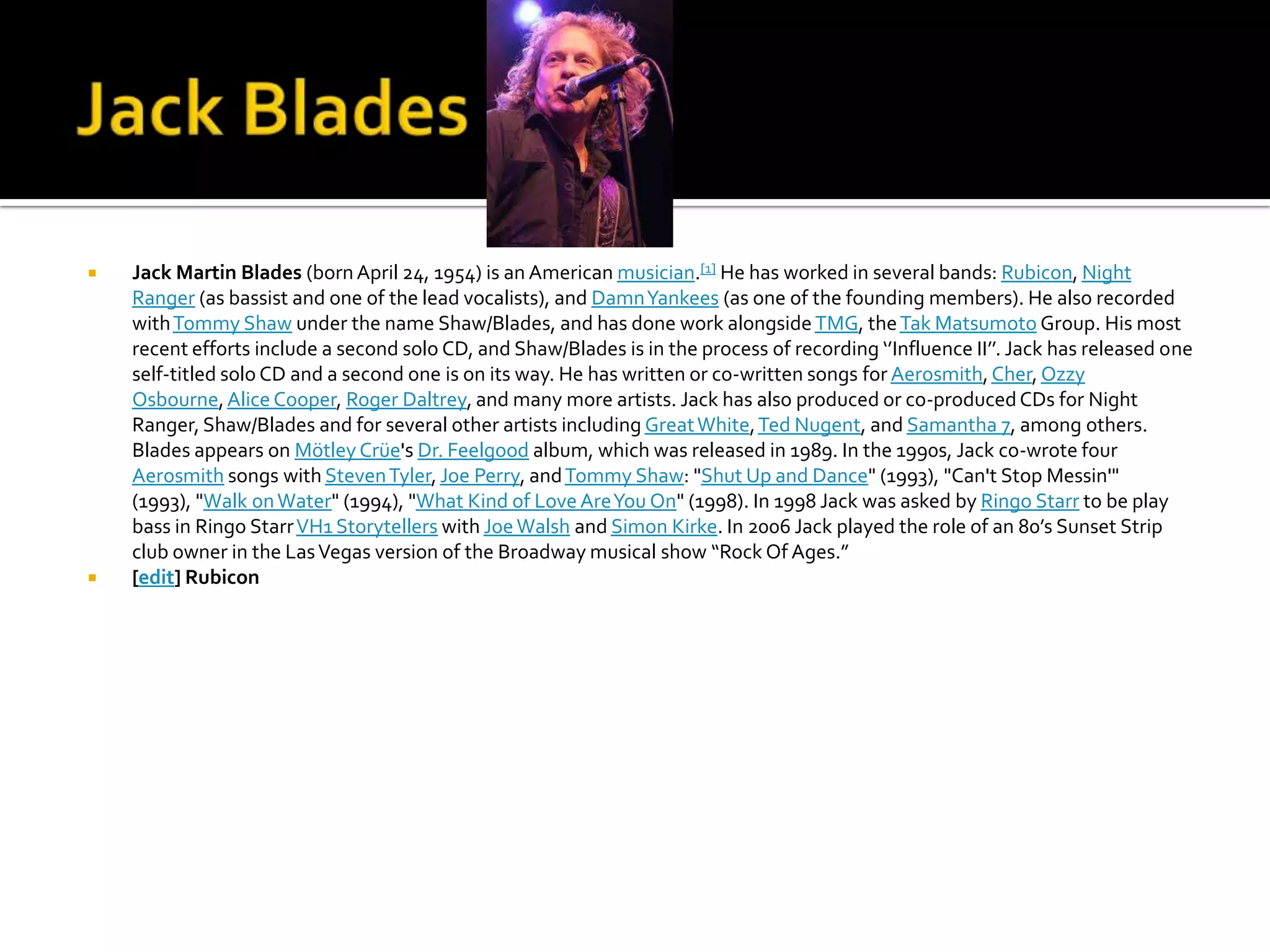    Jack Martin Blades (born April 24, 1954) is an American musician.[1] He has worked in several bands: Rubicon, Night
    Ranger (as bassist and one of the lead vocalists), and Damn Yankees (as one of the founding members). He also recorded
    with Tommy Shaw under the name Shaw/Blades, and has done work alongside TMG, the Tak Matsumoto Group. His most
    recent efforts include a second solo CD, and Shaw/Blades is in the process of recording ‘’Influence II’’. Jack has released one
    self-titled solo CD and a second one is on its way. He has written or co-written songs for Aerosmith, Cher, Ozzy
    Osbourne, Alice Cooper, Roger Daltrey, and many more artists. Jack has also produced or co-produced CDs for Night
    Ranger, Shaw/Blades and for several other artists including Great White, Ted Nugent, and Samantha 7, among others.
    Blades appears on Mötley Crüe's Dr. Feelgood album, which was released in 1989. In the 1990s, Jack co-wrote four
    Aerosmith songs with Steven Tyler, Joe Perry, and Tommy Shaw: "Shut Up and Dance" (1993), "Can't Stop Messin'"
    (1993), "Walk on Water" (1994), "What Kind of Love Are You On" (1998). In 1998 Jack was asked by Ringo Starr to be play
    bass in Ringo Starr VH1 Storytellers with Joe Walsh and Simon Kirke. In 2006 Jack played the role of an 80’s Sunset Strip
    club owner in the Las Vegas version of the Broadway musical show “Rock Of Ages.”
   [edit] Rubicon
 