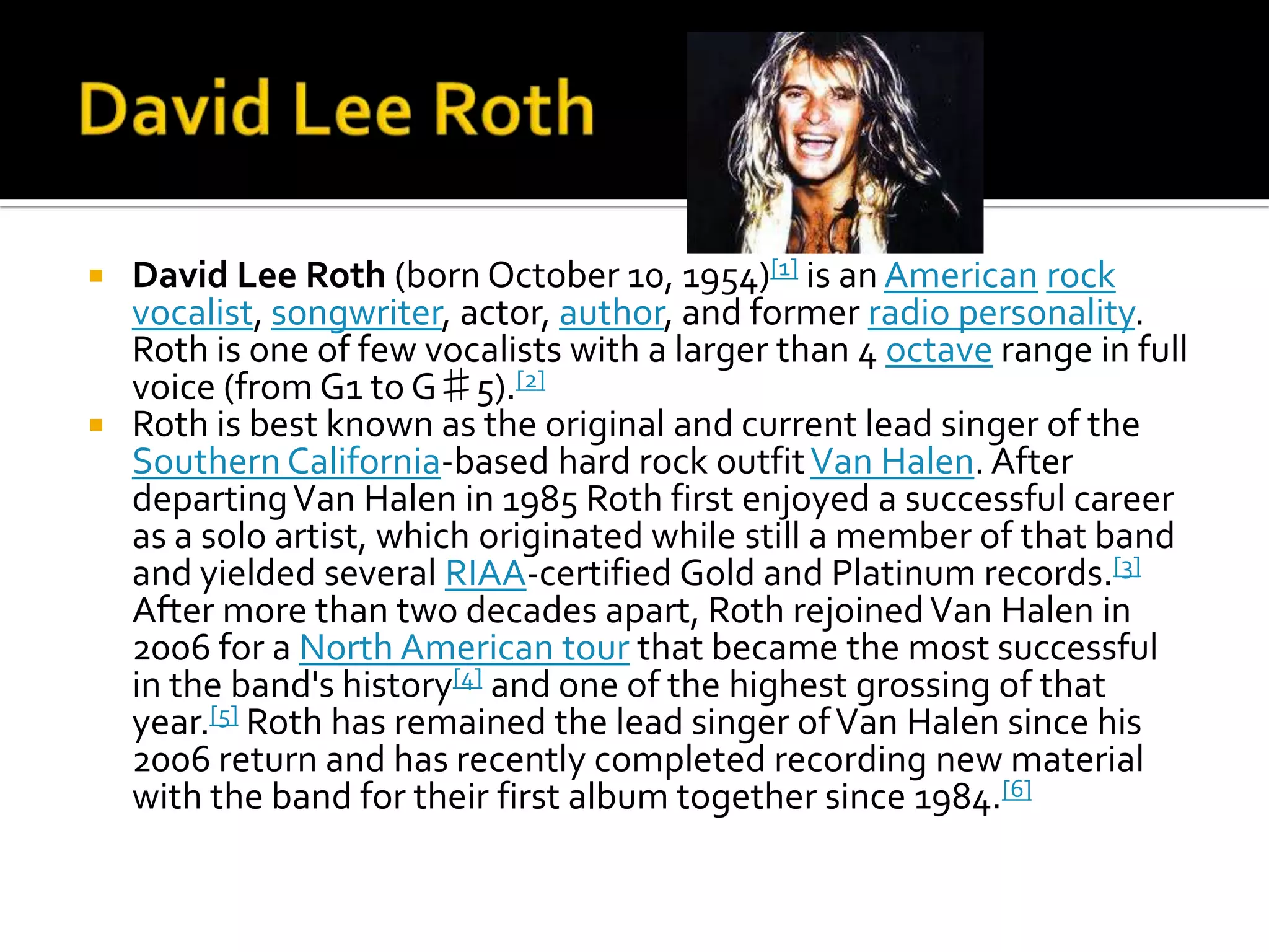  David Lee Roth (born October 10, 1954)[1] is an American rock
  vocalist, songwriter, actor, author, and former radio personality.
  Roth is one of few vocalists with a larger than 4 octave range in full
  voice (from G1 to G♯5).[2]
 Roth is best known as the original and current lead singer of the
  Southern California-based hard rock outfit Van Halen. After
  departing Van Halen in 1985 Roth first enjoyed a successful career
  as a solo artist, which originated while still a member of that band
  and yielded several RIAA-certified Gold and Platinum records.[3]
  After more than two decades apart, Roth rejoined Van Halen in
  2006 for a North American tour that became the most successful
  in the band's history[4] and one of the highest grossing of that
  year.[5] Roth has remained the lead singer of Van Halen since his
  2006 return and has recently completed recording new material
  with the band for their first album together since 1984.[6]
 