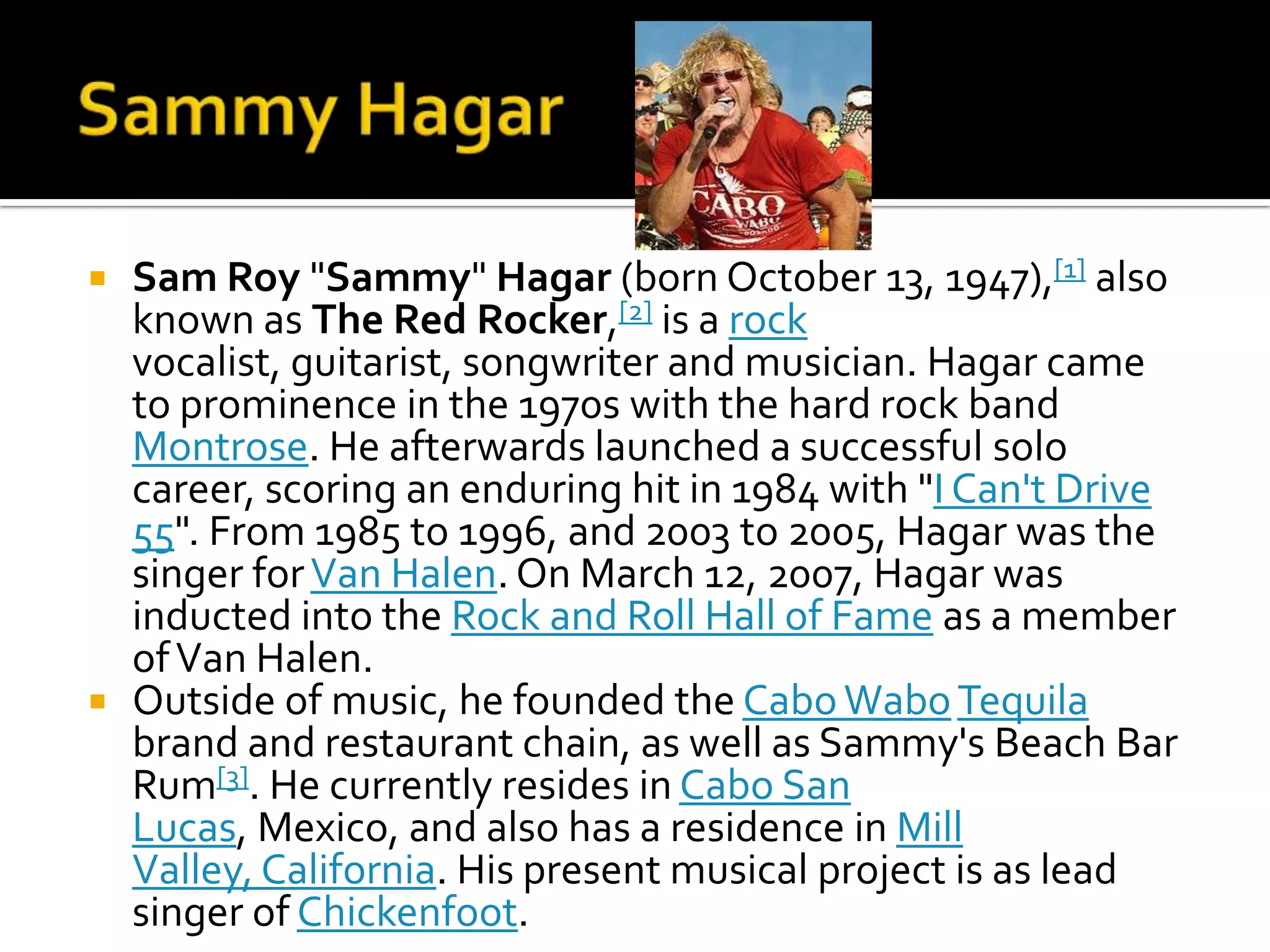  Sam Roy "Sammy" Hagar (born October 13, 1947),[1] also
  known as The Red Rocker,[2] is a rock
  vocalist, guitarist, songwriter and musician. Hagar came
  to prominence in the 1970s with the hard rock band
  Montrose. He afterwards launched a successful solo
  career, scoring an enduring hit in 1984 with "I Can't Drive
  55". From 1985 to 1996, and 2003 to 2005, Hagar was the
  singer for Van Halen. On March 12, 2007, Hagar was
  inducted into the Rock and Roll Hall of Fame as a member
  of Van Halen.
 Outside of music, he founded the Cabo Wabo Tequila
  brand and restaurant chain, as well as Sammy's Beach Bar
  Rum[3]. He currently resides in Cabo San
  Lucas, Mexico, and also has a residence in Mill
  Valley, California. His present musical project is as lead
  singer of Chickenfoot.
 