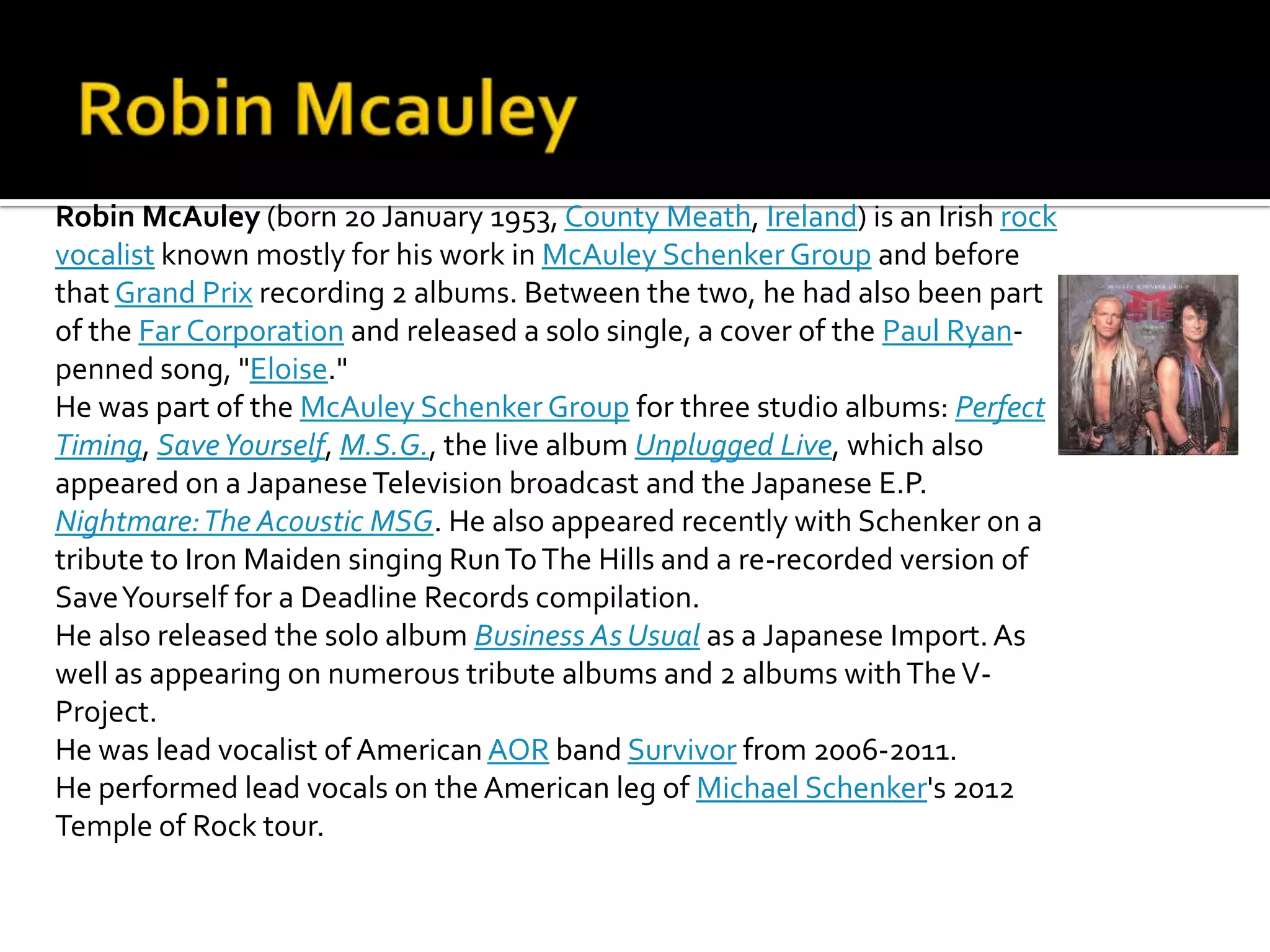 Robin McAuley (born 20 January 1953, County Meath, Ireland) is an Irish rock
vocalist known mostly for his work in McAuley Schenker Group and before
that Grand Prix recording 2 albums. Between the two, he had also been part
of the Far Corporation and released a solo single, a cover of the Paul Ryan-
penned song, "Eloise."
He was part of the McAuley Schenker Group for three studio albums: Perfect
Timing, Save Yourself, M.S.G., the live album Unplugged Live, which also
appeared on a Japanese Television broadcast and the Japanese E.P.
Nightmare: The Acoustic MSG. He also appeared recently with Schenker on a
tribute to Iron Maiden singing Run To The Hills and a re-recorded version of
Save Yourself for a Deadline Records compilation.
He also released the solo album Business As Usual as a Japanese Import. As
well as appearing on numerous tribute albums and 2 albums with The V-
Project.
He was lead vocalist of American AOR band Survivor from 2006-2011.
He performed lead vocals on the American leg of Michael Schenker's 2012
Temple of Rock tour.
 
