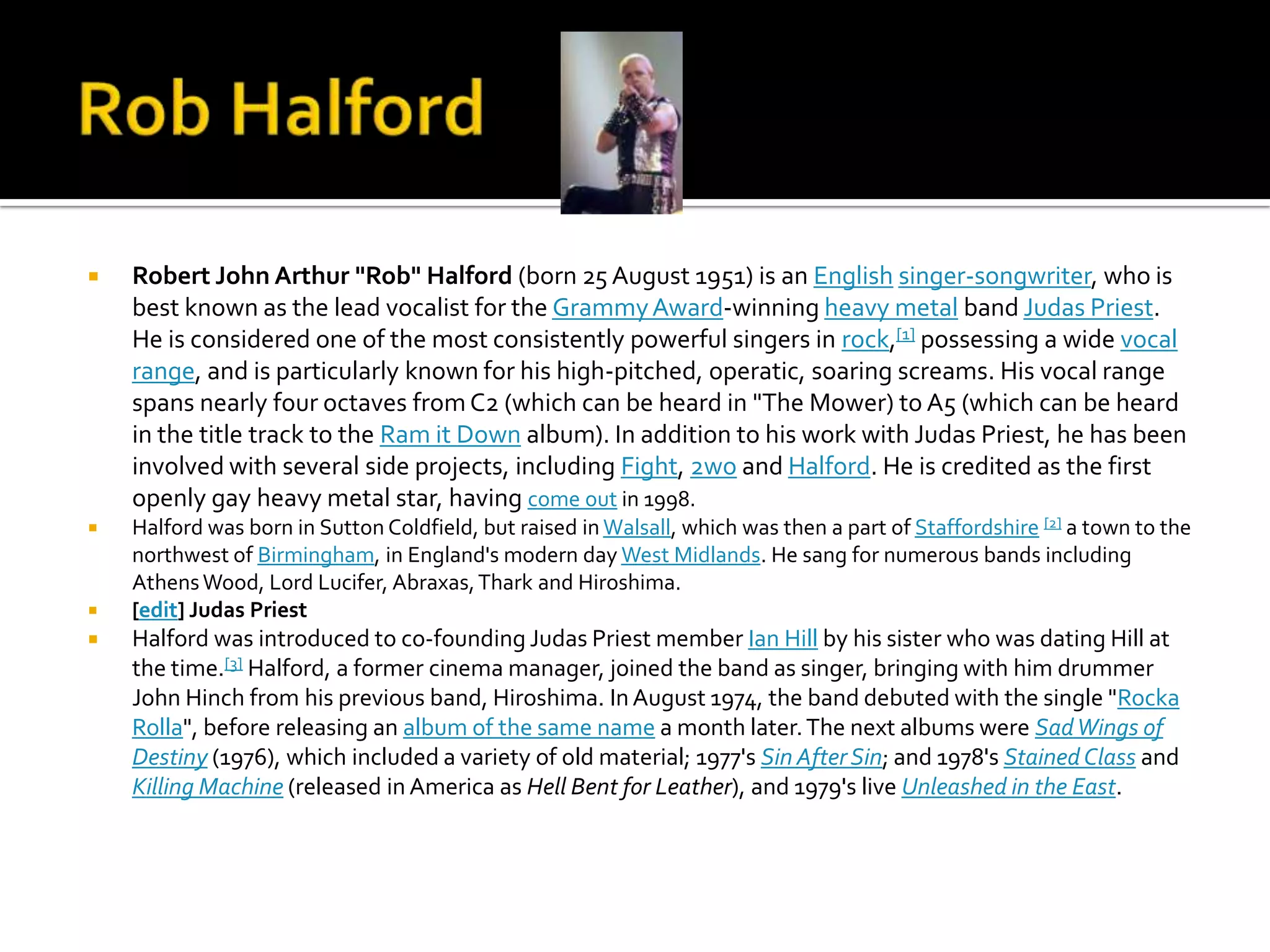    Robert John Arthur "Rob" Halford (born 25 August 1951) is an English singer-songwriter, who is
    best known as the lead vocalist for the Grammy Award-winning heavy metal band Judas Priest.
    He is considered one of the most consistently powerful singers in rock,[1] possessing a wide vocal
    range, and is particularly known for his high-pitched, operatic, soaring screams. His vocal range
    spans nearly four octaves from C2 (which can be heard in "The Mower) to A5 (which can be heard
    in the title track to the Ram it Down album). In addition to his work with Judas Priest, he has been
    involved with several side projects, including Fight, 2wo and Halford. He is credited as the first
    openly gay heavy metal star, having come out in 1998.
   Halford was born in Sutton Coldfield, but raised in Walsall, which was then a part of Staffordshire [2] a town to the
    northwest of Birmingham, in England's modern day West Midlands. He sang for numerous bands including
    Athens Wood, Lord Lucifer, Abraxas, Thark and Hiroshima.
   [edit] Judas Priest
   Halford was introduced to co-founding Judas Priest member Ian Hill by his sister who was dating Hill at
    the time.[3] Halford, a former cinema manager, joined the band as singer, bringing with him drummer
    John Hinch from his previous band, Hiroshima. In August 1974, the band debuted with the single "Rocka
    Rolla", before releasing an album of the same name a month later. The next albums were Sad Wings of
    Destiny (1976), which included a variety of old material; 1977's Sin After Sin; and 1978's Stained Class and
    Killing Machine (released in America as Hell Bent for Leather), and 1979's live Unleashed in the East.
 