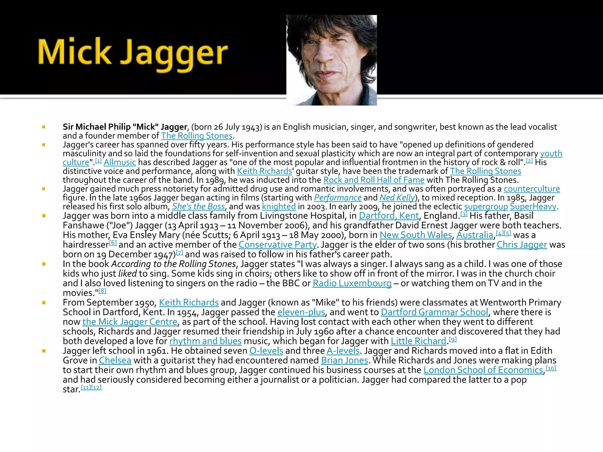    Sir Michael Philip "Mick" Jagger, (born 26 July 1943) is an English musician, singer, and songwriter, best known as the lead vocalist
    and a founder member of The Rolling Stones.
   Jagger's career has spanned over fifty years. His performance style has been said to have "opened up definitions of gendered
    masculinity and so laid the foundations for self-invention and sexual plasticity which are now an integral part of contemporary youth
    culture".[1] Allmusic has described Jagger as "one of the most popular and influential frontmen in the history of rock & roll".[2] His
    distinctive voice and performance, along with Keith Richards' guitar style, have been the trademark of The Rolling Stones
    throughout the career of the band. In 1989, he was inducted into the Rock and Roll Hall of Fame with The Rolling Stones.
   Jagger gained much press notoriety for admitted drug use and romantic involvements, and was often portrayed as a counterculture
    figure. In the late 1960s Jagger began acting in films (starting with Performance and Ned Kelly), to mixed reception. In 1985, Jagger
    released his first solo album, She's the Boss, and was knighted in 2003. In early 2009, he joined the eclectic supergroup SuperHeavy.
   Jagger was born into a middle class family from Livingstone Hospital, in Dartford, Kent, England.[3] His father, Basil
    Fanshawe ("Joe") Jagger (13 April 1913 – 11 November 2006), and his grandfather David Ernest Jagger were both teachers.
    His mother, Eva Ensley Mary (née Scutts; 6 April 1913 – 18 May 2000), born in New South Wales, Australia,[4][5] was a
    hairdresser[6] and an active member of the Conservative Party. Jagger is the elder of two sons (his brother Chris Jagger was
    born on 19 December 1947)[7] and was raised to follow in his father's career path.
   In the book According to the Rolling Stones, Jagger states "I was always a singer. I always sang as a child. I was one of those
    kids who just liked to sing. Some kids sing in choirs; others like to show off in front of the mirror. I was in the church choir
    and I also loved listening to singers on the radio – the BBC or Radio Luxembourg – or watching them on TV and in the
    movies."[8]
   From September 1950, Keith Richards and Jagger (known as "Mike" to his friends) were classmates at Wentworth Primary
    School in Dartford, Kent. In 1954, Jagger passed the eleven-plus, and went to Dartford Grammar School, where there is
    now the Mick Jagger Centre, as part of the school. Having lost contact with each other when they went to different
    schools, Richards and Jagger resumed their friendship in July 1960 after a chance encounter and discovered that they had
    both developed a love for rhythm and blues music, which began for Jagger with Little Richard.[9]
   Jagger left school in 1961. He obtained seven O-levels and three A-levels. Jagger and Richards moved into a flat in Edith
    Grove in Chelsea with a guitarist they had encountered named Brian Jones. While Richards and Jones were making plans
    to start their own rhythm and blues group, Jagger continued his business courses at the London School of Economics,[10]
    and had seriously considered becoming either a journalist or a politician. Jagger had compared the latter to a pop
    star.[11][12]
 