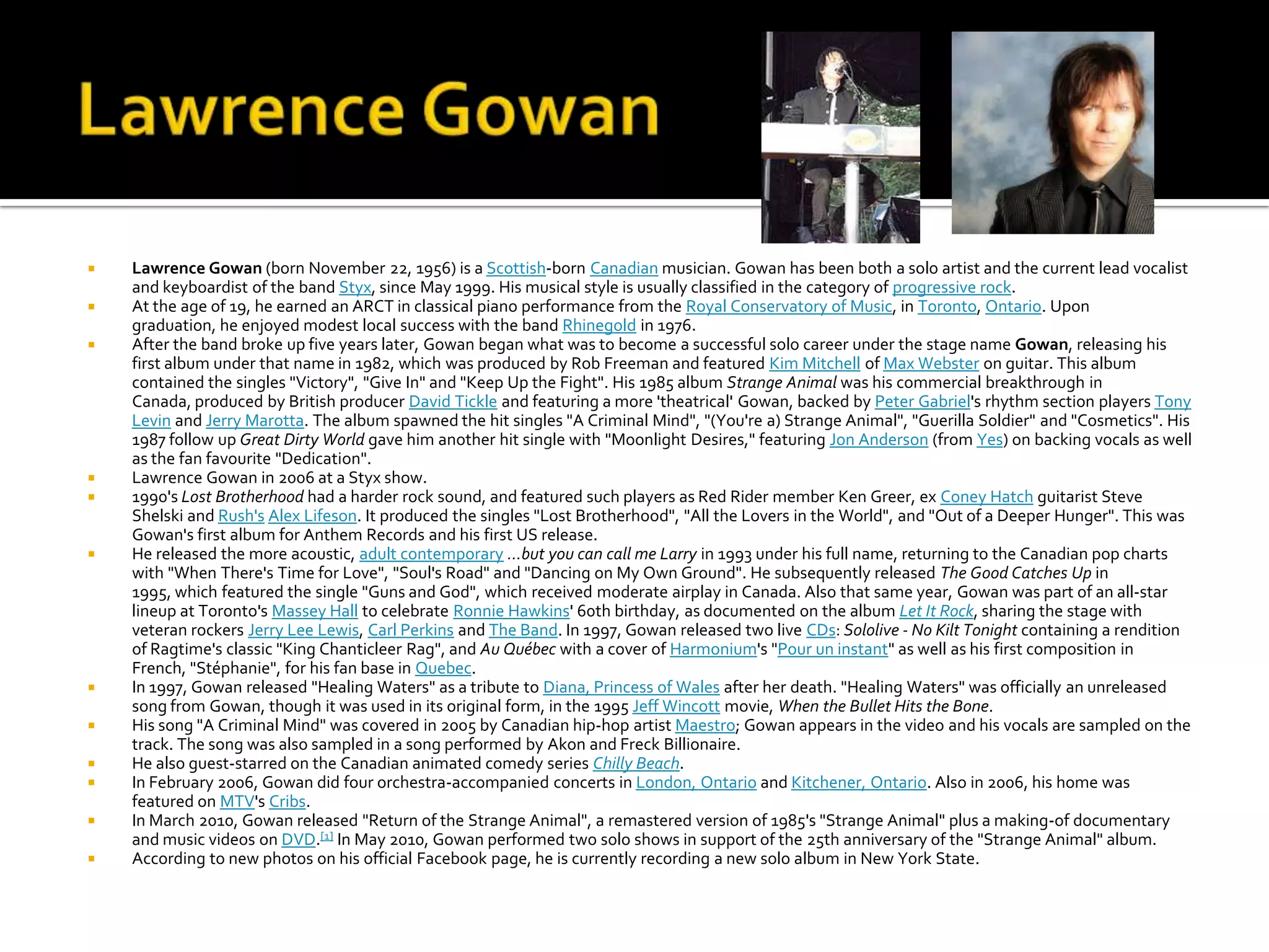    Lawrence Gowan (born November 22, 1956) is a Scottish-born Canadian musician. Gowan has been both a solo artist and the current lead vocalist
    and keyboardist of the band Styx, since May 1999. His musical style is usually classified in the category of progressive rock.
   At the age of 19, he earned an ARCT in classical piano performance from the Royal Conservatory of Music, in Toronto, Ontario. Upon
    graduation, he enjoyed modest local success with the band Rhinegold in 1976.
   After the band broke up five years later, Gowan began what was to become a successful solo career under the stage name Gowan, releasing his
    first album under that name in 1982, which was produced by Rob Freeman and featured Kim Mitchell of Max Webster on guitar. This album
    contained the singles "Victory", "Give In" and "Keep Up the Fight". His 1985 album Strange Animal was his commercial breakthrough in
    Canada, produced by British producer David Tickle and featuring a more 'theatrical' Gowan, backed by Peter Gabriel's rhythm section players Tony
    Levin and Jerry Marotta. The album spawned the hit singles "A Criminal Mind", "(You're a) Strange Animal", "Guerilla Soldier" and "Cosmetics". His
    1987 follow up Great Dirty World gave him another hit single with "Moonlight Desires," featuring Jon Anderson (from Yes) on backing vocals as well
    as the fan favourite "Dedication".
   Lawrence Gowan in 2006 at a Styx show.
   1990's Lost Brotherhood had a harder rock sound, and featured such players as Red Rider member Ken Greer, ex Coney Hatch guitarist Steve
    Shelski and Rush's Alex Lifeson. It produced the singles "Lost Brotherhood", "All the Lovers in the World", and "Out of a Deeper Hunger". This was
    Gowan's first album for Anthem Records and his first US release.
   He released the more acoustic, adult contemporary ...but you can call me Larry in 1993 under his full name, returning to the Canadian pop charts
    with "When There's Time for Love", "Soul's Road" and "Dancing on My Own Ground". He subsequently released The Good Catches Up in
    1995, which featured the single "Guns and God", which received moderate airplay in Canada. Also that same year, Gowan was part of an all-star
    lineup at Toronto's Massey Hall to celebrate Ronnie Hawkins' 60th birthday, as documented on the album Let It Rock, sharing the stage with
    veteran rockers Jerry Lee Lewis, Carl Perkins and The Band. In 1997, Gowan released two live CDs: Sololive - No Kilt Tonight containing a rendition
    of Ragtime's classic "King Chanticleer Rag", and Au Québec with a cover of Harmonium's "Pour un instant" as well as his first composition in
    French, "Stéphanie", for his fan base in Quebec.
   In 1997, Gowan released "Healing Waters" as a tribute to Diana, Princess of Wales after her death. "Healing Waters" was officially an unreleased
    song from Gowan, though it was used in its original form, in the 1995 Jeff Wincott movie, When the Bullet Hits the Bone.
   His song "A Criminal Mind" was covered in 2005 by Canadian hip-hop artist Maestro; Gowan appears in the video and his vocals are sampled on the
    track. The song was also sampled in a song performed by Akon and Freck Billionaire.
   He also guest-starred on the Canadian animated comedy series Chilly Beach.
   In February 2006, Gowan did four orchestra-accompanied concerts in London, Ontario and Kitchener, Ontario. Also in 2006, his home was
    featured on MTV's Cribs.
   In March 2010, Gowan released "Return of the Strange Animal", a remastered version of 1985's "Strange Animal" plus a making-of documentary
    and music videos on DVD.[1] In May 2010, Gowan performed two solo shows in support of the 25th anniversary of the "Strange Animal" album.
   According to new photos on his official Facebook page, he is currently recording a new solo album in New York State.
 