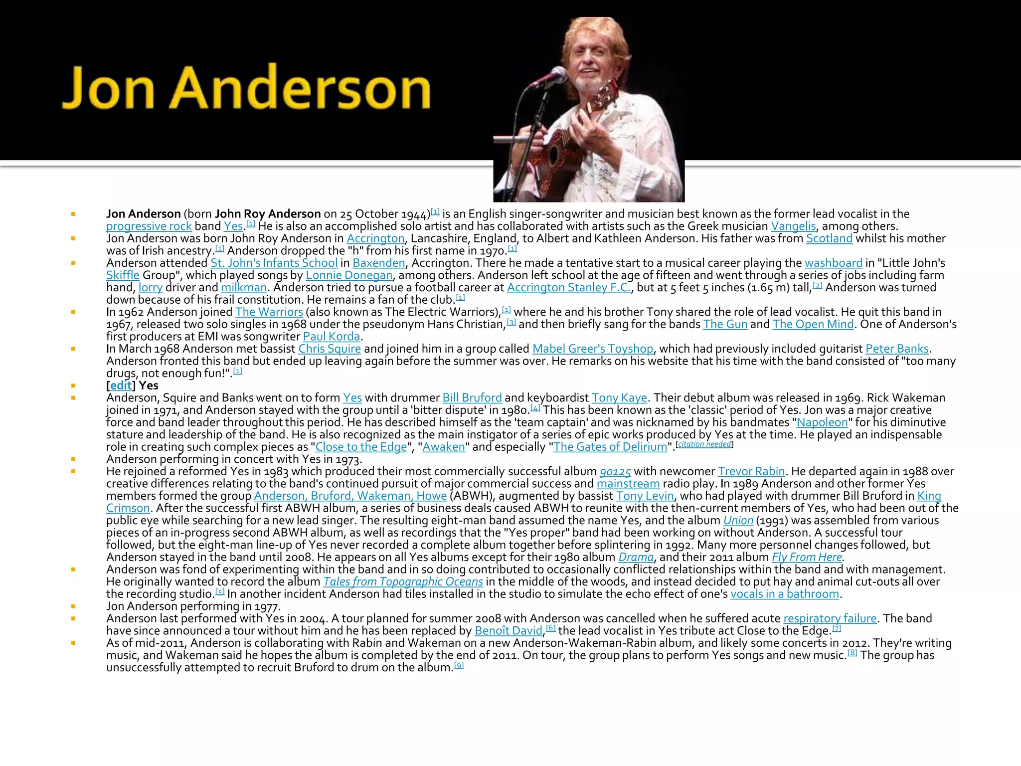    Jon Anderson (born John Roy Anderson on 25 October 1944)[1] is an English singer-songwriter and musician best known as the former lead vocalist in the
    progressive rock band Yes.[1] He is also an accomplished solo artist and has collaborated with artists such as the Greek musician Vangelis, among others.
   Jon Anderson was born John Roy Anderson in Accrington, Lancashire, England, to Albert and Kathleen Anderson. His father was from Scotland whilst his mother
    was of Irish ancestry.[1] Anderson dropped the "h" from his first name in 1970.[1]
   Anderson attended St. John's Infants School in Baxenden, Accrington. There he made a tentative start to a musical career playing the washboard in "Little John's
    Skiffle Group", which played songs by Lonnie Donegan, among others. Anderson left school at the age of fifteen and went through a series of jobs including farm
    hand, lorry driver and milkman. Anderson tried to pursue a football career at Accrington Stanley F.C., but at 5 feet 5 inches (1.65 m) tall,[2] Anderson was turned
    down because of his frail constitution. He remains a fan of the club.[1]
   In 1962 Anderson joined The Warriors (also known as The Electric Warriors),[1] where he and his brother Tony shared the role of lead vocalist. He quit this band in
    1967, released two solo singles in 1968 under the pseudonym Hans Christian,[3] and then briefly sang for the bands The Gun and The Open Mind. One of Anderson's
    first producers at EMI was songwriter Paul Korda.
   In March 1968 Anderson met bassist Chris Squire and joined him in a group called Mabel Greer's Toyshop, which had previously included guitarist Peter Banks.
    Anderson fronted this band but ended up leaving again before the summer was over. He remarks on his website that his time with the band consisted of "too many
    drugs, not enough fun!".[1]
   [edit] Yes
   Anderson, Squire and Banks went on to form Yes with drummer Bill Bruford and keyboardist Tony Kaye. Their debut album was released in 1969. Rick Wakeman
    joined in 1971, and Anderson stayed with the group until a 'bitter dispute' in 1980.[4] This has been known as the 'classic' period of Yes. Jon was a major creative
    force and band leader throughout this period. He has described himself as the 'team captain' and was nicknamed by his bandmates "Napoleon" for his diminutive
    stature and leadership of the band. He is also recognized as the main instigator of a series of epic works produced by Yes at the time. He played an indispensable
    role in creating such complex pieces as "Close to the Edge", "Awaken" and especially "The Gates of Delirium".[citation needed]
   Anderson performing in concert with Yes in 1973.
   He rejoined a reformed Yes in 1983 which produced their most commercially successful album 90125 with newcomer Trevor Rabin. He departed again in 1988 over
    creative differences relating to the band's continued pursuit of major commercial success and mainstream radio play. In 1989 Anderson and other former Yes
    members formed the group Anderson, Bruford, Wakeman, Howe (ABWH), augmented by bassist Tony Levin, who had played with drummer Bill Bruford in King
    Crimson. After the successful first ABWH album, a series of business deals caused ABWH to reunite with the then-current members of Yes, who had been out of the
    public eye while searching for a new lead singer. The resulting eight-man band assumed the name Yes, and the album Union (1991) was assembled from various
    pieces of an in-progress second ABWH album, as well as recordings that the "Yes proper" band had been working on without Anderson. A successful tour
    followed, but the eight-man line-up of Yes never recorded a complete album together before splintering in 1992. Many more personnel changes followed, but
    Anderson stayed in the band until 2008. He appears on all Yes albums except for their 1980 album Drama, and their 2011 album Fly From Here.
   Anderson was fond of experimenting within the band and in so doing contributed to occasionally conflicted relationships within the band and with management.
    He originally wanted to record the album Tales from Topographic Oceans in the middle of the woods, and instead decided to put hay and animal cut-outs all over
    the recording studio.[5] In another incident Anderson had tiles installed in the studio to simulate the echo effect of one's vocals in a bathroom.
   Jon Anderson performing in 1977.
   Anderson last performed with Yes in 2004. A tour planned for summer 2008 with Anderson was cancelled when he suffered acute respiratory failure. The band
    have since announced a tour without him and he has been replaced by Benoît David,[6] the lead vocalist in Yes tribute act Close to the Edge.[7]
   As of mid-2011, Anderson is collaborating with Rabin and Wakeman on a new Anderson-Wakeman-Rabin album, and likely some concerts in 2012. They're writing
    music, and Wakeman said he hopes the album is completed by the end of 2011. On tour, the group plans to perform Yes songs and new music. [8] The group has
    unsuccessfully attempted to recruit Bruford to drum on the album.[9]
 