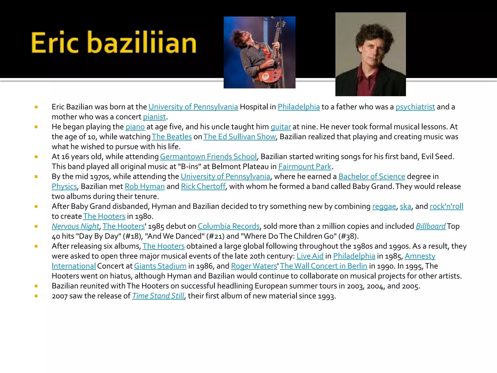    Eric Bazilian was born at the University of Pennsylvania Hospital in Philadelphia to a father who was a psychiatrist and a
    mother who was a concert pianist.
   He began playing the piano at age five, and his uncle taught him guitar at nine. He never took formal musical lessons. At
    the age of 10, while watching The Beatles on The Ed Sullivan Show, Bazilian realized that playing and creating music was
    what he wished to pursue with his life.
   At 16 years old, while attending Germantown Friends School, Bazilian started writing songs for his first band, Evil Seed.
    This band played all original music at "B-ins" at Belmont Plateau in Fairmount Park.
   By the mid 1970s, while attending the University of Pennsylvania, where he earned a Bachelor of Science degree in
    Physics, Bazilian met Rob Hyman and Rick Chertoff, with whom he formed a band called Baby Grand. They would release
    two albums during their tenure.
   After Baby Grand disbanded, Hyman and Bazilian decided to try something new by combining reggae, ska, and rock'n'roll
    to create The Hooters in 1980.
   Nervous Night, The Hooters' 1985 debut on Columbia Records, sold more than 2 million copies and included Billboard Top
    40 hits "Day By Day" (#18), "And We Danced" (#21) and "Where Do The Children Go" (#38).
   After releasing six albums, The Hooters obtained a large global following throughout the 1980s and 1990s. As a result, they
    were asked to open three major musical events of the late 20th century: Live Aid in Philadelphia in 1985, Amnesty
    International Concert at Giants Stadium in 1986, and Roger Waters' The Wall Concert in Berlin in 1990. In 1995, The
    Hooters went on hiatus, although Hyman and Bazilian would continue to collaborate on musical projects for other artists.
   Bazilian reunited with The Hooters on successful headlining European summer tours in 2003, 2004, and 2005.
   2007 saw the release of Time Stand Still, their first album of new material since 1993.
 