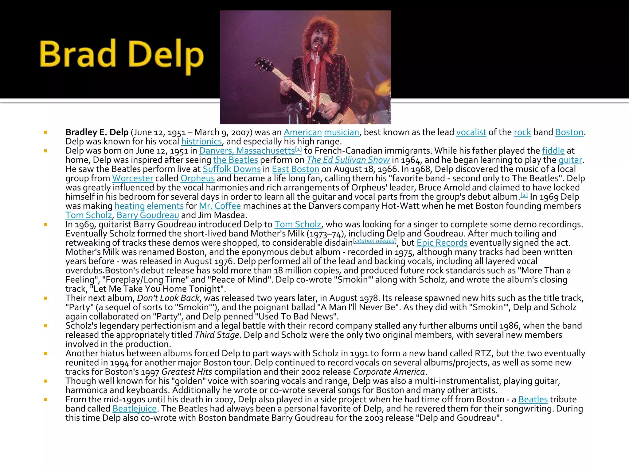    Bradley E. Delp (June 12, 1951 – March 9, 2007) was an American musician, best known as the lead vocalist of the rock band Boston.
    Delp was known for his vocal histrionics, and especially his high range.
   Delp was born on June 12, 1951 in Danvers, Massachusetts[1] to French-Canadian immigrants. While his father played the fiddle at
    home, Delp was inspired after seeing the Beatles perform on The Ed Sullivan Show in 1964, and he began learning to play the guitar.
    He saw the Beatles perform live at Suffolk Downs in East Boston on August 18, 1966. In 1968, Delp discovered the music of a local
    group from Worcester called Orpheus and became a life long fan, calling them his "favorite band - second only to The Beatles". Delp
    was greatly influenced by the vocal harmonies and rich arrangements of Orpheus' leader, Bruce Arnold and claimed to have locked
    himself in his bedroom for several days in order to learn all the guitar and vocal parts from the group's debut album.[2] In 1969 Delp
    was making heating elements for Mr. Coffee machines at the Danvers company Hot-Watt when he met Boston founding members
    Tom Scholz, Barry Goudreau and Jim Masdea.
   In 1969, guitarist Barry Goudreau introduced Delp to Tom Scholz, who was looking for a singer to complete some demo recordings.
    Eventually Scholz formed the short-lived band Mother's Milk (1973–74), including Delp and Goudreau. After much toiling and
    retweaking of tracks these demos were shopped, to considerable disdain[citation needed], but Epic Records eventually signed the act.
    Mother's Milk was renamed Boston, and the eponymous debut album - recorded in 1975, although many tracks had been written
    years before - was released in August 1976. Delp performed all of the lead and backing vocals, including all layered vocal
    overdubs.Boston's debut release has sold more than 18 million copies, and produced future rock standards such as "More Than a
    Feeling", "Foreplay/Long Time" and "Peace of Mind". Delp co-wrote "Smokin'" along with Scholz, and wrote the album's closing
    track, "Let Me Take You Home Tonight".
   Their next album, Don't Look Back, was released two years later, in August 1978. Its release spawned new hits such as the title track,
    "Party" (a sequel of sorts to "Smokin'"), and the poignant ballad "A Man I'll Never Be". As they did with "Smokin'", Delp and Scholz
    again collaborated on "Party", and Delp penned "Used To Bad News".
   Scholz's legendary perfectionism and a legal battle with their record company stalled any further albums until 1986, when the band
    released the appropriately titled Third Stage. Delp and Scholz were the only two original members, with several new members
    involved in the production.
   Another hiatus between albums forced Delp to part ways with Scholz in 1991 to form a new band called RTZ, but the two eventually
    reunited in 1994 for another major Boston tour. Delp continued to record vocals on several albums/projects, as well as some new
    tracks for Boston's 1997 Greatest Hits compilation and their 2002 release Corporate America.
   Though well known for his "golden" voice with soaring vocals and range, Delp was also a multi-instrumentalist, playing guitar,
    harmonica and keyboards. Additionally he wrote or co-wrote several songs for Boston and many other artists.
   From the mid-1990s until his death in 2007, Delp also played in a side project when he had time off from Boston - a Beatles tribute
    band called Beatlejuice. The Beatles had always been a personal favorite of Delp, and he revered them for their songwriting. During
    this time Delp also co-wrote with Boston bandmate Barry Goudreau for the 2003 release "Delp and Goudreau".
 