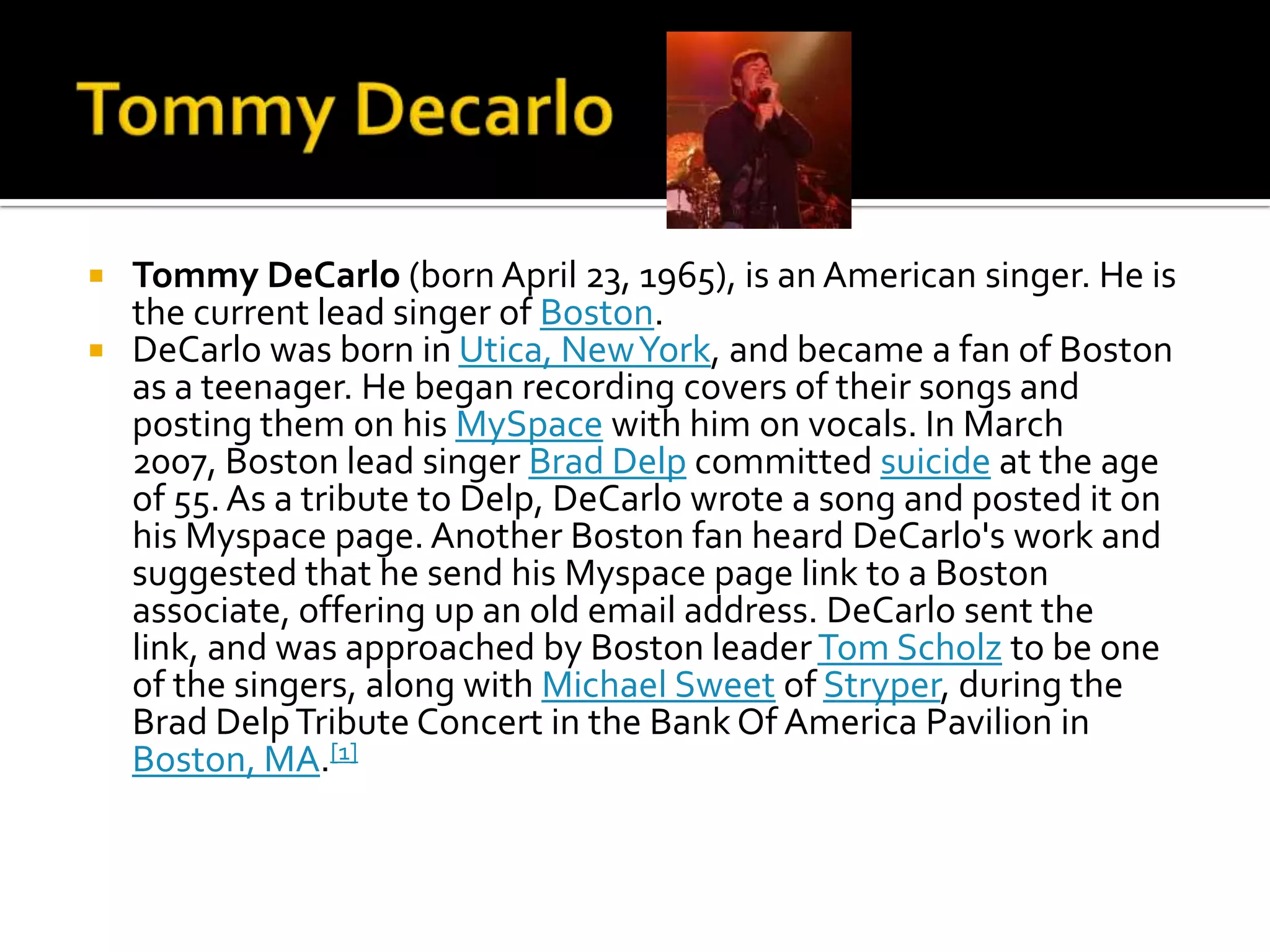  Tommy DeCarlo (born April 23, 1965), is an American singer. He is
  the current lead singer of Boston.
 DeCarlo was born in Utica, New York, and became a fan of Boston
  as a teenager. He began recording covers of their songs and
  posting them on his MySpace with him on vocals. In March
  2007, Boston lead singer Brad Delp committed suicide at the age
  of 55. As a tribute to Delp, DeCarlo wrote a song and posted it on
  his Myspace page. Another Boston fan heard DeCarlo's work and
  suggested that he send his Myspace page link to a Boston
  associate, offering up an old email address. DeCarlo sent the
  link, and was approached by Boston leader Tom Scholz to be one
  of the singers, along with Michael Sweet of Stryper, during the
  Brad Delp Tribute Concert in the Bank Of America Pavilion in
  Boston, MA.[1]
 